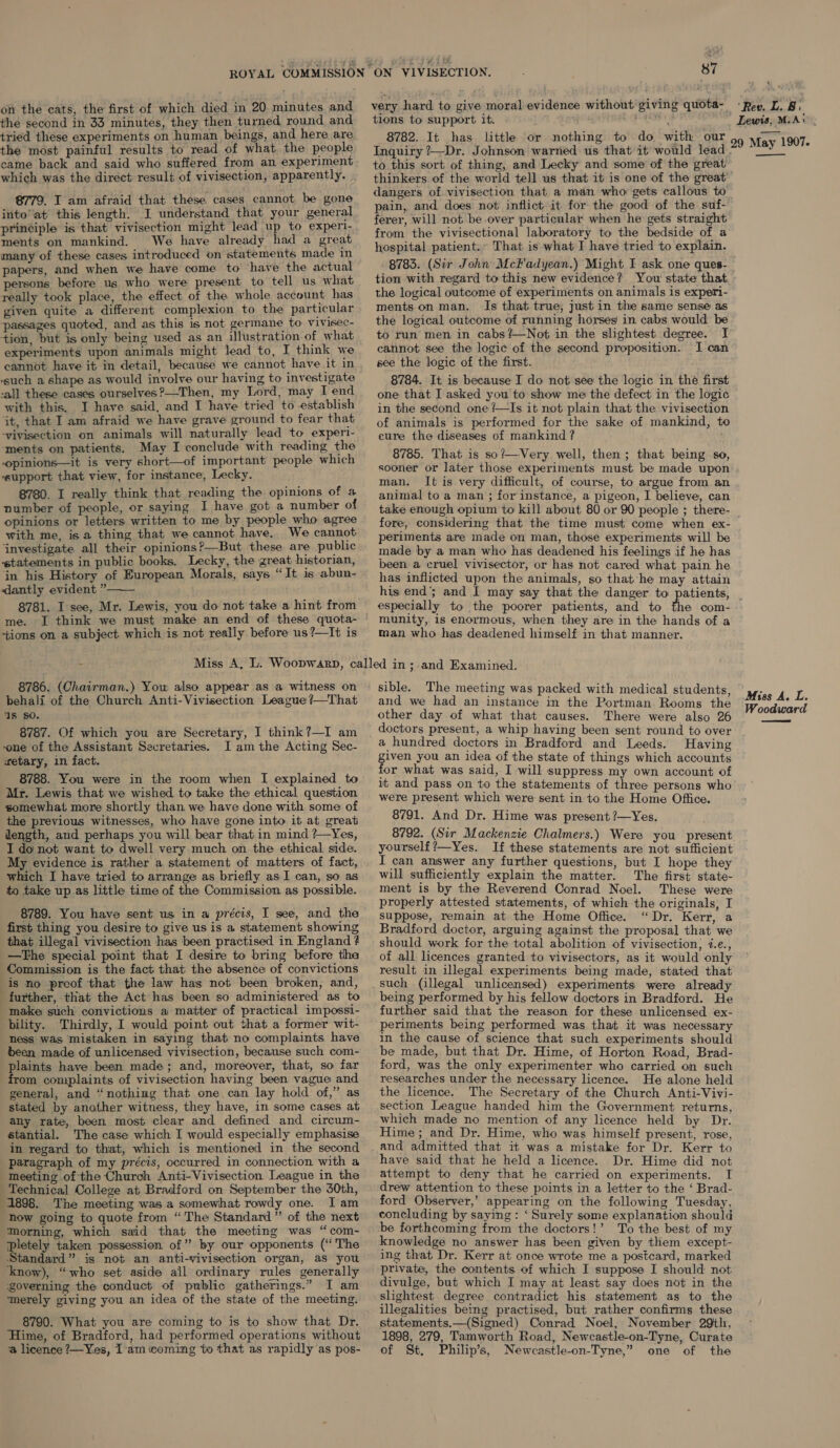 the second in 33 minutes, they then turned round and tried these experiments on human beings, and here are the most painful results to read of what, the people came back and said who suffered from an experiment which was the direct result of vivisection, apparently. 8779. IT am afraid that these. cases cannot. be gone intoat this length. J understand that your general principle is that vivisection might lead up to experi- ments on mankind. We have already had a great many of these cases introduced on statements made in papers, and when we have come to have the actual rsons before us who were present to tell us what really took place, the effect of the whole account has passages quoted, and as this is not germane to vivisec- tion, but is only being used as an illustration.of what experiments upon animals might lead to, I think we cannot have it in detail, because we cannot have it in “such a shape as would involve our having to investigate -all these cases ourselves ?—Then, my Lord, may I end with this. I have said, and I have tried to establish it, that I am afraid we have grave ground to fear that -vivisection on animals will naturally lead to experi- ‘ments on patients. May I conclude with reading the opinions—it is very short—of important people which ‘support that view, for instance, Lecky. 8780. I really think that reading the opinions of a number of people, or saying I have got a number of opinions or letters written to me by people who agree with me, is a thing that we cannot have, We cannot ‘investigate all their opinions?—But these are public «statements in public books. Lecky, the great historian, jn his History of European Morals, says “It is abun- &lt;dantly evident ” 8781. I see, Mr. Lewis, you do not take a hint from me. +ions on a subject which is not really before us?—It is  . tions to support it. pee &amp; 8782. It has. little or nothing to do with our Inquiry ?—Dr. Johnson warned us that it would lead to this sort of thing, and Lecky and some of the great thinkers of the world tell us that it is one of the great’ dangers of vivisection that a man who gets callous to Lewis, MoA\ 29 May 1907.  ferer, will not be over particular when he gets straight from the vivisectional laboratory to the bedside of a hospital patient.» That is what I have tried to explain. 8783. (Sir John McFadyean.) Might I ask one ques- tion with regard to this new evidence? You state that the logical outcome of experiments on animals is experi- ments.on man. Is that true, just in the same sense as the logical outcome of running horses in cabs would be to run men in cabs?—Not in the slightest degree. I cannot see the logic of the second proposition. I can see the logic of the first. 8784. It is because I do not see the logic in the first one that I asked you to show me the defect in the logic in the second one /—Is it not plain that the vivisection of animals is performed for the sake of mankind, to cure the diseases of mankind ? 8785. That is so’—Very. well, then; that being so, sooner or later those experiments must be made upon man. It is very difficult, of course, to argue from an animal to a man ; for instance, a pigeon, I believe, can take enough opium to kill about 80 or 90 people ; there- fore, considering that the time must come when ex- periments are made on man, those experiments will be made by a man who has deadened his feelings if he has been a cruel vivisector, or has not cared what pain he has inflicted upon the animals, so that’ he may attain his end’; and I may say that the danger to especially to the poorer patients, and to the com- munity, is enormous, when they are in the hands of a man who has deadened himself in that manner. 8786. (Chairman.) Yow also appear as a witness on behali of the Church Anti-Vivisection League ?!—That ‘Is so. 8787. Of which you are Secretary, I think?—I am ‘one of the Assistant Secretaries. JI am the Acting Sec- retary, in fact. 8788. You were in the room when I explained to Mr. Lewis that we wished to take the ethical question somewhat more shortly than we have done with some of the previous witnesses, who have gone into it at great dength, and perhaps you will bear that in mind ?—Yes, I do not want to dwell very much on the ethical side. My evidence is rather a statement of matters of fact, which I have tried to arrange as briefly as I can, so as to take up.as little time of the Commission as possible. 8789. You have sent us in a précis, I see, and the first thing you desire to give us is a statement showing that illegal vivisection has ‘been practised in England 4 —tThe special point that I desire to bring before tha Commission is the fact that the absence of convictions is no proof that the law has not been broken, and, further, that the Act has been so administered as to make such convictions a matter of practical impossi- bility. Thirdly, I would point out that a former wit- hess was mistaken in saying that no complaints have been made of unlicensed vivisection, because such com- plaints have been made; and, moreover, that, so far from complaints of vivisection having been vague and general, and “nothing that one can lay hold of,” as stated by another witness, they have, in some cases at any rate, been most clear and defined and circum- stantial. The case which I would especially emphasise in regard to that, which is mentioned in the second paragraph of my précis, occurred in connection with a meeting of the Church Anti-Vivisection League in the Technical College at Bradford on September the 30th, 1898. The meeting was a somewhat rowdy one. JI am how going to quote from “The Standard ”’ of the next Morning, which said that the meeting was “com- pletely taken possession of”? by our opponents (‘The Standard” is not an anti-vivisection organ, as you know), “who set aside ail ordinary rules generally ‘governing the conduct of public gatherings.” I am merely giving you an idea of the state of the meeting. 8790. What you are coming to is to show that Dr. Hime, of Bradford, had performed operations without a licence ?—Yes, 1am coming to that as rapidly as pos- sible. The meeting was packed with medical students, and we had an instance in the Portman Rooms the other day of what that causes. There were also 26 doctors present, a whip having been sent round to over a hundred doctors in Bradford and Leeds. Having given you an idea of the state of things which accounts for what was said, I will suppress my own account of it and pass on to the statements of three persons who were present which were sent in to the Home Office. 8791. And Dr. Hime was present ?—Yes. 8792. (Sir Mackenzie Chalmers.) Were you present yourself ’—Yes. If these statements are not sufficient I can answer any further questions, but I hope they will sufficiently explain the matter. The first state- ment is by the Reverend Conrad Noel. These were properly attested statements, of which the originals, I suppose, remain at the Home Office. “Dr. Kerr, a Bradford doctor, arguing against the proposal that we should work for the total abolition of vivisection, 7.e., of all licences granted to vivisectors, as it would only result in illegal experiments being made, stated that such (illegal unlicensed) experiments were already being performed by his fellow doctors in Bradford. He further said that the reason for these unlicensed ex- periments being performed was that it was necessary in the cause of science that such experiments should be made, but that Dr. Hime, of Horton Road, Brad- ford, was the only experimenter who carried on such researches under the necessary licence. He alone held the licence. The Secretary of the Church Anti-Vivi- section League handed him the Government returns, which made no mention of any licence held by Dr. Hime; and Dr. Hime, who was himself present, rose, and admitted that it was a mistake for Dr. Kerr to have said that he held a licence. Dr. Hime did not attempt to deny that he carried on experiments. I drew attention to these points in a letter to the ‘ Brad- ford Observer,’ appearing on the following Tuesday, concluding by saying: ‘ Surely some explanation should be forthcoming from the doctors!’ To the best of my knowledge no answer has been given by them except- ing that Dr. Kerr at once wrote me a postcard, marked private, the contents of which I suppose I should not divulge, but which I may at least say does not in the slightest degree contradict his statement as to the illegalities being practised, but rather confirms these statements.—(Signed) Conrad Noel, November 29th, 1898, 279, Tamworth Road, Newcastle-on-Tyne, Curate of St. Philip’s, Newcastle-on-Tyne,” one of the Miss A. L. Woodward 