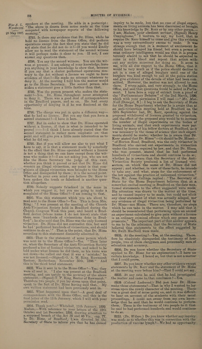 Woodward. 29 May 1907. 88 speakers at the meeting. He adds in a postscript: “The above is drawn from notes made at the time compared with newspaper reports of the following morning.” 8793. Is there any evidence that Dr. Hime, while he held no licence from the Home Office, did perform operations except the fact that you state that he did not state that he did not do it?—If you would Kindly allow me to read the statement of the second witness it will perhaps make it clear to you. If not, I can answer any questions then. 8794. You say the second witness. You are the wit- ness at present. I am asking of your knowledge, have you anything in your knowledge to show that, because if you say that a doctor performed operations con- trary to the Act without a licence we ought to have evidence of that?—He made no attempt whatever to deny it. At the meeting I told him the matter would go to the Home Secretary. The second person who makes a statement goes a little further than that. 8795. Was the person present who makes the state- ment?—Yes. Dr. Hime throughout never attempted to deny it. There was a good deal of correspondence in the Bradford papers, and so on. He had every opportunity of denying it if he was flustered at the time. 8796. The charge was put in quite a different way— that ‘he had no licence. But you say that you have a second statement ?—I have it here. 8797. But in order to show that Dr. Hime operated without a licence, if that is what is intended to be proved ?—I think I have already stated that the second statement is rather more emphatic on that point and will give you a little more information as to what he did say. 8798. But if you will allow me also to put what I have to say, it is that a statement made by somebody to the effect that Dr. Hime operated without a licence is not a thing that we can have except from the wit- ness who makes it?—I am not asking you, who are not like the Home Secretary the judge of this case, whether you think it proved or not that Dr. Hime did commit an illegal vivisection, my point is that com- plaints of illegal vivisection were brought to the Home Office and disregarded by them ; it is the second point. Whether in your own mind you believe Dr. Kerr to have spoken the truth or falsehood is another ques- tion altogether. 8799. Nobody suggests falsehood in the sense in  complaint of the Home Office?—I am coming to that. 8800. Was this statement which you’ are about to read sent to the Home Office?—Yes. This is from Mrs. Ring: “I was present at the meeting of the Church Anti-Vivisection Society held in Bradford during the Church Congress Week this year, and heard a Brad- ford doctor (whose name I do not know) state that there were ‘hundreds of vivisections done in Brad- ford’; he also said that Dr. Hime was the only licensed vivisector. Dr. Hime did not contradict this, but said he had ‘ performed hundreds of vivisections, and should continue to do so.’” That is the point, that Dr. Hime according to this statement distinctly admitted it. 8801. That is the statement of some person which was sent in to the Home Office?—Yes. “Then later on, when the Secretary of the Anti-Vivisection Society produced a list of licensed vivisectors, and/asked to be told under what licence he did them, as his name was not down—he called out that it was a ‘mistake,’ he was not licensed.—(Signed) G. A. M. Ring, Rawmarsh Rectory, Rotherham, November 30th, 1898.” And this is the third brief statement. 8802. Was it sent in to the Home Office ?—Yes; they were all sent in. “TI also was present at the Bradford meeting, and can testify to the accuracy of the above statement,—(Signed) T. P. Ring, Rector of Rawmarsh.”’ Therefore two people, if you lay stress upon that point speak to the fact. of Dr. Hime having said that. My own written statement had been previously sent in. © 88035. What happened upon that ?—A good deal of correspondence with the Home Office, and this is the final letter of the 11th January, which I will with your permission read. 8804. Thank you?—* Whitehall, 11th January, 1899. Madam,—With reference to your letters of the 19th October and 1st December, 1898, drawing attention to a supposed breach of the Act 39 and 40 Vic., cap, 77, by Dr. Hime, of Bradford, I am directed Secretary of State to inform you that he has by the caused inquiry to be made, but that no case of illegal experi_ ments on living animals has been discovered or brought, to his knowledge by Dr. Kerr or by any other person.— I am, Madam, your obedient servant, (Signed) Henry Cunynghame.” I venture to say, my Lord, that to was a very extraordinary excuse to make. It was. terously absurd to ask that he should be expected to come in cold blood and repeat that action with- out any motive moreover for doing so. It seem tm me, with all due respect to the Home Office, that it would be very much as if the police should decline to act in a case of alleged burglary until one of the burglars was kind enough to call at the police station and give evidence of the details of what had been com- mitted. However, the matter was not allowed to rest. there. I wrote again, and very strongly, to the Home Office, and said that questions would be asked in Parlia_ ment. I have here a copy of extract from a proof of the “ Parliamentary Debates” of the 2nd March, 1899, which with your permission I will read: —“* Mr. Mac- Neill (Donegal, S.): I beg to ask the Secretary of State: for the Home Department whether he is aware that at an anti-vivisection meeting held at Bradford on the: 30th September last, Dr, Kerr, speaking against the proposed withdrawal of licences granted to vivisectors, said. the effect of the proposed step would be to increase: the number of illegal experiments on the bodies of living animals, and that such experiments were per- ee ee was necessary in the cause of science that such experi-. ments should be made; whether he is aware that Dr. Kerr stated that Dr. Hines’’—(it should be Dr, Hime)—. “of Horton Road, Bradford, was the only vivisector in. Bradford who carried out experiments in vivisection under the licence required by. law, and that Dr. Hines, who was present, stated that he had performed! hundreds of vivisections and should continue to do so; whether he is aware that the Secretary of the Anti- Vivisection Society produced a list of licensed vivi- sectors, on which the name of Dr, Hines did not appear; and whether, in view of these'facts, he intends. to take any, and what, steps for the enforcement of the law against the practice of unlicensed vivisection,” Then Mr. Jesse Collings replied: “The Secretary of State for the Home Department believes that at a somewhat excited meeting in Bradford on the date men- tioned statements to the effect suggested were made. His attention was drawn to the matter at the time,. and he caused inquiry to be made, but could not elicit any clear statement of what was actually alleged, nor any evidence of illegal vivisection being performed by Dr, Hime—not Hines. There are, therefore, no steps. which he can take in the matter. I may add that it should be remembered that performing upon an animal an experiment calculated to give pain without a licence is an ordinary criminal offence which any person may prosecute,” The important part of that answer appears. to me to be the admission that the Secretary of State believed that statements to the effect suggested by Mr, Swift MacNeill were made, va 8805. At the meeting ?—Yes, at the meeting. There. fore he absolutely disregarded the testimony of four people, two of them clergymen and presumably men of education and accuracy. ey 8806. Do you know whether the Secretary of State: applied to Dr. Hime for’an explanation ?—I have no certain knowledge. J heard so, but that is not a matter that I could prove, 8807. Do you know whether any other evidence except statements by Dr. Kerr and the statement of Dr. Hime: at the meeting were before him ?—That I could not say.. 8808. At any rate he said that he had investigated’ the matter and came to, that conclusion &gt;—Yes, 8809. (Colonel Lockwood.) Did you hear Dr. Hime: make these statements ?—That is why I wanted to lay stress upon the rowdy character of the meeting. There: was a great deal of noise going on, and it was difficult to hear on account of the students with their usual proceedings, I could not swear from my own know- yedge that he said that he would continue to perform them, There is the testimony of two people to it that he said he had performed hundreds and would continue: to do so. 8810. (Dr. Wilson.) Do you know whether any inquiry was made as to whether this was in connection with the production of vaccine lymph,?’—We had no opportunity