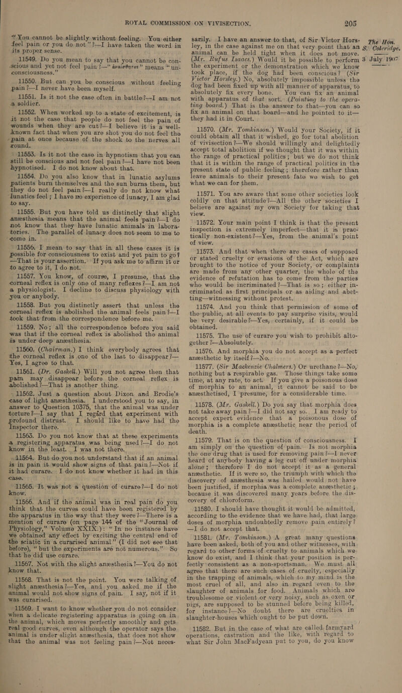 SS feel pain or you do not” ?—I have taken the word in its proper sense. 11549. Do you mean to say that you cannot be con- consciousness.” 11550. But can you be conscious without feeling pain ?—I never have been myself. _ 11551. Is it not the case often in battle?—I am not a soldier. 11552. When worked up to a state of excitement, is it not the case that people do not feel the pain of ‘Anown fact that when you are shot you do not feel the wound. » 11553. Is it not the case in hypnotism that you can still be conscious and not feel pain ?—I have not been 11554. Do you also know that in lunatic asylums patients burn themselves and the sun burns them, but they do not feel pain?—I really do not know what to say. 11555. But you have told us distinctly that slight anesthesia means that the animal feels pain?—I do not know that they have lunatic animals in labora- The parallel of lunacy does not seem to me to 11556. I mean to say that in all these cases it is Possible for consciousness to exist and yet pain to go? —That is your assertion. If you ask me to affirm it or to agree to it, I do not. 11557. You know, of. course, I presume, that the corneal reflex is only one of many reflexes?—I am not a physiologist. I decline to discuss physiology with 11558. But you distinctly assert that unless the corneal reflex is abolished the animal feels pain ?—I took that from the correspondence before me. 11559. No; all the correspondence before you said was that if the corneal reflex is abolished the animal is under deep anesthesia. 11560. (Chairman.) I think everybody agrees that Yes, I agree to that. 11561. (Dr. Gaskell.) Will you not agree then that pam may disappear before the corneal reflex is abolished ?—That is another thing. - 11562. Just a question about Dixon and Brodie’s ease of light anesthesia. I understood you to say, in answer to Question 10375, that the animal was under torture?—I say that I regard that experiment with profound distrust. I should like to have had the Inspector there. 11563. Do you not know that at these experiments a registering apparatus was being used?—I do not know in the least. I was not there. 11564.. But do you not understand that if an animal is in pain it would show signs of that pain ?—Not if it had curare... I do not know whether it had_in this case. 11565. It was not a know. 11566. And if the animal was in real pain do you think that the curves could have been registered by the apparatus in the way that they were?—There is a mention of curare (on page 144 of the “Journal of Physiology,” Volume XXIX.): “In no instance have we obtained any effect by exciting the central end of the sciatic in a curarised animal” (I did not see that before), “but the experiments aré not numerous.” So that he did use curare. 11567. Not with the slight anesthesia ?—You do not know that. 11568. That is not the point. You were talking of slight anssthesia?—Yes, and you asked me if the animal would not show signs of pain. I say, not if it was curarised. 11569. I want to know whether you do not consider when a delicate registering apparatus is going on in the animal, which moves perfectly smoothly and gets real good curves, even although the operator says the animal is under slight anesthesia, that does not show that the animal was not feeling pain?—Not neces- question of curare?—I do not 205 sarily. I have an answer to that, of Sir Victor Hors- animal can be held tight when it does not move.  the experiment or the demonstration which we know took place, if the dog had been conscious? (Sir Victor Horsley.) No, absolutely impossible unless the dog had been fixed up with all manner of apparatus, to absolutely fix every bone. You can fix an animal with apparatus of that sort. (Pointing to the opera- teng board.) That is the answer to that—you can so fix an animal on that board—and he pointed to it— they had it in Court. 11570. (Mr. Tomkinson.) Would your Society, if it could obtain all that it wished, go for total abolition of vivisection?—We should willingly and delightedly accept total abolition if we thought that it was within the range of practical politics; but we do not think that it is within the range of practical politics in the present state of public feeling; therefore rather than leave animals to their present fate we wish to get what we can for them. 11571. You are aware that some other societies look coldly on that attitude?—All the other societies I believe are against my own Society for taking’ that view. 11572. Your main point I think is that the present inspection is extremely imperfect—that it is prac- tically non-existent?—Yes, from the animal’s point of view. 11573. And that when there are cases of supposed or stated cruelty or evasions of the Act, which are brought to the notice of your Society, or complaints are made from any other quarter, the whole of the evidence of refutation has to come from the parties who would be incriminated ?—That is so; either in- criminated as first principals or as aiding and abet- ting—witnessing without protest. 11574. And you think that permission of some of the-public, at all events. to pay surprise visits, would be very desirable ?—Yes, certainly, if it could be obtained. 11575. The use of curare you wish to prohibit alto- gether ?—Absolutely. 11576. And morphia you do not accept.as a perfect anesthetic by itself ?—No. 11577. (Sir Mackenzie Chalmers.) Or urethane ?—No, nothing but a respirable gas. Those things take some time, at any rate, to act. If you give a poisonous dose of morphia to an animal, it cannot be said to be anesthetised, I presume, for a considerable time. 11578. (Mr. Gaskell.) Do you say that morphia does not take away pain ?—I did not say so.. I am ready to accept expert evidence that a poisonous dose of morphia is a complete anesthetic near the period of death. 11579. That is on the question of consciousness. I am simply on the question of pain. Is not morphia the one drug that is used for removing pain ?—I never heard of anybody having a leg cut off under morphia alone; therefore I do not accept it’ as a general anesthetic. If it were so, the triumph with which the discovery of anesthesia was hailed would not have been justified, if morphia was a complete anesthetic ; because it. was discovered many years before the dis- covery of chloroform. 11580. I should have thought it would be admitted, according to the evidence that we have had, that large doses of morphia undoubtedly remove pain entirely? —I do not accept that. : 11581. (Mr. Tomkinson.) A great many questions have been asked, both of you and other witnesses, with regard to other forms of cruelty to animals which. we know do exist, and I think that your position is per- fectly »consistent as a non-sportsman, We must all agree that there are such cases of cruelty, especially in the trapping of animals, which to my mind is the most cruel of all, and also in regard even to the slaughter of animals for food. Animals which are troublesome or violent or very noisy, such as, oxen or pigs, are supposed to be stunned before being killed, for instance?—No doubt there are cruelties in slaughter-houses which ought to be put down. 11582. But in the case of what are called farmyard operations, castration and the like, with regard to what Sir John MacFadyean put to you, do you know
