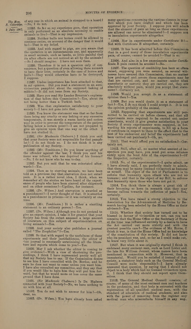 S. Coleridge. 3 July 1907. _ 206 MINUTES OF of any case in which an animal is strapped to a board ? —No, I do not. 11583. So fr as my experience goes, that operation is only performed as an absolute necessity to enable animals to live ?—That is my impression. 11584. Neither bulls nor horses could be allowed to continue entire, on account of the danger that it would be ?—That is my belief. 11585. And with regard to pigs, are you aware that the operation is an instantaneous one, and apparently in small animals, such as lambs, so little painful that its after effects are not noticed at all by the animals? —SoI should imagine. I have not seen them. 11586. Therefore it is not a question only of con- venience, but a question of even allowing these animals to have their lives, certainly in the case of horses and bulls ?—They would otherwise have to be destroyed, I suppose. 11587. Undue importance has been attached to that, in my opinion. Did.you read a statement in an anti- vivisection pamphlet about the supposed baking of rabbits ?—It did not issue from my Society. 11588. Have you read Sir Lauder Brunton’s explana- tion of that before this Commission ?—Yes, about its not being hotter than a Turkish bath. 11589. Was that explanation satisfactory to your society /—I have not gone into that. 11590. You know the statement was that so far from there being any cruelty or any baking or any excessive temperature, it was merely a warm bottle and cotton wool in order to prevent the temperature of the patient falling below a certain point?—I am not prepared to give an opinion upon that one way or the other. I have not studied it. 11591. (Sir Mackenzie Chalmers.) I think you said that your Society were not responsible for that pamph- let?—I do not think so. I do not think it is any publication of my Society. 11592. (Mr. Tomkinson.) Do you knew anything of the offender against the law, I think you said his name was refused, who was deprived of his licence? —No, I do not know who he was to-day. 11593. But you said that he was reinstated after- wards /—Yes. 11594. Then as to starving animals, we have been told on a previous day that starvation does not entail pain. It is a rather novel idea, I think, when we remember all the stories we have heard of the experi- ences of people who have been starved after shipwreck and on other occasions ?—Ugolino, for instance. 11595. (Dr. Wilson.) And starvation is awarded as a punishment ?—TI never thought of that. It is awarded as a punishment in prisons—or it was certainly at one time. 11596. (Mr. Tomkinson.) It is rather a startling statement to an ordinary person ?—Yes. 11597. (Dr. Wilson.) Although you do not pretend to give an expert opinion, I take it for granted that your Society has from the outset amassed a large amount of literature on this subject of experimentation on living animals ?—Yes. 11598. And your society also publishes a journal called “The Zoophilist ” ?—Yes. 11599. So that with regard to the usefulness of these experiments and their justifiableness, the editor of that journal is constantly scrutinising all the litera- ture and reports which come to you ?—Yes. 11600. May I ask whether the editor is coming to give evidence?—With a view of shortening the pro- ceedings, I think I have represented pretty well all that my Society has to say. If the Commission desire to see him I have consulted with Dr. Berdoe, and he says he does not want to come unless you want him. I have also consulted my committee, and they say that if you would like to have him they will put him for- ward, but that he would more or less cover the same ground that I have done. 11601. (Sir Mackenzie Chalmers.) Is Dr. Hadwen connected with your Society ?—No, we have nothing to ao with him at all. _ 11602. You do not wish to answer dear, no. 11603. (Dr. Wilson.) You have already been asked for him ?—Oh, EVIDENCE: many questions concerning the various clauses in your Bill which you have drafted and which has been approved by your Society. JI suppose you will admit that the element of pain so long as these experiments are allowed can never be eliminated ?—I suppose not in inoculation experiments altogether. ” 11604. Nor in experiments. under Certificate Bie Not with Certificate B altogether, certainly. 11605. It has been admitted before this Commissiom that in a good many of those inoculation experiments- pain, of course, cannot be avoided ?—That is so. 11606. And also in a few expeximents under Certifi ficate B pain cannot be avoided ?—No. 11607. The question of credibility has been so oftem raised, supposing you were assured, as several wit- nesses have assured this Commission, that no matter how prolonged and severe these experiments may be that are carried out, and no matter under what anesthetic or narcotic they are carried out, they are: absolutely without pain, would you accept that state- ment ?—Certainly not. é 11608. Would you accept it as a statement of opinion then ?—Yes. 11609. But you would doubt it as a statement of fact /—Yes, I do not think I could accept it. It is not the opinion probably of the animal. 11610. Supposing that experiments are still per- mitted to be carried on before classes, and that alb experiments were required to be carried out under anesthesia, would it give greater satisfaction to your Society if every experimenter were required, in for- warding his reports of experiments, to fill up a form of certificate in respect to them to the effect that to the best of his endeavour and belief the experiments had been carried out painlessly 7}—Oh, no. 11611. That would afford you no satisfaction ?—Cer- tainly not. 11612. Still, after all, no matter what amount of in— spection you may have, you must put some reliance surely upon the bond fides of the experimenter +—Of the Inspector, certainly. 11613. No, of the experimenter ?—I quite admit, as» I have already said, I am perfectly ready to admit, that there may be many licensed vivisectors as humane: as myself. The object of the Act of Parliament is to. _ enforce that humanity upon others who are not so humane; and that is the object of my Bill, to enforce that humanity upon those who have not got it. 11614. You think there is always a great risk of their becoming so keen in research that they may become callous towards the infliction of pain /—Yes, certainly. i 11615. You have raised a strong objection to the Association for the Advancement of. Medicine by Re- search having been selected by the Home Office as their advisers 7/—Yes. 11616. Whether that society has turned out to be biassed in favour of vivisection or not, can you not conceive that the Home Office or the Secretary of State at_the time was influenced entirely by a desire to have: the Act carried out more strictly and with the greatest possible care?—The evidence of Mr. Byrne, I think it was, is that the Home Office had no knowledge of the constitution of this society. It did not know who its president was, and, so far as I could make out, he knew very little about it. 11617. But when it was originally started I think it. embraced many eminent men, such as Lord Lister and the late Sir William Jenner, whose names have beem mentioned in connection with it. However, that is. immaterial. Would you be satisfied if instead of that. society, a statutory body such as the General Medical Council were made responsible?—-I have already answered that question, by saying that I should not object to a body which had no licensed vivisectors upon. it. I think that they should not report upon them- selves. 11618. The General Medical Council consists, of course, of some of the most eminent men and teachers in the profession, and that body is entrusted with the registration of all qualified medical men, with the standard of education of medical students, and also: with the power of removing from the register any’ medical man who misconducts himself in any way.