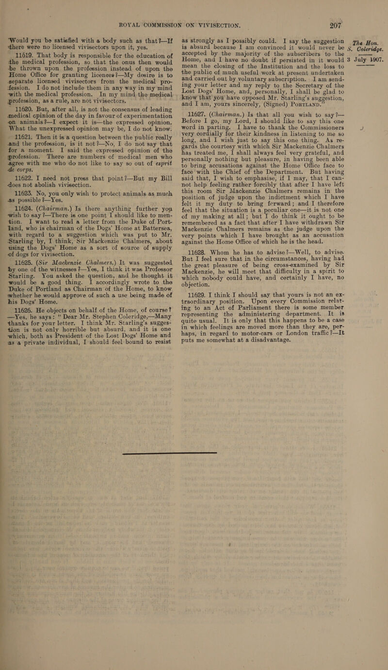 Would you be satisfied with a body such as that ?—If there were no licensed vivisectors upon it, yes. 11019. That body is responsible for the education of the medical profession, so that the onus then would +e thrown upon the profession instead. of upon the Home Office for granting licenees?—My desire is to separate licensed vivisectors from the medical pro- fession. I do not include them in any way in my mind with the medical profession. In my mind the medical profession, asa rule, are not vivisectors, _ 11620. But, after all, is not the consensus of leading amedical cpinion of the day in favour of experimentation on animals?—I expect it is—the expressed opinion. What the unexpressed opinion may’ be, I do not know. 11621. Then it is'a question between the public really and the profession, is it not?—No, I do not say that for a moment. I said the expressed opinion of the profession. There are numbers of medical men who agree with me who do not like to say so out of esprit -de corps. 11622. I need not press that point?—But my Bill 11623. No, you only wish to protect animals as much as possible ?—Yes. 11624. (Chairman.) Is there anything further you wish to say ?—There is one point I should like to men- tion. I want to read a letter from the Duke of Port- land, who is chairman of the Dogs’ Home at Battersea, with regard to a suggestion which was put to Mr. Starling by, I think, Sir Mackenzie Chalmers, about using the Dogs’ Home as a sort of source of supply of dogs for vivisection. You asked the question, and he thought it Starling. i I accordingly wrote to the would be a good thing. his Dogs’ Home. 11626. He objects on behalf of the Home, of course? —Yes, he says: “ Dear Mr. Stephen Coleridge,—Many thanks for your letter. I think Mr. Starling’s sugges- tion is not only horrible but absurd, and it is one which, both as President of the Lost Dogs’ Home and 207 as strongly as I possibly could. I say the suggestion is absurd because I am convinced it would never be accepted by the majority of the subscribers to the mean the closing of the Institution and the loss to the public of much useful work at present undertaken and carried out by voluntary subscription. 1 am send- ing your letter and my reply to the Secretary of the Lost Dogs’ Home, and, personally, I shall be glad to know that you have opposed Mr. Starling’s suggestion, and I am, yours sincerely, (Signed) PorTianp.” - 11627. (Chairman.) Is that all you wish to say ?— Before I go, my Lord, I should like to say this one word in parting. I have to thank the Commissioners very cordially for their kindness in listening to me so long, and I wish just to say this one thing. As re- gards the courtesy with which Sir Mackenzie Chalmers has treated me, I shall always feel very grateful, and personally nothing but pleasure, in having been able to bring accusations against the Home Office face to face with the Chief of the Department. But having said that, I wish to emphasise, if I may, that I can- not help feeling rather forcibly that after I have left this room Sir Mackenzie Chalmers remains in the position of judge upon the indictment which I have felt it my duty to bring ferward; and I therefore feel that the situation is a peculiar one—it is not one of my making at all; but I do think it ought to be remembered as a fact that after I have withdrawn Sir Mackenzie Chalmers remains as the judge upon the very points which I have brought as an accusation against the Home Office of which he is the head. 11628. Whom he has to advise?—Well, to advise. But I feel sure that in the circumstances, having had the great pleasure of being cross-examined by Sir Mackenzie, he will meet that difficulty in a spirit to which nobody could have, and certainly I have, no objection. 11629. I think I should say that yours is not an ex- traordinary position. Upon every Commission relat- ing to an Act of Parliament there is some member representing the administering department. It is quite usual. It is only that this happens to be a case in which feelings are moved more than they are, per- haps, in regard to motor-cars or London traffic ?—It puts me somewhat at a disadvantage. The Hon. S. Coleridge.