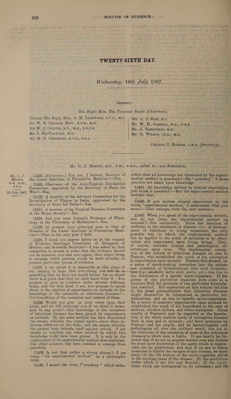 208   Colonel The Right Hon. A. M. Lockwoop, C.v.0., M.P. Sir W. 8. Cuurcu, Bart., K.c.B., M.D. Sir W. J. CoLLins, M.P., M.D., F.R.C.5. Sir J. MacFapyEAn, M.B. Sir M. D. CHALMERS, K.C.B., ©.8.I. 11630. (Chairman.) You are, I believe, Director of the Lister Institute of Preventive Medicine ?—Yes. 11631. Chairman of the Anti-Typhoid , Inoculation Committee, appointed by the Secretary of State for War P—Yes. 11632. A member of the Advisory Committee for the Investigation of Plague in India, appointed by the Secretary of State for India?—Yes. 11633. A member of the Tropical Diseases Committee of the Royal Society ?—Yes, 11634. And you were formerly Professor of Physi- ology in the University of Melbourne ?—Yes. 11635, At present your principal post is that of Director of the Lister Institute of Preventive Medi- cine ?—That is the only post I hold. 11636. I think you appear before us at the request of Professor Starling’s Committee of Delegates of Medical and Scientific Societies P—I was asked by that committee to attend in order that the evidence should not be repeated over and over again, their object being to arrange which persons would be most suitable to present particular pieces of evidence. 11637. I am afraid it is impossible at this stage of something that we have not heard before, but no doubt there is a great deal that we shall learn from it, You propose to give us evidence under several different heads, and the first head, I see, you propose to speak about is the relation of experiments on animals to the knowledge of the causation of infectious diseases P— Our knowledge of the causation and control of them. 11638. Would you give us your views upon that point, and we will interrupt you if we think it neoes- sary at any point?—Our knowledge of the causation of infectious diseases has been gained by experiments on animals, By the same method hag been discovered the means whereby the causal agents exert their in- jurious influence on the body, and the means whereby the animal body defends itself against attack. I am unable to conceive any other method by which this knowledge could have been gained. It is only by the employment of the experimental method that medicine, like other sciences has been enabled to emerge from quackery. 11639. Is not that rather a strong phrase?—I am using “the experimental method” ag a philosophic term. 11640. I meant the word, “quackery ” which rather Mr. A. J. Ram, &amp;.c. Mr. W. H. GaskELu, M.D., F.B.8., Mr..J,. ToMKINSON, M.P. Mr, G, WILSON, LL.D., M.D. Captain C. BicHam, OMG. (Secretary). infers that all knowledge not discovered by the experi- mental method is quackery ?—By “quackery” I meam practice not based upon knowledge. . 11641. All knowledge derived by clinical observation. you think is quackery ?—But the experimental method includes ‘that. tin) Cm j ‘ ; , 11642. If you include clinical observation in the words “experimental method,” I understand what you mean ?—That emerges from the next sentence, 11643. When you speak of the experimental method, you do not mean the experimental method on animals’—Not exclusively. Since the function of medicine is the treatment of disease—t.e., of. derange- ment of functions in living organisms, the only possible way in which the experimental method can be applied to the study of medicine is by obser- vation and experiment upon living beings. That, of course, includes clinical and pathological ob- servations upon man. The fundamental concep- tion of the nature of infectious diseases we owe to Pasteur, who established the truth of his conception by experiments upon animals. Pasteur first showed, in a series of epoch-making researches into the nature and causation of fermentations, that each fermenta- tion (e.g.;-aleoholic lactic acid, acetic, etc.) was due to the observation of a specific micro-organism. If the germs of one particular organism were sown in a nutrient fluid the products of one particular fermenta- tion resulted. His experience on this subject led him to the great generalisation that infectious diseases might themselves be interpreted as particular fer- mentations, and as due to specific micro-organisms. By a series of masterly experiments upon animals he anthrax, chicken cholera, and swine erysipelas. These results of Pasteur’s may be regarded as the founda- tion of the whole modern study of contagious diseases both in man and in animals; and their extension by Pasteur and his pupils, and by bacteriologists and — pathologists all over the civilised world, has led to the discovery of the causation of most of the infectious © diseases to which man is liable. It can hardly be dis- puted that if we are to acquire control over any disease we must have knowledge of the agent which is respon- sible for its production, and that if we are to frame measures to hinder the ravages of any disease, we must — study (1) the life history of the micro-organism which is the exciting cause of the disease; (2) the conditions under which it can live and flourish; (3) the condi-