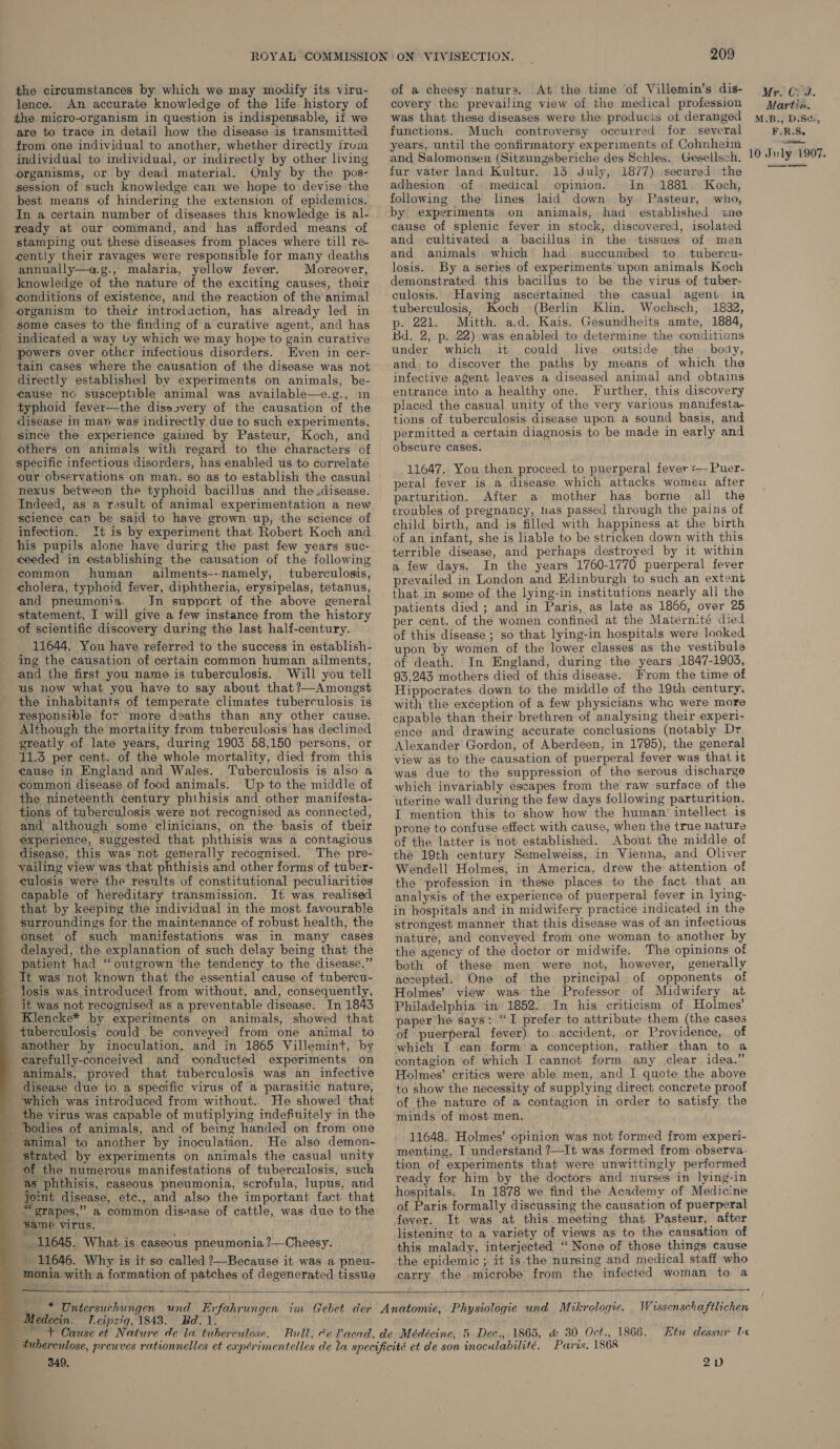 the circumstances by which we may modify its viru- lence. An accurate knowledge of the life history of the micro-organism in question is indispensable, if we are to trace in detail how the disease is transmitted from one individual to another, whether directly from individual to individual, or indirectly by other living organisms, or by dead material. Only by the pos- session of such knowledge can we hope to devise the best means of hindering the extension of epidemics. In a certain number of diseases this knowledge is al- ready at our command, and has afforded means of stamping out these diseases from places where till re- cently their ravages were responsible for many deaths annually—a.g., malaria, yellow fever. Moreover, knowledge of the nature of the exciting causes, their conditions of existence, and the reaction of the animal organism to their introdaction, has already led in some cases to the finding of a curative agent, and has indicated a way by which we may hope to gain curative powers over other infectious disorders. Even in cer- tain cases where the causation of the disease was not directly established by experiments on animals, be- cause nc susceptible animal was available—e.g., in typhoid fever—the disesvery of the causation of the disease in man was indirectly due to such experiments, since the experience gained by Pasteur, Koch, and others on animals with regard to the characters of specific infectious disorders, has enabled us to correlate our observations on man, so as to establish the casual nexus between the typhoid bacillus and the.disease. Indeed, as a result of animal experimentation a new science can be said to have grown up, the science of infection. It is by experiment that Robert Koch and his pupils alone have durirg the past few years suc- ceeded in establishing the causation of the following common human _ ailments--namely, tuberculosis, cholera, typhoid fever, diphtheria, erysipelas, tetanus, and pneumonia. Jn support of the above general statement, I will give a few instance from the history of scientific discovery during the last half-century. 11644. You have referred to the success in establish- ing the causation of certain common human ailments, is. Will you tell us now what you have to say about that ?—Amongst the inhabitants of temperate climates tuberculosis is responsible for more deaths than any other cause. Although the mortality from tuberculosis has declined  asia 11.3 per cent. of the whole mortality, died from this cause in England and Wales. Tuberculosis is also a common disease of food animals. Up to the middle of the nineteenth century phthisis and other manifesta- tions of tuberculosis were not recognised as connected, and although some clinicians, on the basis of their experience, suggested that phthisis was a contagious disease, this was not generally recognised. The pre- vailing view was that phthisis and other forms of tuber- culosis were the results of constitutional peculiarities capable of hereditary transmission. Jt was realised that by keeping the individual in the most favourable surroundings for the maintenance of robust health, the onset of such manifestations was in many cases delayed, the explanation of such delay being thati the patient had “outgrown the tendency to the disease.” losis was introduced. from without, and, consequently, it was not recognised as a preventable disease. In 1843 Klencke* by experiments on animals, showed that tuberculosis could be conveyed from one animal to another by inoculation, and in 1865 Villemint, by carefully-conceived and conducted experiments on animals, proved that tuberculosis was an infective disease due to a specific virus of a parasitic nature, which was introduced from without. He showed that the virus was capable of mutiplying indefinitely in the bodies of animals, and of being handed on from one animal to another by inoculation. strated by experiments on animals the casual unity of the numerous manifestations of tuberculosis, such as phthisis, caseous pneumonia, scrofula, lupus, and Jomt disease, etc., and also the important fact that “grapes,” a common disease of cattle, was due to the same virus. _ 11645. What is caseous pneumonia ?—Cheesy. . - 11646. Why is it so called ?—Because it was a pneu- monia with a formation of patches of degenerated tissue 209 of a cheesy natur». At the time of Villemin’s dis- covery the prevailing view of the medical profession was that these diseases were the producis ot deranged functions. Much controversy occurred for several years, until the confirmatory experiments of Cohnheim and Salomonsen (Sitzungsberiche des Schles. Gesellsch. fur vater land Kultur. 13 July, 1877) secured the adhesion of medical opinion. In 1881. Koch, following the lines laid down by Pasteur, who, by experiments on animals, had established tne cause of splenic fever in stock, discovered, isolated and cultivated a bacillus in the tissues of men and animals. which had succumbed to tubercu- losis. By a series of experiments upon animals Koch demonstrated this bacillus to be the virus of tuber- culosis. Having ascertained the casual ageni. in tuberculosis, Koch (Berlin Klin. Wochsch, 1832, p. 221. Mitth. ad. Kais. Gesundheits amte, 1884, Bd. 2, p. 22) was enabled to determine the conditions under which it could live outside the body, and. to discover the paths by means of which the infective agent leaves a diseased animal and obtains entrance into a healthy one. Further, this discovery placed the casual unity of the very various manifesta- tions of tuberculosis disease upon a sound basis, and permitted a certain diagnosis to be made in early and obscure cases. 11647. You then proceed to puerperal fever «—- Puer- peral fever is a disease which attacks womeu after parturition. After a mother has borne all the croubles of pregnancy, thas passed through the pains of child birth, and is filled with happiness at the birth of an infant, she is liable to be stricken down with this terrible disease, and perhaps destroyed by it within a few days. In the years 1760-1770 puerperal fever prevailed in London and Edinburgh to such an extent that in some of the lying-in institutions nearly all the patients died ; and in Paris, as late as 1866, over 25 per cent. of the women confined at the Maternité died of this disease ; so that lying-in hospitals were looked upon by women of the lower classes as the vestibule of death. In England, during the years 1847-1903, 93,243 mothers died of this disease.. From the time of Hippocrates. down to the middle of the 19th century, with the exception of a few physicians whc were more capable than their brethren of analysing their experi- ence and drawing accurate conclusions (notably Dr Alexander Gordon, of Aberdeen, in 1795), the general view as to the causation of puerperal fever was that it was due to the suppression of the serous discharge which invariably escapes from the raw surface of the uterine wall during the few days following parturition. I mention this to show how the human’ intellect is prone to confuse effect with cause, when the true nature of the latter is not established. About the middle of the 19th century Semelweiss, in Vienna, and Oliver Wendell Holmes, in America, drew the attention of the profession in ‘these places to the fact that an analysis of the experience of puerperal fever in lying- in hospitals and in midwifery practice indicated in the strongest manner that this disease was of an infectious nature, and conveyed from one woman to another by the agency of the doctor or midwife. The opinions of both of these men were not, however, generally accepted. One of the principal of opponents of Holmes’ view was the Professor of Midwifery at Philadelphia ‘in’ 1852. In his criticism of Holmes’ paper he says: “I prefer to attribute them (the cases of puerperal fever) to..accident, or Providence, of which I can form a conception, rather than to a contagion of which I cannot form any clear idea.” Holmes’ critics were able men, and I quote the above to show the necessity of supplying direct concrete proof of the nature of a contagion in order to satisfy the minds of most men. 11648. Holmes’ opinion was not formed from experi- menting, I understand ?—It was formed from observa- tion of experiments that were unwittingly performed ready for him by the doctors and nurses in lying-in hospitals. In 1878 we find the Academy of Medicine of Paris formally discussing the causation of puerperal fever. It was at this meeting that Pasteur, after listening to a variety of views as to the causation of this malady, interjected ‘“ None of those things cause the epidemic ; it is the nursing and medical staff who carry the microbe from the infected woman to a  Medecin. Leipzig, 1843. Bd. 1. ~ + Cause et Nature de la tuberculose. Wissenschaftlichen Etu dessur In 349. 2v Mr. Crd. Martin, M.B., D.Se., F.R.S.