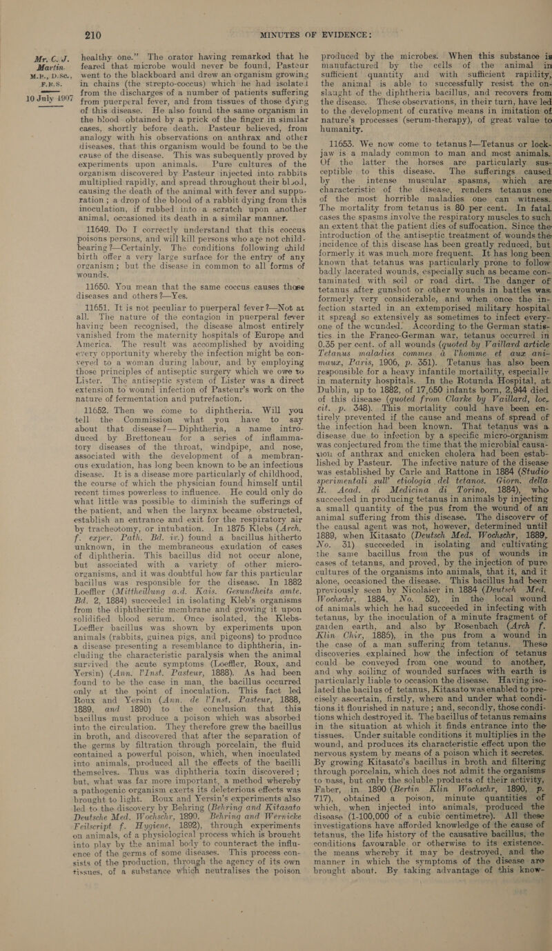 Martin. M.E., D.S¢., F.k.S. 10 July 1907 ———— 210 healthy one.” The orator having remarked that he feared that microbe would never be found, Pasteur went to the blackboard and drew an organism growiny in chains (the strepto-coccus) which he had isolated from the discharges of a number of patients suffering from puerperal fever, and from tissues of those dyirg of this disease. He also found the same organism in the blood obtained by a prick of the finger in similar cases, shortly before death. Pasteur believed, from analogy with his observations on anthrax and other diseases, that this organism would be found to be the cause of the disease. This was subequently proved by experiments upon animals. Pure cultures of the organism discovered by Pasteur injected into rabbits multiplied rapidly, and spread throughout their bl.od, causing the death of the animal with fever and suppv- ration ; a drop of the blood of a rabbit dying from this inoculation, if rubbed into a scratch upon another animal, occasioned its death in a similar manner. 11649. Do I correctly understand that this coccus poisons persons, and will kill persons who are not child- bearing ?—Certainly. The conditions following child birth offer a very large surface for the entry of any organism; but the disease in common to all forms of wounds. 11650. You mean that the same coccus causes thase diseases and others ?-—Yes. 11651. It is not peculiar to puerperal fever ?—Not at all. The nature of the contagion in puerperal fever having been recognised, the disease almost entirely vanished from the maternity hospitals of Europe and America. The result was accomplished by avoiding every opportunity whereby the infection might be con- veyed to a woman during labour, and by employing those principles of antiseptic surgery which we owe to Lister. The antiseptic system of Lister was a direct extension to wound infection of Pasteur’s work on the nature of fermentation and putrefaction. 11652. Then we come to diphtheria. Will you tell the Commission what you have to _ say about that disease?— Diphtheria, a name _ intro- duced by Brettoneau for a series of inflamma- tory diseases of the throat, windpipe, and nose, associated with the development of a membran- ous exudation, has long been known to be an infectious disease. It is a disease more particularly of childhood, the course of which the physician found himself until recent times powerless to influence. He could only do what little was possible to diminish the sufferings of the patient, and when the larynx became obstructed, establish an entrance and exit for the respiratory air by tracheotomy, or intubation. In 1875 Klebs (Arch. f. exper. Path. Bd. w.) found a bacillus hitherto unknown, in the membraneous exudation of cases of diphtheria. This bacillus did not occur alone, but associated with a variety of other micro- organisms, and it was doubtful how far this particular bacillus was responsible for the disease. In 1882 Loeffler (Mittheillung a.d. Kats. Gesundheits amte. Bd. 2, 1884) succeeded in isolating Kleb’s organisms from the diphtheritic membrane and growing it upon solidified blood serum. Once isolated, the Klebs- Loeffler bacillus was shown by experiments upon animals (rabbits, guinea pigs, and pigeons) to produce a disease presenting a resemblance to diphtheria, in- cluding the characteristic paralysis when the animal survived the acute symptoms (Loeffler, Roux, and Yersin) (Ann. l’Inst. Pasteur, 1888). As had been found to be the case in man, the bacillus occurred only at the point of inoculation. This fact led Roux and Yersin (Ann. de V’Inst. Pasteur, 1888, 1889, and 1890) to the conclusion that this bacillus must produce a poison which was absorbed into the circulation. They therefore grew the bacillus in broth, and discovered that after the separation of the germs by filtration through porcelain, the fluid contained a powerful poison, which, when inoculated into animals, produced all the effects of the bacilli themselves. Thus was diphtheria toxin discovered ; but, what was far more important, a method whereby a pathogenic organism exerts its deleterious effects was brought to light. Roux and Yersin’s experiments also led to the discovery by Behring (Behring and Kitasato Deutsche Med. Wochschr, 1890. Behring and Wernicke Feilscript f. Hygiene, 1892), through experiments on animals, of a physiological process which is brought into play by the animal body to counteract the influ- ence of the germs of some diseases. This process con- sists of the production, through the agency of its own tissnes, of a substance which neutralises the poison produced by the microbes. When this substance is manufactured by the cells of the animal in sufficient quantity and with suflicient rapidity, the animal is able to successfully resist the on- slaught of the diphtheria bacillus, and recovers from the disease. These observations, in their turn, have led to the development of curative means in imitation of, nature’s processes (serum-therapy), of great value to humanity. 11653. We now come to tetanus ?—Tetanus or lock- jaw is a malady common to man and most animals. Of the latter the horses are particularly sus- ceptible to this disease. The sufferings caused by the intense muscular spasms, which are characteristic of the disease, renders tetanus one of the most horrible maladies one can witness. The mortality from tetanus is 80 per cent. In fatal cases the spasms involve the respiratory muscles to such an extent that the patient dies of suffocation. Since the introduction of the antiseptic treatment of wounds the incidence of this disease has been greatly reduced, but formerly it was much more frequent. It has long been known that tetanus was particularly prone to follow badly lacerated wounds, especially such as became con- taminated with soil or road dirt. The danger of tetanus after gunshot or other wounds in battles was: formerly very considerable, and when once the in- fection started in an extemporised military hospital it spread so extensively as sometimes to infect every- one of the wounded. According to the German statis- tics in the Franco-German war, tetanus occurred in 0.35 per cent. of all wounds (quoted by Vaullard article Tetanus maladies commes a@ Vhomme et aux ani- mauz, Paris, 1906, p. 351). Tetanus thas also been responsible for a heavy infantile mortaility, especially in maternity hospitals. In the Rotunda Hospital, at Dublin, up to 1882, of 17,650 infants born, 2,944 died of this disease (quoted from Clarke by Vaillard, loc. cit. p. 3548). This mortality could have been en- tirely prevented if the cause and means of spread of the infection had been known. That tetanus was a. disease due to infection by a specific micro-organism: was conjectured from the time that the microbial causa- tio of anthrax and enicken cholera had been estab- lished by Pasteur. The infective nature of the disease was established by Carle and Rattone in 1884 (Studio sperimentali sull’ etiologia .del tetanos. Gorn. della. R. Acad. di Medicina di Torino, 1884), who succeeded in producing tetanus in animals by injecting a small quantity of the pus from the wound of an animal suffering from this disease. The discoverv of the causal agent was not, however, determined until 1889, when Kitasato (Deutsch Med. Wochschr, 1889, No. 31) succeeded in isolating and cultivating the same bacillus from the pus of wounds in cases of tetanus, and proved, by the injection of pure cultures of the organisms into animals, that it, and it alone, occasioned the disease. This bacillus had beer previously seen by Nicolaier in 1884 (Deutsch Med. Wochschr, 1884, No. 52),. in the local wound of animals which he had succeeded in infecting with tetanus, by the inoculation of a minute fragment of gaiden earth, and also by Rosenbach (Arch f. Klin Chir, 1885), in the pus from a wound in the case of a man suffering from tetanus. These discoveries explained how the infection of tetanus could be conveyed from one wound to another, and why soiling of wounded surfaces with earth is particularly liable to occasion the disease. Having iso- lated the bacilus of tetanus, Kitasato was enabled to pre- cisely ascertain, firstly, where and under what condi- tions it flourished in nature ; and, secondly, those condi- tions which destroyed it. The bacillus of tetanus remains in the situation at which it finds entrance into the tissues. Under suitable conditions it multiplies in the — wound, and produces its characteristic effect upon the — nervous system by means of a poison which it secretes. — By growing Kitasato’s bacillus in broth and filtering through porcelain, which does not admit the organisms — to pass, but only the soluble products of their activity, — Faber, in 1890 (Bertin Klin Wochschr, 1890, p. — 717), obtained a poison, minute quantities of which, when injected into animals, produced the disease (1-100,000 of a cubic centimetre). All these — investigations have afforded knowledge of the cause of tetanus, the life history of the causative bacillus, the conditions favourable or otherwise to its existence. the means whereby it may be destroyed, and the manner in which the symptoms of the disease are brought about. By taking advantage of this know- |