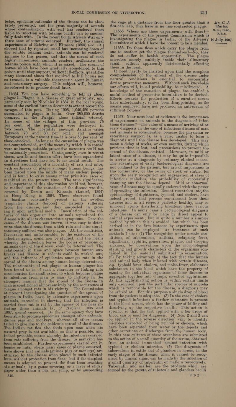 lutely prevented, and the great majority of wounds where contamination with soil has rendered them liable to infection with tetanus bacilli can be success- fully dealt with. In the recent South African War only three cases of tetanus occurred. Further, the animal experiments of Behring and Kitasato (1890) (loc. cit.) showed that by repeated small but increasing doses of the soluble tetanus toxin, animals can be rendered immune to this poison, and that the serum of such highly immunised animals renders inoffensive the tetanus poison with which it is mixed. The serum of horses which have been gradually accustomed to this poison until they support, without ill-effects, quantities many thousand times that required to kill horses not so treated, is a valuable therapeutic agent in human and veterinary surgery. This subject will, however, be referred to in greater detail later. 11654. You now have something to tell us about plague ?—Plague is a disease of great antiquity, and previously seen by Nicolaier in 1884, in the local wound some of the earliest human documents extant record the ravages of this pest. During 1905, 1,040,429 persons succumbed to plague in India. Over 350,000 deaths occurred in the Punjab alone (official returns). In some of the villages of this province 75 per cent. of the population were destroyed in two years. The mortality amongst Asiatics varies between 70 and 80 per cent., and amongst Kuropeans at the present time it is over 35 per cent. of those attacked. As long as the causation of plague was not comprehended, and the means by which it is spread were unknown, suitable preventive measures could not Se rationally prescribed. Consequently, even in recent times, wealth and human effort have been squandered in directions that have led to no useful result. The constant association of a mortality of rats and mice, with outbreaks of plague amongst human beings, has heen forced upon the minds of many ancient people, and is found to exist among many primitive races of mankind at the present time. The true significance and importance of this observation could not, however, be realised until the causation of the disease was dis- covered by Yersin and Kitasato (Lancet, 1894) in Hong Kong in 1894. These observers found a bacillus constantly present in the swollen lymphatic glands (buboes) of patients suffering disease, and they succeeded in grow- ing it upon artificial media. Inoculation of the cul- tures of this organism into animals reproduced the disease with all its characteristic symptoms. Once the cause of the disease was known, it was easy to deter- mine that the disease from which rats and mice simul- taneously suffered was also plague. Al] the conditions, favourable and unfavourable, to the existence of the infective agent, could now be studied, and the means whereby the infection leaves the bodies of persons or animals dead of the disease, could be determined. The relationship in time and space between human out- breaks and disease in rodents could be worked out, and the influence of epidemics amongst rats in the spread of the disease among human beings determined. The relationship of rat plague to human plague has peen found to be of such a character as (taking into consideration the small extent to which bubonic plague is infectious from man to man) to indicate in the strongest manner that the spread of the disease in man is conditioned almost entirely by the occurrence of plague amongst rats in his vicinity. The Commission at present investigating the question of the spread of plague in India, have, by extensive experiments upon animals, succeeded in showing that the infection is carried from rat to rat by the agency of the fleas in- festing these animals (J. of Hygiene, 1906 and 1907, special numbers). By the same agency they have been able to produce epidemics amongst other animals, guinea pigs and monkeys; whereas all other ineans failed to give rise to the epidemic spread of the disease. The Indian rat flea also feeds upon man when his natural prey is not available, so that a possible, and indeed probable, means whereby the infection is carried from rats suffering from the disease, to mankind has been established. Further experiments carried out in houses or huts, where many cases of plague occurred, have shown that animals (guinea pigs or monkeys) are attazked by the disease when placed in such infected huts, without protection from fleas; but if the simplest means is adopted to prevent the fleas from reaching the animals, by a gauze covering, or a layer of sticky paper wider than a flea can jump, or by suspending 349, 211 the cage at a distance from the floor greater than a flea can leap, they have in no case contracted plague. 11655. Whose are these experiments with fleas ?— The experiments of the present Commission which is investigating the plague in India, of the Advisory Committee of which I have the honour to be a member. 11656. Do these fleas which carry the plague from one to another get the plague themselves ?—No, they do not suffer in health apparently. The plague microbes merely multiply inside their alimentary canal, without apparently detrimentally affecting them in the least. It need hardly be insisted upon that the complete comprehension of the spread of the disease under natural conditions is essential to successfully devise preventive measures. Without such knowledge our efforts will, in all probability, be misdirected. A knowledge of the causation of plague has enabled a useful method of protective inoculation to be devised. Efforts towards the production of a curative serum have unfortunately, so far, been disappointing, as the means employed have not produced an anti-serum of sufficient potency. 11657. Your next head of evidence is the importance of experiments on animals in the diagnosis of infec. tious diseases ?—The value of a means of arriving at an early diagnosis in the case of infectious disease of man and animals is considerable, because the physician or veterinary surgeon, is, as a rule, unable to form a diagnosis until the disease has developed. This may mean a delay of weeks, or even months, during which. precious time is lost, and precautions to prevent the spread of the disease omitted. Moreover, in mild or latent cases of a disease, it may be quite impossible to arrive at a diagnosis by ordinary clinical means. The advantages of early bacteriological diagnosis are not confined to the patient, but are of importance to the community, or the owner of stock or stable, for upon the early recognition and segregation of cases of infectious maladies, the probability of successfully stamping out the disease depend. Mild or abnormal cases of disease may be equally endowed with the power of spreading the infection. Recent researches into,the epidemiology of diphtheria, typhoid, and cholera, have indeed proved, that persons convalescent from these diseases and in all respects perfectly healthy, may be innocent agents distributing broadcast these various infections. In many cases a bacteriological diagnosis of a disease can only be made by direct appeal to animal experiment; but in quite a number a simpler method by which this is avoided, but which has been arrived at in the first instance by experiments upon animals, can be employed. As instances of such methods I cite: (1) The recognition under certain con- ditions, of tuberculosis, anthrax, relapsing fever, diphtheria, syphilis, gonorrhoea, plague, and sleeping sickness, by observations upon the morphological staining and growth characters of the organisms con- tained in the material submitted to examination. (2) By taking advantage of the fact that the human and animal body when infected with certain diseases, e.g., typhoid fever, cholera, and malta-fever, elaborates substances in the blood which have the property of causing the individual organisms of these diseases to aggregate together into clumps, so-called agglutinins. As this agglutinating action is within certain limits only exercised upon the particular species of microbe which is responsible for the disease, a diagnosis may be arrived at. For this purpose a single drop of blood from the patient is adequate. (3) In the case of cholera and typhoid infections a further substance is present in the blood serum, which has the power of killing and dissolving up the respective bacilli. This action is specific, so that the test applied with a few drops of blood can be used for diagnosis. (4) Nos. 2 and 3 can microbes suspected of being typhoid or cholera, which have been separated from water or the dejecta and other excretions or discharges from the human body. In this case cultures of these organisms are submitted to the action of a small quantity of the serum, obtained from an animal immunised against infection with typhoid or cholera microbes. (5) The diagnosis of tuberculosis in cattle and of glanders in horses, in the early stages of the disease, when it cannot be recog- nised by clinical signs, can be made by the infection of a small quantity of tuberculin or mallein respectively. Tuberculin and mallein are the products which are formed by the growth of tubercule and glanders bacilli 2D 2 Mr. C.J. Martvn, M.B., D.Se., F.R.S. 10 July 1907. 
