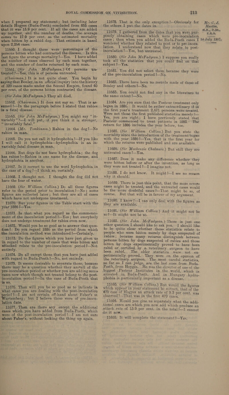 details Hogyes (Buda-Pesth) concluded from 855 cases that it was 13.9 per cent. If all the cases are added up together, and the number of deaths, the average comes to 17.9 per cent. as the estimated mortality when. bitten by a rabid dog. That estimate is based upon 2,264 cases. 11660. I thought these were percentages of the persons bitten who had contracted the disease. Is this last figure the average mortality ?—Yes. I have added the number of cases observed by each man together, and the number of deaths returned by each man. 11661. (Sir John McFadyean.) Of persons un treated ?—Yes, this is of persons untreated. (Chairman.) It is not quite clear. You begin by saying that Bouley,in an official inquiry into the history of 320 cases made under the Second Empire, found 40 per cent. of the persons bitten contracted the disease. (Sir John McFadyean.) They all died. 11662. (Chairman.) It does not say so. That is as- sumed ?—-In the paragraph before I stated that rabies is a fata] disease. 11663. (Sir John McFadyean.) You might say “ in- variably” ?—I will put, if you think it is stronger, “invariably fatal.” 11664. (Mr. Tomkinson.) Rabies in the dog?—No rabies in man, 1) 11665. Do you not call it hydrophobia?—If you like I will call it hydrophobia—hydrophobia is an in- variably fatal disease in man. 11666. But dogs do not have hydrophobia; the dog has rabies ?—Rabies is one name for the disease, and hydrophobia is another. 11667. Is it correct to use the word hydrophobia in the case of a dog ?—I think so, certainly. 11668. I thought not. I thought the dog did not have the fear of water. 11669. (Sir William Collins.) Do all these figures refer to the period prior to inoculation?—No; some figures are collected later; but they are all of cases which have not undergone treatment. ~ 11670. But your figures in the Table start with the year 1886 ?—Yes. _ 11671. Is that what you regard as the commence- ment of the inoculation period ?—Yes; but everybody does not undergo treatment for rabies even now. _/ 11672. Would you be so good as to answer that ques- tion?, Do you regard 1886 as the period from which the;inoculation method was introduced ?—Certainly. 11673. Do the figures which you have just given us in regard to the number of cases that were bitten and attacked relate to the pre-inoculation period ?—Not entirely. 11674. Do all except those that you have just added with regard to Buda-Pesth ?—No, not entirely. - 11675. It seems desirable to senarate those, because there may be a question whether they are*all of the ‘pre-inoculation period or whether you are adding some ‘Cases now which though not. treated belong to the post- ‘inoculation period ?—In the case of Buda-Pesth that ‘is ‘so. _ 11676. Then will you be so good as to indicate in what cases you are dealing with the post-inoculation seriod ?—I am not certain off-hand about Faber’s at urtemberg; but I believe those were of pre-inocu- lation date. ; . 11677. Then are there any except the additional cases which you have added from Buda-Pesth, which were of the post-inoculation period ?—I am not sure ‘about Faber’s, without looking the thing up again. 2138 the others I put the dates in. 11679. I gathered from the dates that you were pur- posely obtaining cases which were pre-inoculation wondered whether they related to post or to pre-inocu- lation. I understand now that they relate to post- inoculation ?—Yes, but untreated. 11680. (Sir John McFadyean.) 1 suppose you really took all the statistics that you could find on that subject ?—Yes. 11681. You did not select them because they were of the pre-inoculation period ?—No. 11682. There have been no records made of those of Bouley and others ?—No. 11683. You could not find any in the literature to the same extent ?—No. . 11684. Are you sure that the Pasteur treatment only began in 1886. It would be rather extraordinary if in the first year’s treatment 2,671 persons were treated. Were not those the first published statistics merely ?— Yes, you are right; I have previously stated that ‘The return for 1886 includes the year before, too. 11685. (Sir William Collins.) But you state the mortality since the introduction of the treatment began with the year 1886?—Yes, that is the first year for which the returns were published and are available. 11686. (Sir Mackenzie Chalmers.) But still they are untreated cases ?—Yes. 11687. Does it make any difference whether they were bitten before or after the invention, as long as they were not treated ?—I imagine not. 11688. I do not know. It might?—I see no reason why it should. 16689. There is just this point, that the more severe cases might be treated, and the untreated cases would be the more doubtful cases?—That might be so, of course. But that will be in favour of my argument, 11690. I know ?—TI can only deal with the figures as they are available. 11691. (Sir William Collins.) And it might not be so?—It might not be so. to be quite clear whether these statistics relate. to people who were bitten merely by dogs suspected of rabies; because many returns distinguish between persons bitten by dogs suspected of rabies and those bitten by dogs experimentally proved to have been rabid or certified by a veterinary surgeon to have been rabid, The older statistics were not ex- perimentally proved. They were on the opinion of the veterinary surgeon. The most careful statistics, so far as I can judge, are the last ones from Buda- Pesth, from Hoygés. biggest Pasteur Institutes in the world, which is situated in, Buda-Pesth. And in Hungary hydro- phobia is particularly important as a disease. 11693. (Sir William Collins.) But would the figures: which appear in your statement be correct, that of the 470 case of Hogyes an attack rate of 9.5 per cent. was observed ?—That. was in the first 470 cases, 11694. Would you give us separately what the addi- tional cases are which you now add which produce an attack rate of 13.9 per cent. in the total ?—T cannot do it now. 11695. It will complete the statement ?-—Yer, Martin, M.B.,. D.SC.; F.R.S,