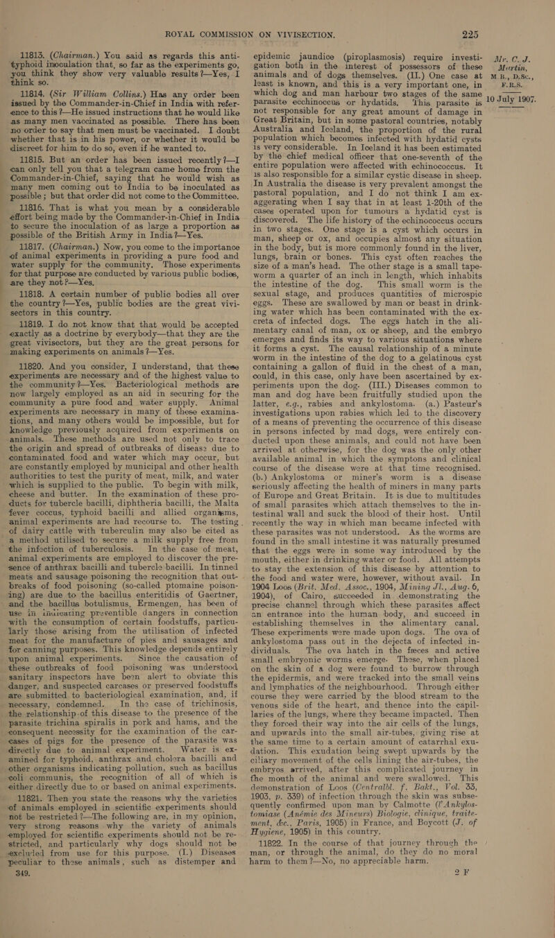 11813. (Chairman.) You said as regards this anti- ‘typhoid inoculation that, so far as the experiments go, you ieee they show very valuable results ?—Yes, I think so. 11814. (Sir Wuliam Collins.) Has any order been issued by the Commander-in-Chief in India with refer- ence to this ?—He issued instructions that he would like as Many men vaccinated as possible. There has been no order to say that men must be vaccinated. I doubt whether that is in his power, or whether it would be discreet for him to do so, even if he wanted to. 11815. But an order has been issued recently ?—I can only tell you that a telegram came home from the Commander-in-Chief, saying that he would wish as many men coming out to India to be inoculated as possible ; but that order did not come to the Committee. 11816. That is what you mean by a considerable effort being made by the Commander-in-Chief in India to secure the inoculation of as large a proportion as possible of the British Army in India ?—Yes. 11817. (Chairman.) Now, you come to the importance of animal experiments in providing a pure food and water supply for the community, Those experiments for that purpose are conducted by various public bodies, are they not ?—Yes, 11818. A certain number of public bodies all over the country ’—Yes, public bodies are the great vivi- sectors in this country. 11819. I do not know that that would be accepted exactly as a doctrine by everybody—that they are the great vivisectors, but they are the great persons for making experiments on animals ?—Yes. 11820. And you consider, I understand, that these experiments are necessary and of the highest value to the community ?—Yes. Bacteriological methods are now largely employed as an aid in securing for the community a pure food and water supply. Animal experiments are necessary in many of these examina- tions, and many others would be impossible, but for knowledge previously acquired from experiments on animals. These methods are used not only to trace the origin and spread of outbreaks of diseas2 due to contaminated food and water which may occur, but are constantly employed by municipal and other health _ authorities to test the purity of meat, milk, and water which is supplied to the public. To begin with milk, cheese and butter. In the examination of these pro- ducts for tubercle bacilli, diphtheria bacilli, the Malta fever coccus, typhoid bacilli and allied organyms, animal experiments are had recourse to. of dairy cattle with tuberculin may also be cited as a method utilised to secure a milk supply free from the infection of tuberculosis. In the case of meat, animal experiments are employed to discover the pre- sence of anthrax bacilli and tubercle bacilli. In tinned meats and sausage poisoning the recognition that out- breaks of food poisoning (so-called ptomaine poison- ing) are due to the bacillus enteritidis of Gaertner, and the bacillus botulismus, Ermengen, has been of use ifi ifuicating preventible dangers in connection with the consumption of certain foodstuffs, particu- jarly those arising from the utilisation of. infected meat for the manufacture of pies and sausages and for canning purposes. This knowledge depends entirely upon animal experiments. Since the causation of these outbreaks of food poisoning was understood, sanitary inspectors have be2n alert to obviate this danger, and suspected carcases or preserved foodstuffs are submitted to bacteriological examination, and, if necessary, condemned. In the case of trichinosis, the relationship -of this disease to the presence of the parasite trichina spiralis in pork and hams, and the consequent necessity for the examination of the car- cases of pigs for the presence of the parasite was directly due to animal experiment. Water is ex- amined for typhoid, anthrax and cholera bacilli and other organisms indicating pollution, such as bacillus either directly due to or based on animal experiments. 11821. Then you state the reasons why the varieties of animals employed in scientific experiments should not be restricted ?—The following are, in my opinion, very strong reasons why the variety of animals employed for scientific experiments should not be re- stricted, and particularly why dogs should not be excluled from use for this purpose. (I.) Diseases peculiar to these animals, such as distemper and 349. 225 epidemic jaundice (piroplasmosis) require investi- gation both in the interest of possessors of these animals and of dogs themselves. (II.) One case at which dog and man harbour two stages of the same parasite ecchinoccus or hydatids. ‘his parasite is not responsible for any great amount of damage in Great Britain, but in some pastoral countries, notably Australia and Iceland, the proportion of the rural population which becomes infected with hydatid cysts is very considerable. In Iceland it has been estimated by the chief medical officer that one-seventh of the entire population were affected with echinococcus. It 1s also responsible for a similar cystic disease in sheep. In Australia the disease is very prevalent amongst the pastoral population, and I do not think I am ex- aggerating when I say that in at least 1-20th of the cases operated upon for tumours a hydatid cyst is discovered. The life history of the echinococcus occurs in two stages. One stage is a cyst which occurs in man, sheep or ox, and occupies almost any situation in the body, but is more commonly found in the liver, lungs, brain or bones. This cyst often reaches the size of a man’s head. The other stage is a small tape- worm a quarter of an inch in length, which inhabits the intestine of the dog. This small worm is the sexual stage, and produces quantities of microspic eggs. These are swallowed by man or beast in drink- ing water which has been contaminated with the ex- creta of infected dogs. The eggs hatch in the ali- mentary canal of man, ox or sheep, and the embryo emerges and finds its way to various situations where it forms a cyst. The causal relationship of a minute worm in the intestine of the dog to a gelatinous cyst containing a gallon of fluid in the chest of a man, could, in this case, only have been ascertained by ex- periments upon the dog. (III.) Diseases common to man and dog have been fruitfully studied upon the latter, e.g., rabies and ankylostoma. (a.) Pasteur’s investigations upon rabies which led to the discovery of a means of preventing the occurrence of this disease in persons infected by mad dogs, were entirely con- ducted upon these animals, and could not have been arrived at otherwise, for the dog was the only other available animal in which the symptons and clinical course of the disease were at that time recognised. (b.) Ankylostoma or miner's worm is a_ disease seriously affecting the health of miners in many parts of Europe and Great Britain. It is due to multitudes of small parasites which attach themselves to the in- testinal wall and suck the blood of their host. Until recently the way in which man became infected with these parasites was not understood. As the worms are found in the small intestine 1t was naturally presumed that the eggs were in some way introduced by the mouth, either in drinking water or food. All attempts to stay the extension of this disease by attention to the food and water were, however, without avail. In 1904 Loos (Brit. Med. Assoc., 1904, Mining JI., Aug. 6, 1904), of Cairo, succeeded in. demonstrating the precise channel through which these parasites affect an entrance into the human body, and succeed in establishing themselves in the alimentary canal. These experiments were made upon dogs. The ova of ankylostoma pass out in the dejecta of infected in- dividuals. The ova hatch in the feeces and active small embryonic worms emerge. These, when placed on the skin of a dog were found to burrow through the epidermis, and were tracked into the small veins and lymphatics of the neighbourhood. Through either course they were carried by the blood stream to the venous side of the heart, and thence into the capil- laries of the lungs, where they became impacted. Then they forced their way into the air cells of the lungs, and upwards into the small air-tubes, giving rise at the same time to a certain amount of catarrhal exu- dation. This exudation being swept upwards by the ciliary movement of the cells lining the air-tubes, the embryos arrived, after this complicated journey in the mouth of the animal and were swallowed. This demonstration of Loos (Centralbl. f. Bakt., Vol. 3%, 1903, p. 339) of infection through the skin was subse- quently confirmed upon man by Calmotte (I Ankylos- tomiase (Anémie des Minewrs) Biologie, clinique, traite- ment, &amp;c., Paris, 1905) in France, and Boycott (J. of Hygiene, 1905) in this country. 11822. In the course of that journey through the man, or through the animal, do they do no moral harm to them ?—No, no appreciable harm. 2F JN OLS Mutrtin, M B., D.Sc., F.R.S.