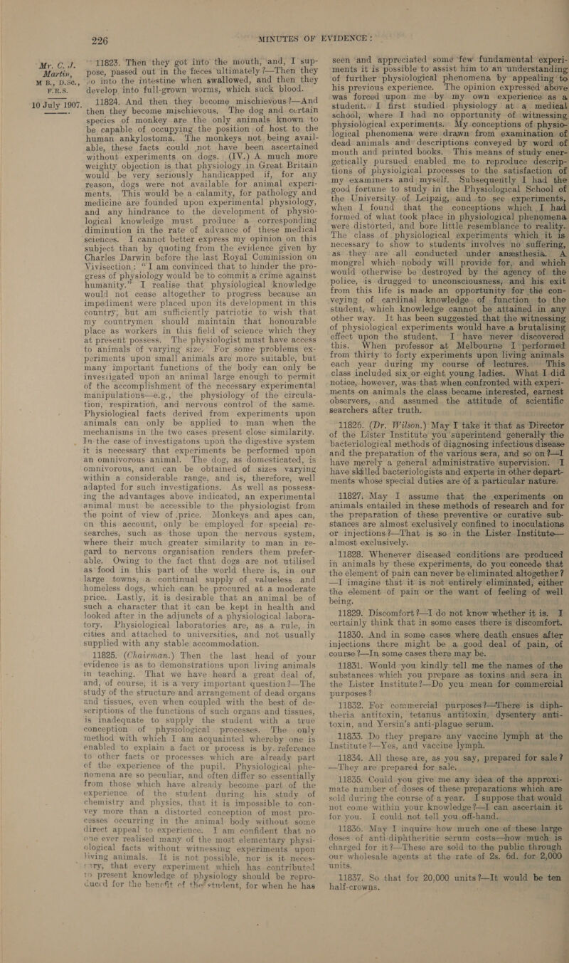 Martin, M B., D.S¢., F.R.S. 10 July 1907.  226 11823. Then they got into the mouth, and, I sup- pose, passed out in the feces ultimately ?7—Then they »o into the intestine when swallowed, and then they develop into full-grown worms, which suck blood. 11824. And then they become mischievous ?—And then they become mischievous. The dog and certain species of monkey are the only animals known to be capable of occupying the position of host to the human ankylostoma. The monkeys not being avail- able, these facts could not have been ascertained without experiments on dogs. (IV.) A much more weighty objection is that physiology in Great Britain would be yery seriously handicapped if, for any reason, dogs were not available for animal experi- ments. This would be a calamity, for pathology and medicine are founded upon experimental physiology, and any hindrance to the development of physio- logical knowledge must produce a _ corresponding diminution in the rate of advance of these medical sciences. I cannot better express my opinion on this subject than by quoting from the evidence given by Charles Darwin before the last Royal Commission on Vivisection: “I am convinced that to hinder the pro- gress of physiology would be to commit a crime against humanity.” I realise that physiological knowledge would not cease altogether to progress because an impediment were placed upon its development in this country, but am sufficiently patriotic to wish that my countrymen should maintain that honourable place as workers in this field of science which they at present possess. The physiologist must have access to animals of varying size. For some problems ex- many important functions of the body can only be invesiigated upon an animal large enough to permit of the accomplishment of the necessary experimental manipulations—e.g., the physiology of the circula- tion, respiration, and nervous control of the same. Physiological facts derived from experiments upon animals can only be applied to man when the mechanisms in the two cases present close similarity. it is necessary that experiments be performed upon an omnivorous animal. The dog, as domesticated, is omnivorous, and can be obtained of sizes varying within a considerable range, and is, therefore, well adapted for such investigations. As well as possess- ing the advantages above indicated, an experimental animal must be accessible to the physiologist from the point of view of price. Monkeys and apes can, on this account, only be employed for: special re- searches, such as those upon the nervous system, where their much greater similarity to man in re- gard to nervous organisation renders them prefer- able. Owing to the fact that dogs are not utilised as°food in this part of the world there is, in our large towns, a continual supply of valueless and homeless dogs, which can be procured at a moderate price. Lastly, it is desirable that an animal be of such a character that it can be kept in health and looked after in the adjuncts of a physiological labora- tory. Physiological laboratories are, as a rule, in cities and attached to universities, and not. usually supplied with any stable accommodation. 11825. (Chairman.) Then the last head of your evidence is as to demonstrations upon living animals in teaching. That we have heard a great deal of, and, of course, it is a very important question ?—The study of the structure and arrangement of dead organs and tissues, even when coupled with the best of de- scriptions of the functions of such organs and tissues, is inadequate to supply the student with a true conception of physiological processes. The | only method with which I am acquainted whereby one is enabled to explain a fact or process is by. reference to other facts or processes which are already part of the experience of the pupil. Physiological phe- nomena are so peculiar, and often differ so essentially from those which have already become part of the experience of the student during his study. of chemistry and physics, that it is impossible to con- vey more than a distorted conception of most pro- cesses occurring in the animal body without some direct appeal to experience. I am confident that no one ever realised many of the most elementary physi- ological facts without witnessing experiments upon ‘iwing animals. It is not possible, nor is it neces- ‘ary, that every experiment which has contributed to present knowledge of physiology should be repro- cucecd for the hencfit of the student, for when he has seen and appreciated some ‘few fundamental experi- ments it is possible to assist him to an understanding of further physiological phenomena by appealing to his previous experience. The opinion expressed above was forced upon’ me by my own experience as a student. I first studied. physiology at a medical school, where I had no opportunity of witnessing physiological experiments. My conceptions of physio- logical phenomena were drawn from examination of dead animals and’ descriptions conveyed by word of mouth and printed books. This means of study ener- getically pursued enabled me to reproduce descrip- tions of physiolgical processes to the satisfaction of my examiners and myself. Subsequeritly I had the good fortune to study in the Physiological School of the University of Leipzig, and.to see experiments, when I found that the conceptions which I had formed. of what took place in physiological phenomena were distorted, and bore little resemblance to reality. The class of, physiological experiments which it is necessary to show to students involves no suffering, as they are all conducted under anesthesia. A mongrel which nobody will provide for, and which would otherwise be destroyed by the agency of the police, is drugged to unconsciousness, and his exit from this life is made an opportunity for the con- veying of cardinal knowledge. of .function to the student, which knowledge cannot be attaimed in any other way. It has been suggested, that the witnessing of physiological experiments would have a brutalising effect upon the student. I have never discovered | this. When professor at Melbourne I performed from thirty to forty experiments upon living animals each year during my course of lectures., This class included six or eight young ladies. What I did notice, however, was that when confronted with experi- ments on animals the class became interested, earnest observers, and assumed the attitude of scientific searchers after truth. 11826. (Dr. Wilson.) May I take it that as Director of the Lister Institute you superintend generally the bacteriological methods of diagnosing infectious disease and the preparation of the various sera, and so on ?—I have merely a general administrative supervision. I have skilled bacteriologists and experts in other depart- ments whose special duties are of a particular nature. 11827. May I assume that the experiments on animals entailed in these methods of research and for the preparation of these preventive or curative sub- stances are almost exclusively confined to inoculations or injections?—That is so in the Lister. _Institute— almost exclusively. 11828. Whenever diseased conditions are produced in animals by these experiments, do you concede that the element of pain can never be eliminated altogether ? —TI imagine that it is not entirely eliminated, either the element of pain or the want of feeling of well. being. 11829. Discomfort /—I do not know whether it is. I certainly think that in some cases there is discomfort. 11830. And in some cases where death ensues after injections there might be a.good deal of pain, of course /—In some cases there may be. 11831. Would you kindly tell me the names of the substances which you prepare as toxins and sera in the Lister Institute?—Do yeu mean for commercial purposes ? 11832. For commercial purposes?—There is diph- theria antitoxin, tetanus antitoxin, dysentery anti- toxin, and Yersin’s anti-plague serum. ; 11833. Do they prepare any vaccine lymph at the Institute ?—Yes, and vaccine lymph. 11834. All these are, as you say, prepared for sale? —They are prepared for sale. 11835. Could you give me any idea of the approxi- mate number of doses of these preparations which are sold during the course of a year. J suppose that would. not come within your knowledge ?—I can ascertain it for you. I could not tell you off-hand. 11836. May I inquire how much one of these large doses of anti-diphtheritic serum costs—how much is — charged for it?—These are sold to the public through our wholesale agents at the rate of 2s. 6d. for 2,000 units. 11837. So that for 20,000 units?—It would be ten half-crowns.