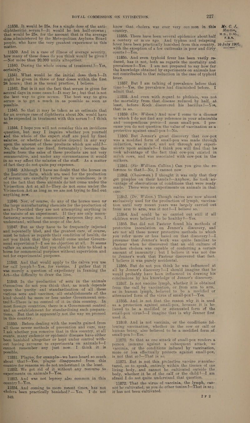 11838. It would be 25s. for a single dose of the anti- diphtheritic serum?—It would be ten half-crowns; that would be 25s. for the amount that is the average dose administered by the Metropolitan Asylums Board people, who have the very greatest experience in this matter. 11839. And in a case of illness of average severity, how many of these doses do you think would be given ? —Not more than 20,000 units altogether. 11840. During the whole course of treatment /—Yes, _ certainly. 11841. What would be the initial dose then ?—It might be given in three or four doses within the first 24 hours; that is the usual practice, I believe. ; 11842. But is it not the fact that serum is given for several days in some cases ?—It may be; but that is not the best way to give serum. The best way to give serum is to get a much in as possible as soon as possible, 11843. So that it may be taken as an estimate that for an average case of diphtheria about 30s. would have to be expended in treatment with this serum ?—I think 80. 11844. I hope you will not consider this an invidious question, but may I inquire whether you yourself and the whole of the expert staff are paid by fixed salaries, or whether the salaries depend in any way upon the amount of these products which are sold ?~— No, the salaries are fixed, fortunately; because the results from the sales of these products are not very remunerative, and under any circumstances it would in no way affect.the salaries of the staff. As a matter of fact they do not quite pay expenses. ; | 11845. Although I have no doubt that the horses on the Institute farm, which are used for the production of serum, are carefully vetted as to soundness, is it not the fact that these animals do not come under the Vivisection Act at all?—They do not come under the _ Vivisection Act.as long as we are not trying to find out anything new. 11846. Nor, of course, do any of the horses usea vy | the large manufacturing chemists for the production of _sera?—Provided they are not attempting anything in the nature of an experiment. If they are only manu- facturing serum for commercial purposes they are, L understand, without the scope of the Act. 11847. But as they have to be frequently injected and repeatedly bled, and the greatest care, of course, must be taken as regards their condition of health, do not you think that they should come under Govern- _ ment supervision ?—TI see no objection at all. It seems rather an anomaly that you should be able to bleed a horse for commercial purposes without supervision and not for experimental purposes. 11848. And that would apply to the calves you use for calf lymph?—Yes, for vaccine. I gather that it was merely a question of expediency in framing the Act—the difficulty to draw the line. 11849. In the production of sera in the animals themselves do not you think that, as much depends upon the purity and standardisation of all these various sera and vaccines, all establishments of the kind should be more or less under Government con-             most foreign countries, there is a Government control and an establishment for standardising such prepara- tions. But that is apparently not the way we proceed in this country. | 11850. Before dealing with the results gained from all these newer methods of prevention and cure, may I ask whether you conceive that in this country, at all events, many endemic or epidemic diseases have either been banished altogether or kept under control with- out having recourse to experiments on animals ?—I cannot remember any just now. I think it is possible. 11851. Plague, for example—we have heard so much about that?—Yes, plague disappeared from this ountry for reasons we do not understand in the least. 11852. We got rid of it without any recourse to iments on animals ?—Yes. 11853. And was not leprosy also common in this ‘country ?—Yes. 11854. And coming to more recent times, has not cholera been practically banished?— Yes. I do not Wu 349, know that cholera was ever very conmon in this Mr.C. J, country. Martin, ; : M.B., D.SC., 11855. There have been several epidemics about half ERS. a century or more ago. And typhus and relapsing Bast fever have been practically banished from this country, 10 July 1907. , with the exception of a few outbreaks in poor and dirty ger nencar: is courts ?—Yes. _ 11856. And even typhoid fever has been vastly re- duced, has it not, both as regards the mortality and prevalence +—Yes. I am not prepared to say how far the knowledge obtained by experiments on animals has nye contributed to that reduction in the case of typhoid ever. 11857. But I am talking of prevalence before that time ?—Yes, the prevalence had diminished before. I admit that. 11858. And even with regard to phthisis, was not the mortality from that disease reduced by half, at least, before Koch discovered his bacillus ?—Yes, that is so. 11859. (Dr. Wilson.) And now I come to a disease to which I do not find any reference in your admirable and compendious précis—I mean small-pox. I pre sume you do not question the value of vaccination as'a protective against small-pox ?—No. 11860. But Jenner’s great discovery that cow-pox was a modified form of small-pox was made through induction, was it not, and not through any experi- ments upon animals?—I think you will find that he took advantage of the fact that cow-pox existed in milch cows, and was associated with cow-pox in the milkers. 11861. (Sir William Collins.) Can you give the re- ference to that ?—No, I cannot now 11862. (Chairman.) I thought it was only that they got pimples on their hands?—Anyhow, he took aa- vantage of observations of conditions that were ready made. There were no experiments on animals in that case. 11863. (Dr. Wilson.) Though calves are now almost exclusively used for the production of lymph, vaccina- tion until very recent years was largely carried out from arm to arm, was it not ?—I believe so. 11864. And could be so carried out still if all children were believed to be healthy ?—Yes. 11865. But did not Pasteur found his methods of protective inoculation on Jenner’s discovery, and are not all these newer protective methods to which you refer more or less based on that discovery ?—I presume that Jenner’s work was quite familiar to Pasteur when he discovered that an old culture of chicken cholera was capable of conferring a certain amount of immunity; but I believe it was not due to Jenner’s work that Pasteur discovered that fact. T believe it was purely accidental. 11866. But do not you think he was influenced at all by Jenner’s discovery ?—I should imagine that he would probably have been influenced in drawing his conclusions by his knowledge of Jenner’s discovery. 11867. Is not vaccine lymph, whether it is obtained from the calf by vaccination, or from arm to arm, as in human lymph, believed to be a modified or attenuated form of the virus of small-pox ?—Yes. 11868. And is not that the reason why it is used as a protection against small-pox, because it is be- lieved to be a modified or attenuated form cof the small-pox virus?—I imagine that is why Jenner first used it. 11869. And is not vaccinia, or the conditions fol- lowing vaccination, whether in the cow or calf or human being, also believed to be a modified form of small-pox ?—Yes. 11870. So that as one attack of small-pox renders a person immune against a subsequent attack, so vaccinia, or the conditions induced by vaccination, more or less effectually protects against small-pox, is not that so?—That is so. 11871. But is not this pzctective vaccine manufac- tured, so to speak, entirely within the tissues of wie living body, and cannot be cultivated outside the body, whether it be of the calf or the child?—I am afraid I do not quite understand that question. 11872. That the virus of vaccinia, the lymph, can- not be cultivated, as you do other toxins ?—That is so ; it has not been cultivated.