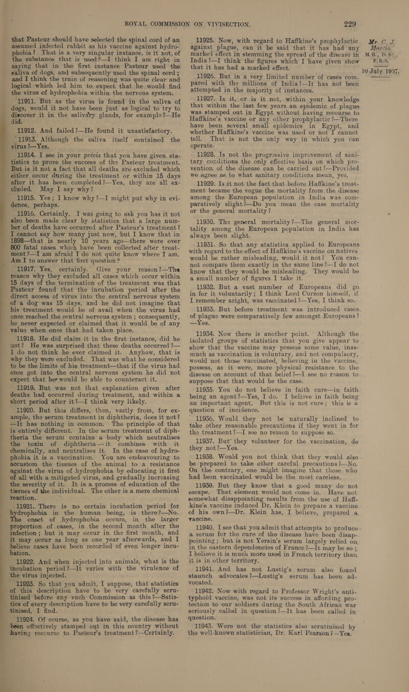 that Pasteur should have selected the spinal cord of an assumed infected rabbit as his vaccine against hydro- phobia? That is a very singular instance, is it not, of the substance that is used?—I think I am right in saying that in the first instance Pasteur used the saliva of dogs, and subsequently used the spinal cord ; and I think the train of reasoning was quite clear and logical which led him to expect that he would find the virus of hydrophobia within the nervous system. 11911. But as the virus is found in the saliva of dogs, would it not have been just as logical to try to discover it in the salivary glands, for example?—He 11912. And failed ?—He found it unsatisfactory. 11913. Although the saliva itself contained the virus ?—Yes. 11914. I see in your précis that you have given sta- tistics to prove the success of the Pasteur treatment. But is it not a fact that all deaths are excluded which either occur during the treatment or within 15 days after it has been completed ?—Yes, they are all ex- cluded. May I say why? 11915. Yes; I know why ?—I might put why in evi- dence, perhaps. 11916. Certainly. I was going to ask you has it not also been made clear by statistics that a large num- ber of deaths have occurred after Pasteur’s treatment ? I cannot say how many just now, but I know that in 1898—that is nearly 10 years ago—there were over 800 fatal cases which have been collected after treat- ment ?—I am afraid I do not quite know where I am. 11917. Yes, certainly. Give your reason?—The reason why they excluded all cases which occur within 15 days of the termination of the treatment was that Pasteur found that the incubation period after the direct access of virus into the central nervous system of a dog was 15 days, and he did not imagine that his treatment would be of avail when the virus had once reached the central nervous system ; consequently, he never expected or claimed that it would be of any value when once that had taken place. 11918. He did claim it in the first instance, did he not? He was surprised that these deaths occurred ?— Anyhow, that is why they were excluded. That was what he considered to be the limits of his treatment—that if the virus had once got into the central nervous system he did not expect that hes would be able to counteract it. 11919. But was not that explanation given after deaths had occurred during treatment, and within a short period after it?—I think very likely. 11920. But this differs, then, vastly from, for ex- ample, the serum treatment in diphtheria, does it not? —It has nothing in common. The principle of that is entirely different. In the serum treatment of diph- theria the serum contains a body which neutralises the toxin of diphtheria—it combines with it chemically, and neutralises it. In the case of hydro phobia it is a vaccination. You are endeavouring to accustom the tissues of the animal toa resistance against the virus of hydrophobia by educating it first It is a process of education of the the severity of it. The other is a mere chemical tissues of the individual. reaction. 11921. There is no certain incubation period for hydrophobia in the human being, is there?—No. The onset of hydrophobia occurs, in the larger proportion of cases, in the second month after the infection ; but it may occur in the first month, and it may occur as long as one year afterwards, and I believe cases have been recorded of even longer incu- bation. 11922. And when injected into animals, what is the incubation period?—It varies with the virulence of the virus injected. 11923. So that you admit, I suppose, that statistics of this description have to be very carefully scru- tinised before any such Commission as this ?—Satis- tics of every description have to be very carefully scru- tinised, I find. 11924. Of course, as you have said, the disease has been effectively stamped out in this country without having recourse to Pasteur’s treatment ?—Certainly. 229 11925. Now, with regard to Haffkine’s prophylactic against plague, can it be said that it has had any marked effect in stemming the spread of the disease in India ?—I think the figures which I have given show that it has had a marked effect. 11926. But in a very limited number of cases com- pared with the millions of India?—It has not been attempted in the majority of instances. 11927. Is it, or is it not, within your knowledge that within the last few years an epidemic of plague was stamped out in Egypt without having recourse to Haffkine’s vaccine or any other prophylactic ?—There have been several small epidemics in Egypt, and whether Haffkine’s vaccine was used or not I cannot tell. That is not the only way in which you can operate. 11928. Is not the progressive improvement of sani- tary conditions the only effective basis on which pre- vention of the disease can be carried out ?—Provided we agree as to what sanitary conditions mean, yes. 11929. Is it not the fact that before Haffkine’s treat- ment became the vogue the mortality from the disease among the European population in India was com- paratively slight?—Do you mean the case mortality or the general mortality ? 11950. The general mortality?—The general mor- tality among the European population in India has always been slight. 11931. So that any statistics applied to Huropeans with regard to the effect of Haffkine’s vaccine on natives would be rather misleading, would it not? You can- not compare them exactly in the same line ?—I do not know that they would be misleading. They would be a small number of figures I take it. in for it voluntarily ; I think Lord Curzon himself, if I remember aright, was vaccinated ?—Yes, I think so. Mr...C. J. Marin, M.B., D.S2, EBs, 10 July 1997. of plague were comparatively few amongst Europeans ? —Yes. 11954. Now there is another point. Although the much as vaccination is voluntary, and not compulsory, would not those vaccinated, believing in the vaccine, possess, as it were, more physical resistance to the disease on account of that belief ?—I see no reason to suppose that that would be the case. 11935. You do not believe in faith cure—in faith being an agent ?—Yes, I do. an important agent. But this is not cure; this is a question of incidence. 11956. Would they not be naturally inclined to take other reasonable precautions if they went in for the treatment ?—I see no reason to suppose so. 11937. But® they volunteer for the vaccination, de they not ?—Yes. be prepared to take other careful precautions ?—No. On the contrary, one might imagine that those who had been vaccinated would be the most careless. 11959. But they know that a good many do not escape. That element would not come in. Have not somewhat disappointing results from the use of Haff- kine’s vaccine induced Dr. Klein to prepare a vaccine vaccine. pointing ; but is not Yersin’s serum largely relied on, in the eastern dependencies of France ?—It may be so ;. I believe it is muci: more used in French territory than, it is in other territory. 11941. And has not Lustig’s serum also found staunch advocates?’—Lustig’s serum has been ad- vocated. 11942. Now with regard to Professor Wright’s anti- typhoid vaccine, was not its success in affording pro- tection to our soldiers during the South African war seriously called in question?—It has been called in question. 11943. Were not the statistics also scrutinised by the well-known statistician, Dr. Karl Pearson? —Yes,