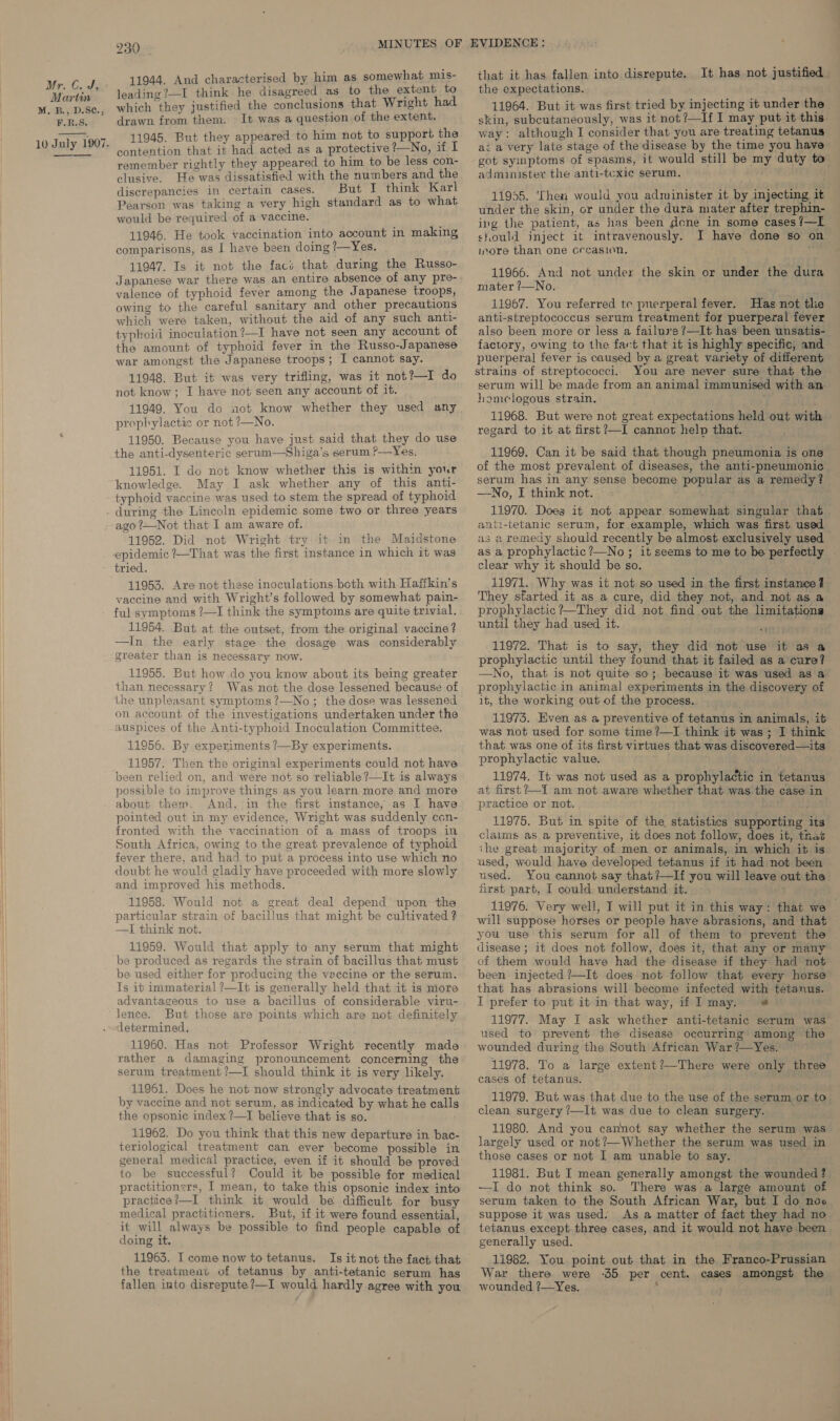 Mr. CoS Martin M. B., D.S¢., F.R.S. 10 July 1907. 230 11944, And characterised by him as somewhat mis- leading ?—I think he disagreed as to the extent to which they justified the conclusions that Wright had drawn from them. It was a question of the extent. 11945. But they appeared to him not to support the contention that it had acted as a protective !—No, if I remember rightly they appeared to him to be less con- clusive. He was dissatisfied with the numbers and the discrepancies in certain cases. But I think Karl Pearson was taking a very high standard as to what would be required of a vaccine. 11946. He took vaccination into account in making comparisons, as 1 have been doing ?—Yes. 11947. Is it not the facs that during the Russo- Japanese war there was an entire absence of any pre- valence of typhoid fever among the Japanese troops, owing to the careful sanitary and other precautions which were taken, without the aid of any such anti- typhoid inoculation?—I have not seen any account of the amount of typhoid fever in the Russo-Japanese war amongst the Japanese troops; I cannot say. 11948. But it was very trifling, was it not?—I do not know; I have not seen any account of it. 11949. You do aot know whether they used any prophylactic or not ?—No. 11950. Because you have just said that they do use the anti-dysenteric serum—Shiga’s serum ?—Yes, 11951. I do not know whether this is within your knowledge. May I ask whether any of this anti- typhoid vaccine was used to stem the spread of typhoid 11952. Did not Wright try it in the Maidstone epidemic ?—That was the first instance in which it was tried. 11953. Are not these inoculations both with Haffkin’s vaccine and with Wright’s followed by somewhat pain- ful symptoms ?—I think the symptoms are quite trivial. 11954. But at the outset, from the original vaccine? —In the early stage the dosage was considerably greater than is necessary now. 11955. But how do you know about its being greater than necessary? Was not the dose lessened because of the unpleasant symptoms ?—No; the dose was lessened on account of the investigations undertaken under the auspices of the Anti-typhoid Inoculation Committee. 11956. By experiments ?—By experiments. 11957. Then the original experiments could not have been relied on, and were not so reliable ?—It is always possible to improve things as you learn more and more about them. And, in the first instance, as I have pointed out in my evidence, Wright was suddenly con- fronted with the vaccination of a mass of troops in South Africa, owing to the great prevalence of typhoid fever there, and had to put a process into use which no doubt he would gladly have proceeded with more slowly and improved his methods. 11958. Would not a great deal depend upon the particular strain of bacillus that might be cultivated ? —I think not. 11959. Would that apply to any serum that might be produced as regards the strain of bacillus that must be used either for producing the veccine or the serum. Is it immaterial ?—It is generally held that it is more advantageous to use a bacillus of considerable viru- lence. But those are points which are not definitely determined. 11960. Has not Professor Wright recently made rather a damaging pronouncement concerning the serum treatment ?—I should think it is very likely. 11961. Does he not now strongly advocate treatment by vaccine and not serum, as indicated by what he calis the opsonic index ?—T believe that is so. 11962. Do you think that this new departure in bac- teriological treatment can ever become possible in general medical practice, even if it should be proved to be successful? Could it be possible for medical practitioners, I mean, to take this opsonic index into practice?—I think it would be difficult for busy medical practitioners. But, if it were found essential, it will always be possible to find people capable of doing it. 11963. I come now to tetanus. Is it not the fact that the treatment of tetanus by anti-tetanic serum has that it has fallen into disrepute. It has not justified. the expectations. 11964. But it was first tried by injecting it under the skin, subcutaneously, was it not ?—If I may put it this. way: although I consider that you are treating tetanus ac a very late stage of the disease by the time you have got symptoms of spasms, it would still be my duty to administer the anti-tcxie serum. 11955. ‘Then would you administer it by injecting it under the skin, or under the dura mater after trephin- ing the patient, as has been done in some cases /—I sould jnject it intravenously. I have done so on more than one cecasion. “ 11966. And not under the skin or under the dura mater /—No. 11967. You referred te puerperal fever. Has not tlie anti-streptococcus serum treatment for puerperal fever also been more or less a failuy'e ?/—It has been unsatis- factory, owing to the fact that it is highly specific, and puerperal fever is caused by a great variety of different strains of streptococci. You are never sure that the serum will be made from an animal immunised with an homelogous strain. 11968. But were not great expectations held out with regard to it at first ?—I cannot help that. _ 11969. Can it be said that though pneumonia is one © of the most prevalent of diseases, the anti-pneumonic serum has in any sense become popular as a remedy? —No, I think not. . 11970. Does it not appear somewhat singular that anti-tetanic serum, for example, which was first used as a remedy should recently be almost exclusively used as a prophylactic ?—No ; it seems to me to be perfectly clear why it should be so. 11971. Why was it not so used in the first instance 4 They started it as a cure, did they not, and not as a prophylactic?—They did not find out the limitations until they had used it. ; 11972. That is to say, they did not use it as a prophylactic until they found that it failed as a cure? —No, that is not quite so; because it was used as a prophylactic in animal experiments in the discovery of it, the working out of the process.. 11975. Even as a preventive of tetanus in animals, it was not used for some time ?—I think it was; I think that was one of its first virtues that was discovered—its prophylactic value. 11974. It was not used as a prophylactic in tetanus at first?—I am not aware whether that was the case in practice or not. . oT 11975. But in spite of the statistics supporting its claims as a preventive, it does not follow, does it, that the great majority of men or animals, in which it is used, would have developed tetanus if it had not been used. You cannot say that?—If you will leave out the first part, I could understand it. 11976. Very well, I will put it in this way: that we will suppose horses or people have abrasions, and that you use this serum for all of them to prevent the disease ; it does not follow, does it, that any or many of them would have had the disease if they had not been injected ?—It does not follow that every horse that has abrasions will become infected with tetanus. I prefer to put it in that way, if I may. «# 11977. May I ask whether anti-tetanic serum was used to prevent the disease occurring among the wounded during the South African War ?—Yes. 11978. To a large extent?—There were only three cases of tetanus. ‘i 11979, But was that due to the use of the serum or to. clean surgery /—It was due to clean surgery. 11980. And you cannot say whether the serum was largely used or not?—Whether the serum was used in those cases or not I am unable to say. 11981. But I mean generally amongst the wounded? —I do not think so. There was a large amount of serum taken to the South African War, but I do noo suppose it was used. As a matter of fact they had no tetanus except three cases, and it would not have been generally used. 11982. You point out that in the Franco-Prussian War there were -35 per cent. cases amongst the