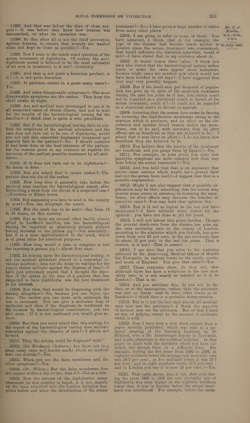 11983. And that was before the days of clean sur- gery?—It was before they knew how tetanus was transmitted, or what its causation was. 11984. So that after all is not the chief preventive against tetanus, to ensure that wounds are washed clean and kept as clean as possible ?—Yes. 11985. Now I come to the much vexed question of the serum treatment of diphtheria. Of course, the anti- diphtheric serum is believed to be the most successful of all sera in treatment, is it not ?—Certainly. 11986. And that is not quite a harmless product, is it ?—It is not quite harmless. 11987. It produces rashes in a great many cases ?— r Yes. _ 11988. And other disagreeable symptoms ?—The most They keep the child awake at night. 11989. Are not medical men encouraged to use it in all suspected cases of throat illness, and not to wait for the results of the bacteriological testing for the bacillus ?—I think that is quite a wise procedure. ’ 11990. But if the bacteriological testing fails to con- firm the suspicions of the medical attendant and the case does not turn out to be one of diphtheria, would you not call this somewhat haphazard treatment and searcely fair to the patient?—No. I should consider it had been done in the best interests of the patient, for the reasons given in my evidence as regards the 11991. If it does not turn out to be diphtheria ?— No harm is done. 11992. But you admit that it causes rashes ?—The patient does not die of the rashes, 11995. How long does it generally take before the medical man receives the bacteriological report, after - 11994. But supposing you have to send to the country by post?—You can telegraph the result. 11995. But the swab has to be sent?—Say from 14 to 24 hours, in this country. 11996. But as there are several other bacilli closely allied to Loefiler’s bacillus, can the bacteriologcial testing be regarded as absolutely reliable without having recourse to the guinea pig ?’—Not absolutely ; but it is a near approximation to the truth, which 11997. How long would it take to complete a test for injecting a guinea pig ?—About four days. 11998. In relying upon the bacteriological testing, is not the medical attendant placed in a somewhat in- vidious position ; does not the delay in waiting for the have just previously stated that I thought the injec- suspected to have diphtheria was the best treatment 11999. But then that would be dispensing with the dose. The earlier you can treat with antitoxin the antitoxin and then if the diagnosis is confirmed cn Tf it is not confirmed you would give no more. ‘the report of the bacteriological testing does militate ‘somewhat against the chances of cure?—I advise not to wait. 12002. (Sir Mackenzie Chalmers.) Are there not in a great many cases well-known marks which no medical man can mistake?—Yes. 12003. When you see the false membrane and the 12004. (Dr. Wilson.) But the false membrane does ‘not appear within a day or two, does it /—Not as a rule. 12005. Now the success of the diphtheritic serum on the cases admitted into the London isolation hos- Pitals before and ‘since the introduction of the serum 231 treatment !—No ; Ihave given a large number of tables from many other places. 12006. I am going to refer to some of those. Yuu have admitted, I think, that if, for example, the type of the disease had become much miider in London since the serum treatment was commenced, that would influence the statistics somewhat, would it not ?—I have stated that in my evidence about it. 12007. It would lessen their value. I think you have also stated that the bacteriological testing rather tends to make the cases appear more numerous, because slight cases are notified now which would not have been notified in old days ?—I have suggested that that may very possibly happen. 12008. But if the death-rate per thousand of popula- tion has gone up in spite of the antitoxin treatment during the past ten years as it has, that surely could not be regarded as a statistical result in favour of the serum treatment, could it?—It could not be regarded as a statistical result in favour or against. 12009. Granting that the serum does asst in freeing or loosening the diphtheritic membrane owing to the reaction which it produces, and its effect on the cir- culation and minute blood vessels under the mem- brane, can it be said with certainty that its after effects are so beneficial as they are believed to be? I admit that it may have an effect ?—I do not know how beneficial they are believed to be. 12010. You believe that the results of the treatment are beneficial, and you gauge them by figures /—Yes. 12011. For example, in your précis you state that paralytic symptoms are more common now than they were before the serum treatment /—Yes. 12012. And you hold that that is an argument that severe cases survive which would have proved fatal had not the serum been used ?—I suggest that that is a possible explanation. 120135. Might I not also suggest that a possible ex- planation may be that, admitting that the serum may possess some action in assisting in loosening the mem- brane, its after effects may increase the number of paralytic cases +—-You may hold that opinion, Sir. Mr. C. J. Martin, M.B., D:S¢., F.R.S. 10 July 1907. mentioned ?—I have adduced some reason for pinion; you have not done so yet for yours. my the case mortality rate in the county of London, to about 10 per cent. in the last few years. That is correct, is it not ?—That is correct. 12016. I see also that you refer to the statistics collected by Dr. Armstrong, Medical Officer of Health for Newcastle, in various towns in the north, centre, and south of England. You give that table?—Yes. 12017. These statistics show, do they not, that although there has been a reduction in the case mor- tality rate, it is not nearly so marked as it is in London ’—That is so. fact, or to the assumption, rather, that the antitoxin was not so freely used in these other towns as in London ?—I think that is a probable interpretation. 12019. But is it not the fact that almost all medical men’ now use the antitoxin?—I think the majority of medical men use the antitoxin. But of that I have. no way of judging except by the amount of antitoxin which is sold. 12020. Now I have here a very short extract from a paper recently published, which was read at a ses- sional meeting of the Sanitary Institute by Dr Hibbert, who is Dr. Armstrong’s deputy in Newcastle, and is also physician to the isolation hospital. In that paper he deals with the statistics which you have col- lected, but groups them in a different form. For example, during the five years from 1900 to 1904, in eighteen northern towns the average case mortality rate was 24°7 per cent., in five midland towns it was 15°7 per cent., and in eight southern towns 13°1 per cent. ; and in London you say it is now 10 per cent. ?—Yes. 12021. That table shows, does it not, that even dur- ing the years 1900 to 1904 the case mortality rate of diphtheria was even higher in the eighteen northern towns than it was in London before the serum treat- ment was introduced. For example, before the seruw