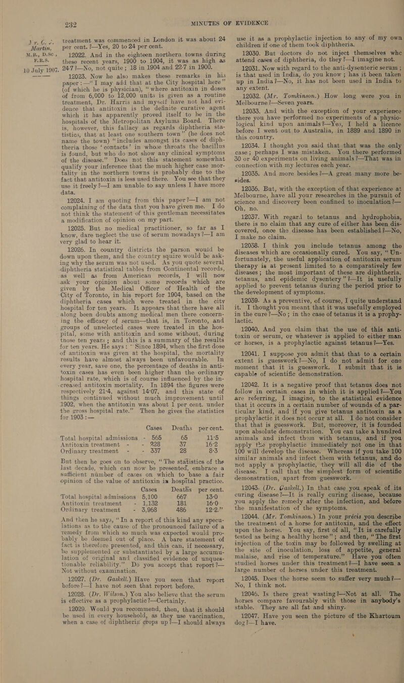Bian v's Martin, M.B., D.Sc., F.R.S. 10 July 1907. 232 treatment was commenced in London it was about 24 per cent. ?—Yes, 20 to 24 per cent. 12022. And in the eighteen northern towns during these recent years, 1900 to 1904, it was as high as 24-727—No, not quite; 18 in 1904 and 22-7 in 1900. 12023. Now he also makes these remarks in his paper :—“I may add that at the City hospital here” (of which he is physician), “where antitoxin in doses of from 6,000 to 12,000 units is given as a routine treatment, Dr. Harris and myself have not had evi- dence that antitoxin is the definite curative agent which it has apparently proved itself to be in the hospitals of the Metropolitan Asylums Board. There is, however, this fallacy as regards diphtheria sta- tistics, that at least one southern town”? (he does not name the town) “includes amongst its cases of diph- theria those ‘contacts’ in whose throats the bacillus is found, but who do not show any clinical symptoms of the disease.” Does not this statement somewhat qualify your inference that the much higher case mor- tality in the northern towns is probably due to the fact that antitoxin is less used there. You see that they use it freely ?—I am unable to say unless I have more data. 12024. I am quoting from this paper?—I am_not complaining of the data that you have givenme. Ido not think the statement of this gentleman necessitates a modification of opinion on my part. 12025. But no medical practitioner, so far as I know, dare neglect the use of serum nowadays ?—I am very glad to hear it. 12026. In country districts the parson would be down upon them, and the country squire would be ask- ing why the serum was not used. As you quote several diphtheria statistical tables from Continental records, as well as from American records, I will now ask your opinion about some records which are given by the Medical Officer of Health of the City of Toronto, in his report for 1904, based on the diphtheria cases which were treated in the city hospital for ten years. It appears that there have all along been doubts among medical men there concern- ing the efficacy of serum—that is, in Toronto, and groups of unselected cases were treated in the hos- those ten years ; and this is a summary of the results for ten years. He says: * Since 1894, when the first dose of antitoxin was given at the hospital, the mortality results have almost always been unfavourable. In every year, Save one, the percentage of deaths in anti- toxin cases has even been higher than the ordinary hospital rate, which is of course influenced by the in- respectively 21:4, against 14°07, and this state of things continued without much improvement until 1902, when the antitoxin was about 1 per cent. under the gross hospital rate.” Then he gives the statistics for 1903 :— Cases Deaths percent. Total hospital admissions - 565 65 11°5 Antitoxin treatment - - 228 37 16°2 Ordinary treatment - - 337 28 8-3 But then he goes on to observe, “ The statistics of the last decade, which can now be presented, embrace a sufficient number of cases on which to base a fair opinion of the value of antitoxin in hospital practice. Cases Deaths per cent. Total hospital admissions 5,100 667 13:0 Antitoxin treatment - 1,132 181 16:0 Ordinary treatment - 3,968 486 12-2’ And then he says, “In a report of this kind any specu- lations as to the cause of the pronounced failure of a remedy from which so much was expected would pro- bably be deemed out of place. A bare statement of fact is therefore presented, and this can, if necessary, he supplemented or substantiated by a large accumu- lation of original and classified evidence of unques- tionable reliability.” Do you accept that report ?— Not without examination. 12027. (Dr. Gaskell.) Have you seen that report before ?—I have not seen that report before. 12028. (Dr. Wualson.) You also believe that the serum is effective as a prophylactic ?—Certainly. 12029. Would you recommend, then, that it should be used in every household, as they use vaccination, when a case of diphtheriz crops up ?—I should always use it as a prophylactic injection to any of my own children if one of them took diphtheria. 12030. But doctors do not inject themselves whe attend cases of diphtheria, do they ?—I imagine not. 12031. Now with regard to the anti-dysenteric serum ; is that used in India, do you know ; has it been taken up in India?—No, it has not been used in India to any extent. 12032. (Mr. Tomkinson.) How long were you in Melbourne ?—Seven years. 12033. And with the exception of your experience there you have performed no experiments of a physio- logical kind upon animals?—Yes, I held a licence before I went out to Australia, in 1889 and 1890 in this country. 12034. I thought you said that that was the only case; perhaps I was mistaken. You there performed 30 or 40 experiments on living animals ?—That was in connection with my lectures each year. 12035. And more besides ?—A great many more be- rides. 12036. But, with the exception of that experience at Melbourne, have all your researches in the pursuit of science and discovery been confined to inoculation ?— Oh, no. 12057. With regard to tetanus and hydrophobia, there is no claim that any cure of either has been dis- covered, once the disease has been established ?—No, I make no claim. 12038. I think you include tetanus among the diseases which are occasionally cured. You say, “ Un- fortunately, the useful application of antitoxin serum therapy is at present limited to a comparatively few diseases ; the most important of these are diphtheria, tetanus, and epidemic dysentery” ?—It is usefully applied to prevent tetanus during the period prior to the development of symptoms. 12039. As a preventive, of course, I quite understand it. I thought you meant that it was usefully employed in the cure ?—No ; in the case of tetanus it is a prophy- lactic. 12040. And you claim that the use of this anti- toxin or serum, or whatever is applied to either man or horses, is a prophylactic against tetanus ?—Yes. 12041. I suppose you admit that that to a certain extent is guesswork?—No, I do not admit for one moment that it is guesswork. I submit that it is capable of scientific demonstration. ; 12042. It is a negative proof that tetanus does not follow in certain cases in which it is applied ?—You are referring, I imagine, to the statistical evidence that it occurs in a certain number of wounds of a par- ticular kind, and if you give tetanus antitoxin as a prophylactic it does not occur at all. I do not consider. that that is guesswork. But, moreover, it is founded upon absolute demonstration. You can take a hundred animals and infect them with tetanus, and if you apply the prophylactic immediately not one in that 100 will develop the disease. Whereas if you take 100 similar animals and infect them with tetanus, and do not apply a prophylactic, they will all die of the disease. J call that the simplest form of scientific demonstration, apart from guesswork. 12043. (Dr. Gaskell.) In that case you speak of its curing disease?—It is really curing disease, because you apply the remedy after the infection, and before the manifestation of the symptoms. 12044. (Mr. Tomkinson.) In your précis you describe the treatment of a horse for antitoxin, and the effect upon the horse. You say, first of all, “It is carefully tested as being a healthy horse”; and then, “ The first injection of the toxin may be followed by swelling at the site of inoculation, loss of appetite, general malaise, and rise of temperature.” Have you often studied horses under this treatment?—I have seen a large number of horses under this treatment. 12045. Does the horse seem to suffer very much ?— No, I think not. 12046. Is there great wasting?—Not at all. The horses compare favourably with those in anybody’s stable. They are all fat and shiny. 12047. Have you seen the picture of the Khartoum dog ?—TI have.