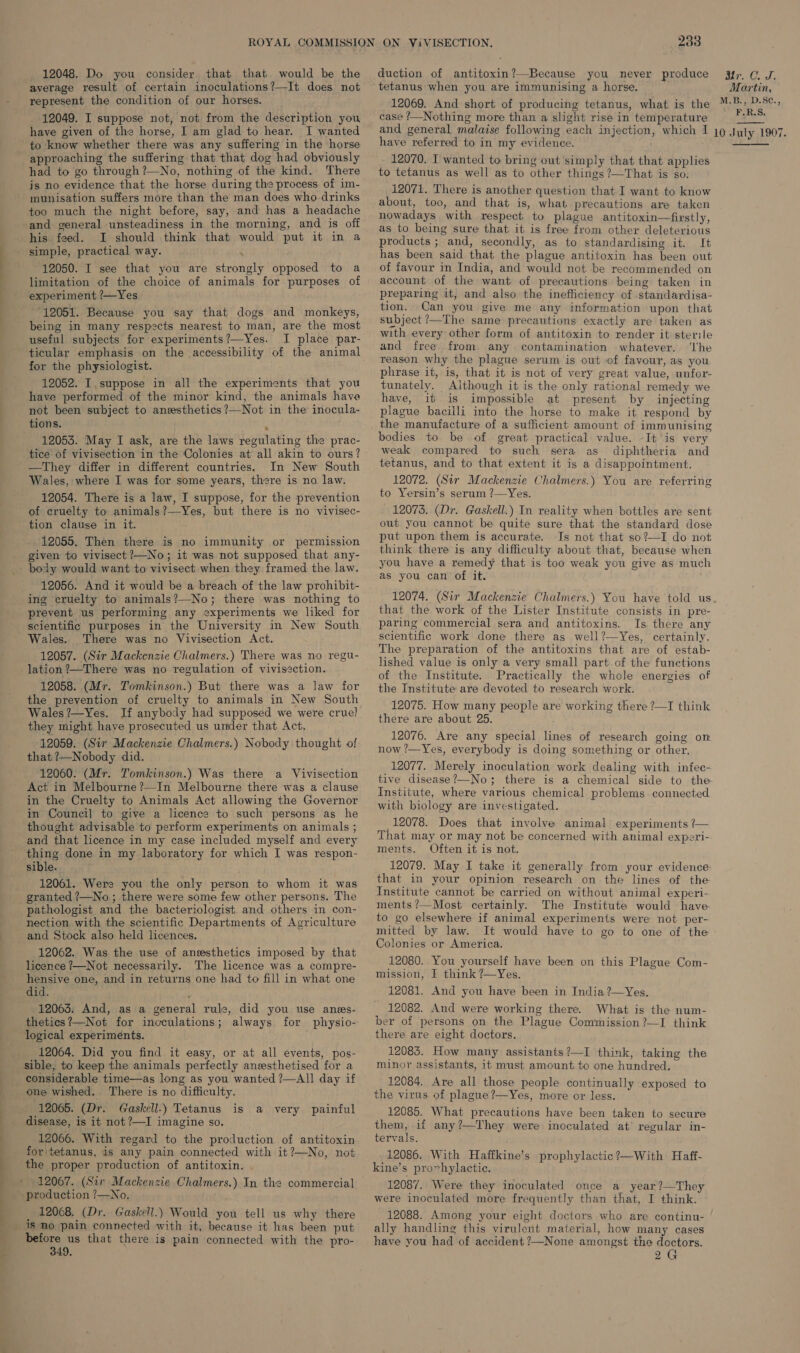 duction of antitoxin?—Because you never produce tetanus when you are immunising a horse. Me Cs ls 12048. Do you consider that that would be the Martin, average result of certain inoculations?—It does not ee represent the condition of our horses. 12049. I suppose not, not from the description you have given of the horse, I am glad to hear. I wanted to know whether there was any suffering in the horse approaching the suffering that that dog had obviously had to go through ?—No, nothing of the kind. There is no evidence that the horse during the process of im- munisation suffers more than the man does who drinks too much the night before, say, and has a headache and general unsteadiness in the morning, and is off his feed. I should think that would put it in a simple, practical way. 12050. I see that you are strongly opposed to a limitation of the choice of animals for purposes of experiment ?—Yes. 12051. Because you say that dogs and monkeys, being in many respects nearest to man, are the most useful subjects for experiments?—Yes. I place par- ticular emphasis on the accessibility of the animal for the physiologist. 12052. I suppose in all the experiments that you have performed of the minor kind, the animals have not been subject to anesthetics ?—Not in the inocula- tions. y 12053. May I ask, are the laws regulating the prac- tice of vivisection in the Colonies at all akin to ours? —They differ in different countries. In New South Wales, where I was for some years, there is no law. 12054. There is a law, I suppose, for the prevention of cruelty to animals?—Yes, but there is no vivisec- tion clause in it. 12055. Then there is no immunity or permission given to vivisect?—No; it was not supposed that any- body would want to vivisect when they framed the law. 12056. And it would be a breach of the law prohibit- ing cruelty to animals?—No; there was nothing to prevent us performing any experiments we liked for scientific purposes in the University in New South Wales. There was no Vivisection Act. 12057. (Sir Mackenzie Chalmers.) There was no regu- lation ?—There was no regulation of vivisection. 12058. (Mr. Tomkinson.) But there was a law for the prevention of cruelty to animals in New South Wales?—Yes. If anybody had supposed we were cruel they might have prosecuted us under that Act. 12059. (Sir Mackenzie Chalmers.) Nobody thought of that ?—Nobody did. 12060. (Mr. Tomkinson.) Was there a Vivisection Act in Melbourne ?—In Melbourne there was a clause in the Cruelty to Animals Act allowing the Governor in Council to give a licence to such persons as he thought advisable to perform experiments on animals ; and that licence in my case included myself and every thing done in my laboratory for which I was respon- sible. 12061. Were you the only person to whom it was granted ?—No ; there were some few other persons. The nection with the scientific Departments of Agriculture and Stock also held licences. 12062. Was the use of anesthetics imposed by that licence ?—Not necessarily. The licence was a compre- hensive one, and in returns one had to fill in what one did. ; 12063. And, as a general rule, did you use anes- thetics?—Not for inoculations; always for physio- logical experiments. 12064. Did you find it easy, or at all events, pos- sible, to keep the animals perfectly anesthetised for a considerable time—as long as you wanted ?—All day if one wished. ‘There is no difficulty. 12065. (Dr. Gaskell.) Tetanus disease, is it not ?—I imagine so. 12066. With regard to the production of antitoxin for\tetanus, is any pain connected with it?—No, not the proper production of antitoxin. 12067. (Sir Mackenzie Chalmers.) In the commercial production ?—No. : 12068. (Dr. Gaskell.) Would you tell us why there is no pain connected with it, because it has been put before us that there is pain connected with the pro- 349, is a very painful 12069. And short of producing tetanus, what is the case ?—Nothing more than a slight rise in temperature have referred to in my evidence. 12070. I wanted to bring out simply that that applies to tetanus as well as to other things ?—That is so. 12071. There is another question that I want to know about, too, and that is, what precautions are taken nowadays with respect to plague antitoxin—firstly, as to being sure that it is free from other deleterious products ; and, secondly, as to standardising it. It has been said that the plague antitoxin has been out of favour in India, and would not be recommended on account of the want of precautions being taken in preparing it, and also the inefficiency of standardisa- tion. Can you give me any information upon that subject ?—The same precautions exactly are taken as  with every other form of antitoxin to render it sterile and free from. any contamination whatever. ‘lhe reason why the plague serum is out of favour, as you phrase it, is, that it is not of very great value, unfor- tunately. Aithough it is the only rational remedy we have, it is impossible at present by injecting plague bacilli into the horse to make it respond by the manufacture of a sufficient amount of immunising bodies to be of great practical value. -It is very weak compared to such sera as diphtheria and tetanus, and to that extent it is a disappointment. 12072. (Sir Mackenzie Chalmers.) You are referring to Yersin’s serum ?—Yes. 12073. (Dr. Gaskell.) In reality when bottles are sent out you cannot be quite sure that the standard dose put upon them is accurate. Is not that so?—I do not think there is any difficulty about that, because when you have a remedy that is too weak you give as much as you can of it. 12074. (Sir Mackenzie Chalmers.) You have told us that the work of the Lister Institute consists in pre- paring commercial sera and antitoxins. Is there any scientific work done there as well?—Yes, certainly. The preparation of the antitoxins that are of estab- lished value is only a very small part of the functions of the Institute. Practically the whole energies of the Institute are devoted to research work. 12075. How many people are working there ?—I think there are about 25. 12076. Are any special lines of research going on now ?—Yes, everybody is doing something or other, 12077. Merely inoculation work dealing with infec- tive disease?—No; there is a chemical side to the Institute, where various chemical. problems. connected with biology are investigated. _12078. Does that involve animal experiments ?— That may or may not be concerned with animal experi- ments. Often it is not. 12079. May I take it generally from your evidence- that in your opinion research on the lines of the Institute cannot be carried on without animal experi- ments ?—Most certainly. The Institute would have. to go elsewhere if animal experiments were not per- mitted by law. It would have to go to one of the Colonies or America. 12080. You yourself have been on this Plague Com- mission, £ think ?—Yes. 12081. And you have been in India ?—Yes. 12082. And were working there. What is the num- ber of persons on the Plague Commission ?—I think there are eight doctors. 12083. How many assistants?—I think, taking the minor assistants, it must amount to one hundred. 12084. Are all those people continually exposed to the virus of plague ?—Yes, more or less. 12085. What precautions have been taken to secure them, if any?—They were inoculated at’ regular in- tervals. 12086. With Haffkine’s prophylactic?—With Haff- kine’s pro~hylactic. 12087. Were they inoculated once a year?—They were inoculated more frequently than that, I think. 12088. Among your eight doctors who are continu- | ally handling this virulent material, how many cases have you had of accident ?—None amongst the doctors. 2G 