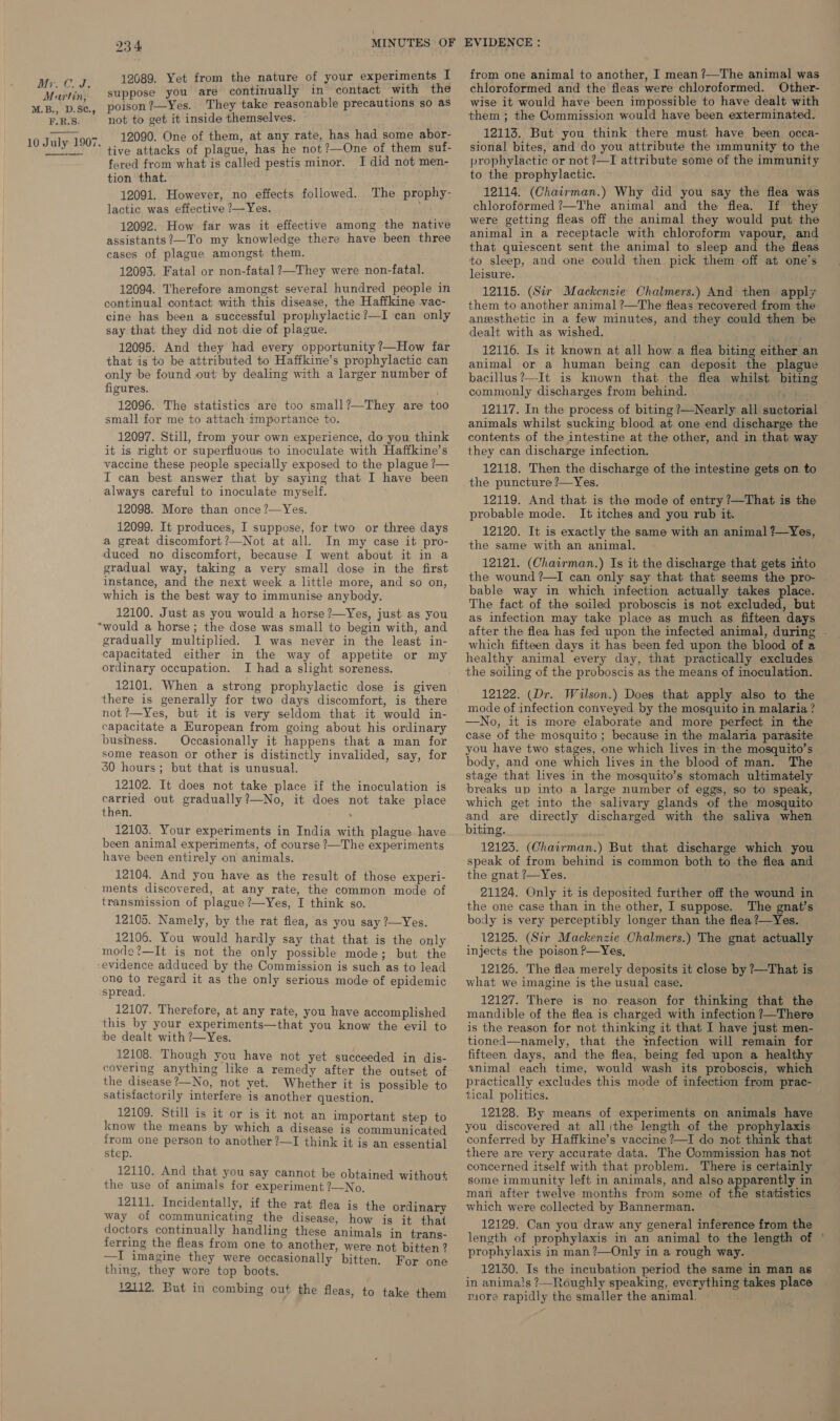  12089. Yet from the nature of your experiments I suppose you are continually in contact with the poison ?—Yes. They take reasonable precautions so as not to get it inside themselves. 12090. One of them, at any rate, has had some abor- ’ tive attacks of plague, has he not?—One of them suf- fered from what is called pestis minor. I did not men- tion that. 12091. However, no effects followed. The prophy- lactic was effective ?—Yes. 12092. How far was it effective among the native assistants?—To my knowledge there have been three cases of plague amongst them. 12093. Fatal or non-fatal ?—They were non-fatal. 12094. Therefore amongst several hundred people in continual contact with this disease, the Haffkine vac- cine has been a successful prophylactic?—I can only say that they did not die of plague. 12095. And they had every opportunity ?—How far that is to be attributed to Haffkine’s prophylactic can only be found out by dealing with a larger number of figures. 12096. The statistics are too small?—They are too small for me to attach: importance to. 12097. Still, from your own experience, do you think it is right or superfluous to inoculate with Haffkine’s vaccine these people specially exposed to the plague ?— I can best answer that by saying that I have been always careful to inoculate myself. 12098. More than once ?—Yes. 12099. It produces, I suppose, for two or three days a great discomfort?—Not at all. In my case it pro- duced no discomfort, because I went about it in a gradual way, taking a very small dose in the first instance, and the next week a little more, and so on, which is the best way to immunise anybody. 12100. Just as you would a horse ?—Yes, just as you “would a horse; the dose was small to begin with, and gradually multiplied. I was never in the least in- capacitated either in the way of appetite or my ordinary occupation. I had a slight soreness. there is generally for two days discomfort, is there not ?—Yes, but it is very seldom that it would in- capacitate a European from going about his ordinary business. Occasionally it happens that a man for some reason or other is distinctly invalided, say, for 30 hours; but that is unusual. 12102. It does not take place if the inoculation is carried out gradually?—No, it does not take place then. ‘ 12103. Your experiments in India with plague have been animal experiments, of course ?—The experiments have been entirely on animals. 12104. And you have as the result of those experi- ments discovered, at any rate, the common mode of transmission of plague ?—Yes, I think so. 12105. Namely, by the rat flea, as you say ?—Yes. 12106. You would hardly say that that is the only mode?—It is not the only possible mode; but the evidence adduced by the Commission is such as to lead one to regard it as the only serious mode of epidemic spread. 12107. Therefore, at any rate, you have accomplished this by your experiments—that you know the evil to be dealt with ?—Yes. 12108. Though you have not yet succeeded in dis- covering anything like a remedy after the outset of the disease?—No, not yet. Whether it is possible to satisfactorily interfere is another question. 12109. Still is it or is it not an important step to know the means by which a disease is communicated from one person to another ?—I think it is an essential step. 12110. And that you say cannot be obtained without the use of animals for experiment ?—No, 12111. Incidentally, if the rat flea is the ordinary way of communicating the disease, how is it that doctors continually handling these animals in trans- ferring the fleas from one to another, were not bitten? —I imagine they were occasionally bitten. For one thing, they wore top boots. 12112. But in combing out the fleas, to take them from one animal to another, I mean ?—The animal was chloroformed and the fleas were chloroformed. Other- wise it would have been impossible to have dealt with them ; the Commission would have been exterminated. 12113. But you think there must have been occa- sional bites, and do you attribute the immunity to the prophylactic or not ?—I attribute some of the immunity to the prophylactic. 12114. (Chairman.) Why did you say the flea was chloroformed ?—The animal and the flea. If they were getting fleas off the animal they would put the animal in a receptacle with chloroform vapour, and that quiescent sent the animal to sleep and the fleas to sleep, and one could then pick them off at one’s leisure. 12115. (Sir Mackenzie Chalmers.) And then apply them to another animal ?—The fleas recovered from the anesthetic in a few minutes, and they could then be dealt with as wished. 12116. Is it known at all how a flea biting either an animal or a human being can deposit the plague bacillus?—It is known that the flea whilst biting commonly discharges from behind. ; 12117. In the process of biting ?—Nearly all suctorial animals whilst sucking blood at one end discharge the contents of the intestine at the other, and in that way they can discharge infection. 12118. Then the discharge of the intestine gets on to the puncture ?—Yes. 12119. And that is the mode of entry ?—That is the probable mode. It itches and you rub it. 12120. It is exactly the same with an animal ?—Yes, the same with an animal. 12121. (Chairman.) Is it the discharge that gets into the wound ?—I can only say that that seems the pro- bable way in which infection actually takes place. The fact of the soiled proboscis is not excluded, but as infection may take place as much as fifteen days after the flea has fed upon the infected animal, during - which fifteen days it has been fed upon the blood of a healthy animal every day, that practically excludes the soiling of the proboscis as the means of inoculation. 12122. (Dr. Wilson.) Does that apply also to the mode of infection conveyed by the mosquito in malaria ? —No, it is more elaborate and more perfect in the case of the mosquito ; because in the malaria parasite you have two stages, one which lives in the mosquito’s body, and one which lives in the blood of man. The stage that lives in the mosquito’s stomach ultimately breaks up into a large number of eggs, so to speak, which get into the salivary glands of the mosquito and are directly discharged with the saliva when biting. 12123. (Chairman.) But that discharge which you speak of from behind is common both to the flea and the gnat ?—Yes. i 21124. Only it is deposited further off the wound in the one case than in the other, I suppose. The gnat’s body is very perceptibly longer than the flea ?—Yes. 12125. (Sir Mackenzie Chalmers.) The gnat actually | injects the poison P—Yes, ' 12126. The flea merely deposits it close by ?—That is what we imagine is the usual case. 12127. There is no reason for thinking that the mandible of the flea is charged with infection ?—There is the reason for not thinking it that I have just men- tioned—namely, that the infection will remain for fifteen days, and the flea, being fed upon a healthy animal each time, would wash its proboscis, which practically excludes this mode of infection from prac- tical politics. 12128. By means of experiments on animals have you discovered at all ithe length of the prophylaxis conferred by Haffkine’s vaccine ?—I do not think that there are very accurate data. The Commission has not concerned itself with that problem. There is certainly some immunity left in animals, and also apparently in man after twelve months from some of the statistics which were collected by Bannerman. 12129. Can you draw any general inference from the length of prophylaxis in an animal to the length of ° prophylaxis in man?—Only in a rough way. 12130. Is the incubation period the same in man as in animals ?—Roughly speaking, everything takes place riore rapidly the smaller the animal. 