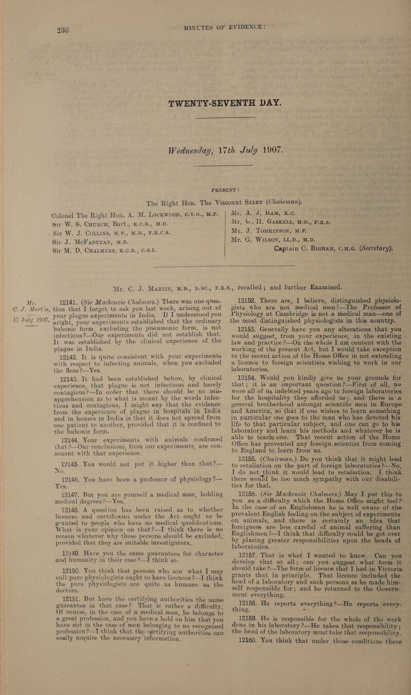 Mr. C.J. Martin, 17 July 1907. 236   Colonel The Right Hon. A. M. Lockwoop, C.v.0., M.P. sir W. S. Cuurcu, Bart., K.c.B., M.D. Sir W. J. CoLuins, M.P., M.D., F.B.C.S. Sir J. McFapyrEan, M.B. Sir M. D, CuatmErs, K.C.B., C.8.I. Mr, A. J. Ram, K.c, Mr, \v. HW. GaskELL, M.D., F.R.S. Mr. J. ToMKINSON, M.P. Mr. G. WILSON, LL.D., M.D. Captain C. Biguam, c.u.c. (Secretary).  12141. (Sir Mackenzie Chalmers.) There was one ques- tion that I forgot to ask you last week, arising out of your plague experiments in India, If I understood you aright, your experiments established that the ordinary bubonic form, excluding the pneumonic form, is not infectious ?—Our experiments did not establish that. It was established by the clinical experience of the plague in India. 12142. It is quite consistent with your experiments with respect to infecting animals, when you excluded the fleas P—Yes. 12143. It had been established before, by clinical experience, that plague is not infectious and barely contagious?—In order that there should be no mis- apprehension as to what is meant by the words infec- tious and contagious, I might say that the evidence from the experience of plague in hospitals in India and in houses in India is that it does not spread from one patient to another, provided that it is confined to the bubonic form. 12144. Your experiments with animals confirmed that ?—Our conclusions, from our experiments, are con- sonant with that experience. 12145, You would not put it higher than that ?— No, 12146. You have been a professor of physiology ?— Yes. 12147, But you are yourself a medical man, holding medical degrees &gt;—Yes. 12148. A question has .been raised as to whether licences and certificates under the Act ought to be granted to peopie who have no medical qualifications. What is your opinion on that ?—I think there is no reason whatever why those persons should be excluded, provided that they are suitable investigators, 12149. Have you the same guarantees for character and humanity in their case ?—TI think so. 12150. You think that persons who are what I may call pure physiologists ought to have licences ?—I think the pure physiologists are quite as humane ag the doctors. 12151. But have the certifying authorities the same Of course, in the case of a medical man, he belongs to a great profession, and you have a hold on him that you have not in the case of men belonging to no recognised profession ?—J think that the certifying authorities can easily acquire the necessary information, 12152. There are, I believe, distinguished physiolo- gists who are not medical men?—The Professor of Physiology at Cambridge is not a medical man—one of the most distinguished physiologists in this country. 12153. Generally have you any alterations that you would suggest, from your experience, in the existing law and practice ?—On the whole I am content with the working of the present Act, but I would take exception to the recent action of the Home Office in not extending a licence to foreign scientists wishing to work in our laboratories, 12154. Would you kindly give us your grounds for that; it is an important question?—First of all, we were all of us indebted years ago to foreign laboratories for the hospitality they afforded us; and there is a general brotherhood amongst scientific men in Europe and America, so that if one wishes to learn something in particular one goes to the man who has devoted his life to that particular subject, and one can go to his laboratory and learn his methods and whatever he is able to teachyone. That recent action of the Home Office has prevented any foreign.scientist from coming to England to learn from us. 12155. (Chairman.) Do you think that it might lead to retaliation on the part of foreign laboratories P—No, I do not_think it would lead to retaliation. I think there would be too much sympathy with our disabili- ties for that. 12156. (Sir Mackenzie Chalmers.) May I put this to you as a difficulty which the Home Office might feel ? In the case of an Englishman he is well aware of the prevalent English feeling on the subject of experiments on animals, and there is certainly an idea that foreigners are less careful of animal suffering than Englishmen ?—I think that difficulty could be got over by placing greater responsibilities upon the heads of laboratories. 12157. That is what I wanted to know, Can you develop that at all; can you suggest what form it should take ?—The form of licence that I had in Victoria grants that in principle. That licence included the head of a laboratory and such persons as he made him- self responsible for; and he returned to the Govern- ment everything. atone He reports everything ?—He reports every- ing. . 12159. He is responsible for the whole of the work done in his laboratory ?—He takes that responsibility ; the head of the laboratory must take that responsibility, 12160. You think that under those conditions there
