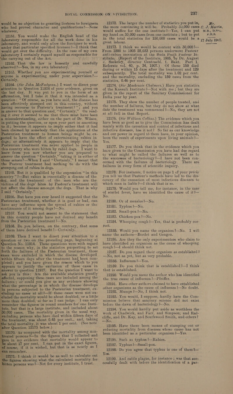 would be no objection to granting licences to foreigners who had proved character and qualifications ?—None whatever, 12161. You would make the English head of the laboratory responsible for all the work done in his laboratory, and would only allow the foreigner to work under that particular specified licensee ?—I think that would get over the difficulty. In the case of my own laboratory I certainly regard myself as responsible for ‘the carrying out of the Act. 12162. That the law is honestly and carefully observed ?—Yes, in my own laboratory. 12163. Whether you are experimenting yourself or anyone is experimenting under your supervision ?— Certainly. 12164. (Sir John McFadyean.) I want to direct your attention to Question 11924 of your evidence, given on the last day. It was put to you in the form of an affirmation, but I take it that it was intended as a ‘question: “ Of course, as you have said, the disease has been effectively stamped out in this country, without having recourse to Pasteur’s treatment?”; and you in answer to that question said, “Certainly.” On read- ing it over it seemed to me that there must have been a misunderstanding, either on the part of Dr. Wilson, in putting the question, or upon your part in assenting to it; because it appears to imply either that it had been claimed by somebody that the application of the Pasteurian treatment to human beings might be ex- pected to have the effect of exterminating rabies in dogs; or alternatively it appears to imply that the Pasteurian treatment was neyer applied to people in this country who were bitten by rabid dogs. I want to know from you now whether you are prepared to answer the question “ Certainly,” taking it in either of those senses ?—When I said “Certainly,” I meant that the Pasteur treatment had nothing to do with the stamping out of rabies in dogs. 12165. But it is qualified by the expression “in this country ’?—But rabies is essentially a disease of the dog, and the treatment of the men who are the victims of the dogs’ bites by Pasteur’s treatment will not affect the disease amongst the dogs. That is why I said “ Certainly.” 12166. But have you ever heard it suggested that the Pasteurian treatment, whether it is good or bad, can have any influence upon the spread of rabies or the continuance of it among dogs ?—No. 12167. You would not assent to the statement that in this country people have not derived any benefit from the Pasteurian treatment ?—No. - 12168. Do you believe, on the contrary, that some of them have derived benefit ?—Certainly. - 12169. Then I want to direct your attention to a question or two on the preceding page, beginning at Question No. 11914. These questions were with regard to the reason why, in the statistics purporting to set forth the failures of the Pasteurian treatment, those eases were excluded in which the disease developed within fifteen days after the treatment had been com- pleted; and you have given the reason which to you appears to justify the exclusion of these cases in ‘answer to question 11917. But the question I want to ‘ask you is this: Are the available statistics greatly affected, supposing these cases are included among the failures ; or could you give us any evidence showing what the percentage is in which the disease develops in persons subjected to the Pasteurian treatment, ex- cluding no cases at all?—If these cases were not ex- luded the mortality would be about doubled, or a little more than doubled, ‘so far as I can judge. I can only remember the figures in round numbers for one Insti- tute, but that is a large institute, and included about 30,000 cases. The mortality given in the usual way, excluding persons who have died within fifteen days of the treatment, was about 0.45 per cent., and, taking the total mortality, it was about 1 per cent. (See note after Question 12173 below.) 12170, As compared with the mortality among non- treated persons?—In the figures that I collected and ave in my evidence that mortality would appear to ‘be about 17 per cent. I can put in the exact figures, of course, if it is wished, but that is as nearly as I «an remember. 12171. I think it would be as well to calculate out the figures showing what the calculated mortality for itten persons was !/—Not for every institute, I trust.                  i ® « bee igi ON \IVISECTION. 237 12172. The larger the number of statistics you put in, the more convincing it will be. Probably 3,000 cases would suffice for the one institute?—Yes, 1 can put my hand on 30,000 cases from one institute ; but to put in the total statistics for 150,000 cases would be a great labour. 12173. I think we would be content with 30,000 ?— From 1890 to 1905 28,033 persons underwent Pasteur anti-rabies moculation at the Buda Pesth basteur In- stitute. (Report of the Institute, 1905, by Dr. August v. Szekeley, director Centraebl. f. Bakt. Part 1. Referate vol. 40, p. 34, 1907.) Of these 159 died during or within 15 days after the treatment and 129 subsequently. The total mortality was 1.02 per cent. and the mortality, excluding the 159 cases from the statistics, 0.46 per cent. 12174. (Sir Mackenzie Chalmers.) Have you statistics of the Kasauli Institute ?—Not with me; but they are given in the report of the Sanitary Commissioner for India year by year. 12175. They show the number of people treated, and the number of failures, but they do not show at what date the treatment was commenced ?—No, they are not at all full in that Report. 12176. (Sir William Collins.) The evidence which you have been so good as to give the Commission has dealt mainly with the causation and control of infectious and infective diseases, has it not? So far as our knowledge and our power in regard té them have, in your opinion, been the result of experiments upon living animals ?— Yes. 12177. Do you think that in the evidence which you have given to the Commission you have had due regard to what might be called the failures as well as to the successes of bacteriology?—I have not been con- cerned with the failures of bacteriology. There are failures in every form of scientific inquiry. 12178. For instance, I notice on page 1 of your précis you tell us that Pasteur’s methods have led to the dis- covery of the causation of most infectious diseases to which man is. liable ?—I think that is so. 12179. Would you tell me, for instance, in the case of scarlet fever, have we identified the cause of it?— No. 12180. 12181. 12182. 12183. 12184. rect. 12185. Would you name the organism ?—No. mame the authors—Bordet and Gengou. 12186. Are they the only experimenters who claim to have identified an organism as the cause of whooping cough ?—I should think not. 12187. Do you regard their organism as established ? —No, not as yet, but as very probable. 12188. Influenza ?—Yes. 12189. Do you think that is established ?—I think that is established. 12190. Would you name the author who has identified the true cause of influenza /—Pfeiffer. 12191. Have other authors claimed to have established other organisms as the cause of influenza ?—No doubt. 12192. Mumps ?—No, I think not. 12193. You would, I suppose, hardly have the Com- mission believe that sanitary science did not exist before the dawn of bacteriology ?--No. 12194. You would hardly put aside as worthless the work of Chadwick, and Farr, and Simpson, and Rad- cliffe, and Dr. Kay, and Southwood Smith, and others? —No. 12195. Have there been means of stamping out or reducing mortality from diseases whose cause has not been identified as a particular organism ?/—Yes. Or of measles /—No. Typhus ?—No. Small-pox ?—No. Chicken-pox ?—No. Whooping cough ?—Yes, that is probably cor- I will 12196. Such as typhus ?—Rabies. i 12197. T'yphus /—Small-pox. 12198. Do you agree that typhus is one of them ?~— Yes. 12199. And cattle plague, for instance ; was that sus- cessfully dealt with before the identification of a par- Mr. C. J. Martin, M.B., D.Sex5: .R.S. 17 July 1907. 