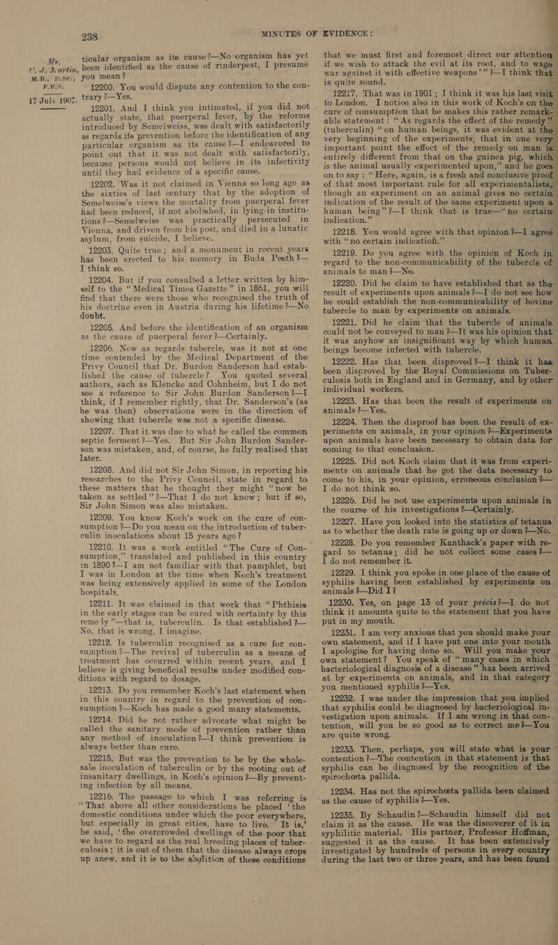 C.J. Martin, M.B., D.SC¢., F.R.S, 17 July 1907.  238 ticular organism as its cause ?—No organism has yet been identified as the cause of rinderpest, I presume you mean ? : 12200. You would dispute any contention to the con- trary /—Yes. 12201. And I think you intimated, if you did, not actually state, that puerperal fever, by the reforms introduced by Semelweiss, was dealt with satisfactorily as regards its prevention before the identification of any particular organism as its cause ?—I endeavored to point out that it was not dealt with satisfactorily, because persons would not believe in its infectivity until they had evidence of a specific cause. 12202. Was it not claimed in Vienna so long ago as the sixties of last century that by the adoption of Semelweise’s views the mortality from puerperal fever had been reduced, if not abolished, in lying-in institu- tions ?—Semelweiss was practically persecuted in Vienna, and driven from his post, and died in a lunatic asylum, from suicide, I believe. 12203. Quite true; and a monument in recent years has been erected to his memory in Buda Pesth ?— I think so. 12204. But if you consulted a letter written by him- self to the “Medical Times Gazette” in 1861, you will find that there were those who recognised the truth of his doctrine even in Austria during his lifetime ?—No doubt. 12205. And before the identification of an organism as the cause of puerperal fever ?—Certainly. 12206. Now as regards tubercle, was it not at one time contended by the Medical Department of the Privy Council that Dr. Burdon Sanderson had estab- lished the cause of tubercle? You quoted several authors, such as Klencke and Cohnheim, but I do not see a reference to Sir John Burdon Sanderson /—I think, if I remember rightly, that Dr. Sanderson’s (as he was then) observations were in the direction of showing that tubercle was not a specific disease. 12207. That it was due to what he called the common septic ferment ?—Yes. But Sir John Burdon Sander- son was mistaken, and, of course, he fully realised that later. 12208. And did not Sir John Simon, in reporting his researches to the Privy Council, state in regard to these matters that he thought they might “now be taken as settled’? ?—That I do not know; but if so, Sir John Simon was also mistaken. 12209. You know Koch’s work on the cure of con- sumption ?—Do you mean on the introduction of tuber- culin inoculations about 15 years ago? sumption,” translated and published in this country in 1890?—I am not familiar with that pamphlet, but I was in London at the time when Koch’s treatment was being extensively applied in some of the London hospitals, 12211. It was claimed in that work that “Phthisis in the early stages can be cured with certainty by this remely ”’—that is, tuberculin. Is that established ?— No, that is wrong, I imagine. 12212. Is tuberculin recognised as a cure for con- sumption ’—The revival of tuberculin as a means of treatment has occurred within recent years, and I believe is giving beneficial results under modified con- ditions with regard to dosage. _ 12213. Do you remember Koch’s last statement when in this country in regard to the prevention of con- sumption ?—Koch has made a good many statements. 12214. Did he not rather advocate what might be called the sanitary mode of prevention rather than any method of inoculation?—I think prevention is always better than cure. 12215. But was the prevention to be by the whole- sale inoculation of tuberculin or by the rooting out of insanitary dwellings, in Koch’s opinion #~By prevent- ing infection by all means. 12216. The passage to which I was referring is “That above all other considerations he placed ‘the domestic conditions under which the poor everywhere, but especially in great cities, have to live. It is,’ he said, ‘the overcrowded dwellings of the poor that we have to regard as the real breeding places of tuber- culosis; it is out of them that the disease always crops up anew, and it is to the abolition of these conditions 1 that we must first and foremost direct our attention — if we wish to attack the evil at its root, and to wage war against it with effective weapons’” ?—I think that is quite sound. ~~ 12217. That was in 1901; I think it was his last visit to London. I notice also in this work of Koch’s on the cure of consumption that he makes this rather remark- able statement: “ As regards the effect of the remedy he (tuberculin) “on human beings, it was evident at % very beginning of the experiments, that in one very important point the effect of the remedy on man is entirely different from that on the guinea pig, which is the animal usually experimented upon,” and he goes on to say: “Here, again, is a fresh and conclusive proof of that most important rule for all experimentalists, though an experiment on an animal gives no certain indication of the result of the same experiment upon a human being” ?—I think that is true—‘no certain indication.” - 12218. You would agree with that opinion ?—I agree with “no certain indication.” ; : 12219. Do you agree with the opinion of Koch in regard to the non-communicability of the tubercle of animals to man ?—No. } 12220. Did he claim to have established that as the result of experiments upon animals ?—I do not see how he could establish the non-communicability of bovine tubercle to man by experiments on animals. 12221. Did he claim that the tubercle of animals. could not be conveyed to man ?—It was his opinion that it was anyhow an insignificant way by which human beings become infected with tubercle. 12222. Has that been disproved?—I think it has — been disproved by the Royal Commissions on Tuber- culosis both in England and in Germany, and by other individual workers. 12223. Has that been the result of experiments on animals ?—Yes, 12224. Then the disproof has been the result of ex- periments on animals, in your opinion /—Experiments upon animals have been necessary to obtain data for coming to that conclusion. 12225. Did not Koch claim that it was from experi- ments on animals that he got the data necessary to come to his, in your opinion, erroneous conclusion /— I do not think so. 12226. Did he not use experiments upon animals in the course of his investigations /—Certainly. 12227. Have you looked into the statistics of tetanus as to whether the death rate is going up or down ?—No. 12228. Do you remember Kanthack’s paper with re- gard to tetanus; did he not collect some cases /— I do not remember it. 12229. I think you spoke in one place of the cause of syphilis having been established by experiments on animals ?—Did I? ; 12230. Yes, on page 13 of your précis?—I do not think it amounts quite to the statement that you have put in my mouth. 12231. I am very anxious that you should make your own statement, and if I have put one into your mouth I apologise for having done so. Will you make your own statement? You speak of “many cases in which bacteriological diagnosis of a disease” has been arrived at. by experiments on animals, and in that category you mentioned syphilis /—Yes. 12232. I was under the impression that you implied that syphilis could be diagnosed by bacteriological in- vestigation upon animals. If I am wrong in that con- tention, will you be so good as to correct me?+~You are quite wrong. 12233. Then, perhaps, you will state what is your contention ?—The contention in that statement is that syphilis can be diagnosed by the recognition of the spirocheeta pallida. 12234. Has not the spirocheeta pallida been claimed as the cause of syphilis ?—Yes. 12235. By Schaudin?—Schaudin himself did not claim it as the cause. He was the discoverer of it in syphilitic material. His partner, Professor Hoffman, suggested it as the cause. It has been extensively investigated by hundreds of persons in every country during the last two or three years, and has been found