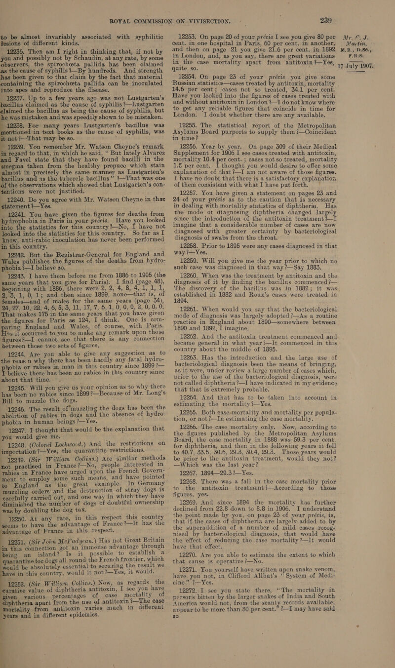 to be almost invariably associated with syphilitic Jesions of different kinds. 12236. Then am I right in thinking that, if not by you and possibly not by Schaudin, at any rate, by some observers, the spirocheta pallida has been claimed as the cause of syphilis ?—By hundreds. And strength has been given to that claim by the fact that material containing the spirochceta pallida can be inoculated into apes and reproduce the disease. ; 12237. Up to a few years ago was not Lustgarten’s bacillus claimed as the cause of syphilis ?—Lustgarten claimed the bacillus as being the cause of syphilis, but he was mistaken and was speedily shown to be mistaken. - 12238. For many years Lustgarten’s bacillus was mentioned in text books as the cause of syphilis, was it not ?—-That may be so. 12259. You remember Mr. Watson Cheyne’s remark in regard to that, in which he said, “ But lately Alvarez and Favel state that they have found bacilli in the smegma taken from the healthy prepuce which stain almost in precisely the same manner as Lustgarten’s bacillus and as the tubercle bacillus” ?—That was one of the observations which showed that Lustgarten’s con- tentions were not justified. 12240. Do you agree with Mr. Watson Cheyne in that statement ?—Yes. _ 12241. You have given the figures for deaths from hydrophobia in Paris in your précis. Have you looked into the statistics for this country?—No, I have not looked into the statistics for this country. So far as I know, anti-rabic inoculation has never been performed in this country. 12242. But the Registrar-General for England and Wales publishes the figures of the deaths from hydro- phobia ?—I believe so. 12243. I have them before me from 1886 to 1905 (the same years that you give for Paris). I find (page 48), beginning with 1886, there were 2, 2, 4, 8, 4, 1, i, 1, 2, 3, 1, 0, 1; and then since 1899, none—that is, of females—and of males for the same years (page 34), 24, 27, 10, 22, 4, 6, 5,3, 11, 17, 7, 6,1, 0, 0, 0, 2, 0, 0, 0. That makes 175 in the same years that you have given the figures for Paris as 124, I think. One is com- paring England and Wales, of course, with Paris. Has it occurred to you to make any remark upon those figures ?—I cannot see that there is any connection between those two sets of figures. 12244. Are you able to give any suggestion as to the reas: n why there has been hardly any fatal hydro- hobia or rabies in man in this country since 1899 7— if believe there has been no rabies in this country since about that time. 12245. Will you give us your opinion as to why there has been no rabies since 1899?—Because of Mr. Long’s Bill to muzzle the dogs. 12246. The result of*muzzling the dogs has been the abolition of rabies in dogs and the absence of hydro- phobia in human beings /—Yes. 492247. I thought that would be the explanation that you would give me. ; 12248. (Colonel Lockwocd.) And the restrictions on importation ?—Yes, the quarantine restrictions. 12249. (Sir William Collins.) Are similar methods not practised in France ?—No, people interested in rabies in France have urged upon the French Govern- ment to employ some such means, and have pointed to England as the great example. In Germany muzzling orders and the destruction of stray dogs is carefully carried out, and one way In which they have diminished the number of dogs of doubtful ownership was by doubling the dog tax. 12250. At any rate, in this respect this country seems to have the advantage of France ?—It has’ the advantage of France in this respect. 12251. (Sir John McFadyean.) Has not Great Britain in this connection got an immense advantage through being an island? Is it possible to establish a quarantine for dogs all round the French frontier, which would be absolutely essential to securing the result we have in this country, would it not ?—Yes, it would. : 12252. (Sir William Collins.) Now, as regards the ‘curative value of diphtheria antitoxin, I see you have given various. percentages of case mortality of diphtheria apart from the use of antitoxin ?—The case mortality from antitoxin varies much in different years and in different epidemics. 239 12253. On page 20 of your précis I see you give 80 per cent. in one hospital in Paris, 60 per cent. in another, and then on page 21 you give 21.6 per cent. in 1892 in London, and, as you say, there are great variations in the case mortality apart from antitoxin ?—~Yes, qaite so. 12254. On page 25 of your précis you give some Russian statistics—cases treated by antitoxin, mortality 14.6 per cent; cases not so treated, 34.1 per cent. Have you looked into the figures of cases treated with and without antitoxin in London ?—I do not know where to get any reliable figures that coincide in time for London. I doubt whether there are any available. 12255. The statistical report of the Metropolitan Asylums Board purports to supply them ?—Coincident in ‘time? 12256. Year by year. On page 309 of their Medical Supplement for 1906 I see cases treated with antitoxin, mortality 10.4 per cent. ; cases not so treated, mortality -€ per cent. I thought you would desire to offer some explanation of that?—I am not aware of those figures. I have no doubt that there is a satisfactory explanation of them consistent with what I have put forth. 12257. You have given a statement on pages 23 and 24 of your précis as to the caution that is necessary in dealing with mortality statistics of diphtheria. Has the mode ot diagnosing diphtheria changed largely since the introduction of the antitoxin treatment +—I imagine that a considerable number of cases are now diagnosed with greater certainty by bacteriological diagnosis of swabs from the throat. 12258. Prior to 1895 were any cases diagnosed in that way ?—Yes. 12259. Will you give me the year prior to which no such case was diagnosed in that way ?—Say 1883. 12260. When was the treatment by antitoxin and the diagnosis of it by finding the bacillus commenced ?— The discovery of the bacillus was in 1882; it was established in 1882 and Roux’s cases were treated. in 1894. 12261. When would you say that the bacteriological mode of diagnosis was largely adopted ?—As a routine practice in England about 1890—somewhere between 1890 and 1892, I imagine, 12262. And the antitoxin treatment commenced and became general in what year?—It commenced in this country about the middle of 1895. 12263. Has the introduction and the large use of bacteriological diagnosis been the means of bringing, as it were, under review a large number of cases which, prior to the use of the bacteriological diagnosis, were not called diphtheria ?—I have indicated in my evidence that that is extremely probable. 12264. And that has to be taken into account in estimating the mortality ?—Yes. 12265. Both case mortality and mortality per popula- tion, or not ?—In estimating the case mortality. 12266. The case mortality only. Now, according to the figures published by the Metropolitan Asylums Board, the case mortality in 1888 was 59.3 per cent. for diphtheria, and then in the following years it fell to 40.7, 33.5, 30.6, 29.3, 30.4, 29.3. Those years would be prior to the antitoxin treatment, would they not? —Which was the last year? 12267. 1894—29.3 ?—Yes. 12268. There was a fall in the case mortality prior to the antitoxin treatment?—According to those figures, yes. 12269. And since 1894 the mortality has further declined from 22.8 down to 8.8 in 1906. I understand the point made by you, on page 23 of your précis, is, that if the cases of diphtheria are largely added to by the superaddition of a number of mild cases recog- nised by bacteriological diagnosis, that would have the effect of reducing the case mortality ?—It would have that effect. 12270. Are you able to estimate the extent to which that cause is operative ?—No. 12271. You yourself have written upon snake venom, have you not, in Clifford Allbut’s “System of Medi- cine” ?—Yes. 12272. I see you state there, “The mortality in persons bitten by the larger snakes of India and South America would not, from the scanty records available, appear to be more than 30 per cent.” ?—I may have said so A ae ds Martin, M.B., D.Se., F.R.S. 