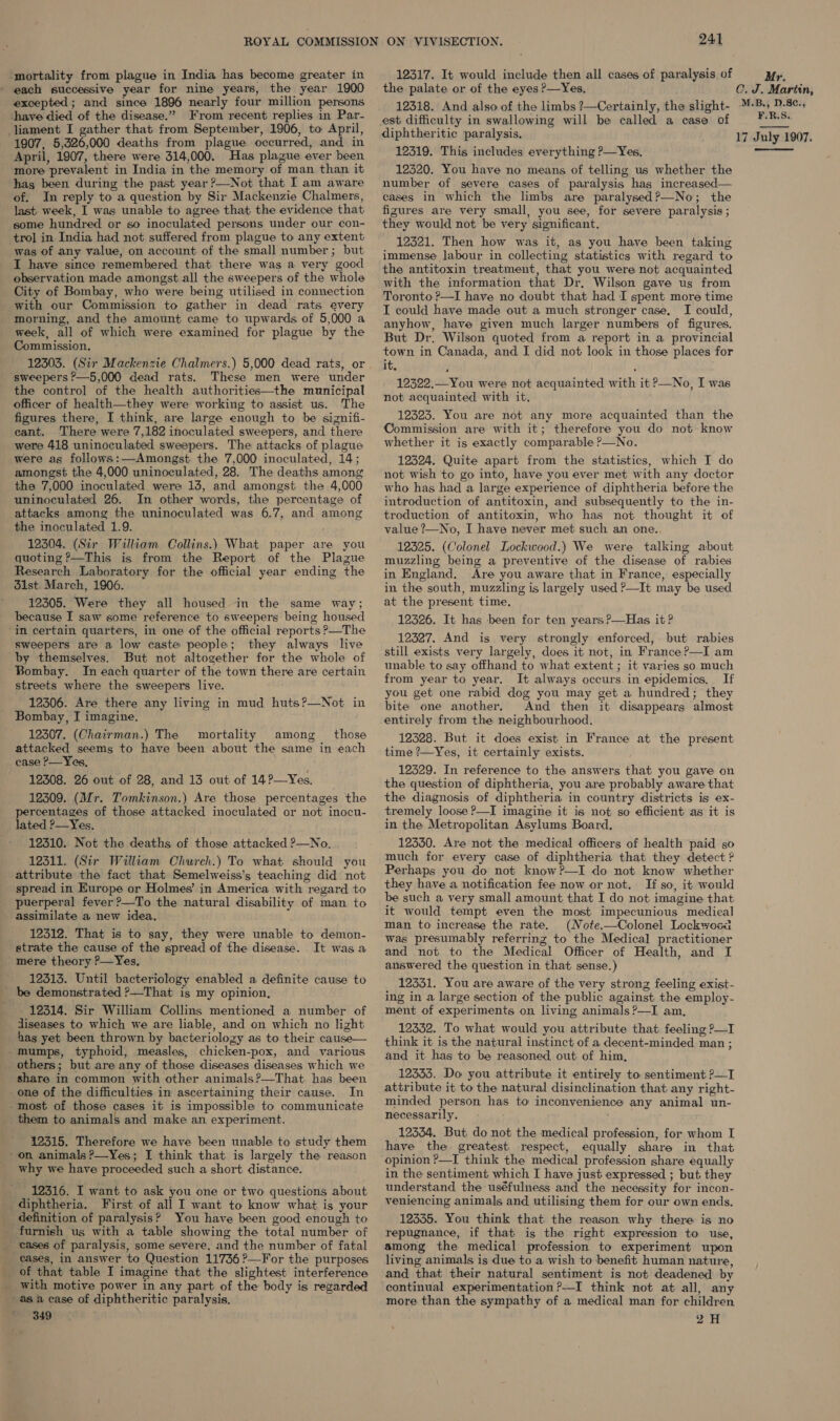 mortality from plague in India has become greater in ' each successive year for nine years, the year 1900 excepted; and since 1896 nearly four million persons have died of the disease.” From recent replies in Par- liament I gather that from September, 1906, to April, 12317. It would include then all cases of paralysis of Mr. the palate or of the eyes ?—Yes, C. J. Martin, 12318. And also of the limbs ?—Certainly, the slight- ™-B.) D.S¢., est difficulty in swallowing will be called a case of ¥F:B5 diphtheritic paralysis. 17 July 1907. 1907, 5,326,000 deaths from plague occurred, and in April, 1907, there were 314,000. Has plague ever been more prevalent in India in the memory of man than it has been during the past year ?—Not that I am aware of. In reply to a question by Sir Mackenzie Chalmers, last week, I was unable to agree that the evidence that some hundred or so inoculated persons under our con- trol in India had not suffered from plague to any extent was of any value, on account of the small number; but I have since remembered that there was a very good observation made amongst all the sweepers of the whole City of Bombay, who were being utilised in connection with our Commission to gather in dead rats every morning, and the amount came to upwards of 5,000 a week, all of which were examined for plague by the Commission. 12303. (Sir Mackenzie Chalmers.) 5,000 dead rats, or sweepers —5,000 dead rats. These men were under the control of the health authorities—the municipal officer of health—they were working to assist us. The figures there, I think, are large enough to be sizgnifi- cant. There were 7,182 inoculated sweepers, and there were 418 uninoculated sweepers. The attacks of plague were as follows:—Amongst the 7,000 inoculated, 14; amongst the 4,000 uninoculated, 28. The deaths among the 7,000 inoculated were 13, and amongst the 4,000 uninoculated 26. In other words, the percentage of attacks among the uninoculated was 6.7, and among the inoculated 1.9. 12304. (Sir William Collins.) What paper are you quoting ?—This is from the Report of the Plague Research Laboratory for the official year ending the d1st. March, 1906. 12305. Were they all housed in the same way; because I saw some reference to sweepers being housed in certain quarters, in one of the official reports P—The sweepers are a low caste people; they always live by themselves. But not altogether for the whole of Bombay. In each quarter of the town there are certain streets where the sweepers live. 12306. Are there any living in mud huts?—Not in Bombay, I imagine. 12307. (Chairman.) The mortality among _ those attacked seems to have been about the same in each case P—Yes, 12308. 26 out of 28, and 13 out of 14?—Yes, 12309. (Mr. Tomkinson.) Are those percentages the percentages of those attacked inoculated or not inocu- lated ?—Yes. 12310. Not the deaths of those attacked ?—No. 12311. (Sir William Church.) To what should you attribute the fact that Semelweiss’s teaching did not spread in Europe or Holmes’ in America with regard to puerperal fever?—To the natural disability of man to assimilate a new idea. 12312. That is to say, they were unable to demon- strate the cause of the spread of the disease. It was a mere theory P—Yes, 12313. Until bacteriology enabled a definite cause to be demonstrated ?—That is my opinion, 12314. Sir William Collins mentioned a number of diseases to which we are liable, and on which no light has yet been thrown by bacteriology as to their cause— mumps, typhoid, measles, chicken-pox, and various others; but are any of those diseases diseases which we share in common with other animals?—That has been _one of the difficulties in ascertaining their cause. In -most of those cases it is impossible to communicate them to animals and make an experiment. 12315. Therefore we have been unable to study them - on animals ?—Yes; I think that is largely the reason why we have proceeded such a short distance. 12316. I want to ask you one or two questions about diphtheria. First of all I want to know what is your definition of paralysis? You have been good enough to furnieh us with a table showing the total number of _ cases of paralysis, some severe, and the number of fatal cases, in answer to Question 11736 ?—For the purposes of that table I imagine that the slightest interference with motive power in any part of the body is regarded as a case of diphtheritic paralysis, S491 12319. This includes everything ?—Yes, 12320. You have no means of telling us whether the number of severe cases of paralysis has increased— cases in which the limbs are paralysed?—No; the figures are very small, you see, for severe paralysis ; they would not be very significant. 12321. Then how was it, as you have been taking immense Jabour in collecting statistics with regard to the antitoxin treatment, that you were not acquainted with the information that Dr, Wilson gave us from Toronto ?—I have no doubt that had I spent more time I could have made out a much stronger case, I could, anyhow, have given much larger numbers of figures. But Dr. Wilson quoted from a report in a provincial town in Canada, and I did not look in those places for it, , ; 12322.—You were not acquainted with it ?—No, I was not acquainted with it. 12323. You are not any more acquainted than the Commission are with it; therefore you do not know whether it is exactly comparable P—No. 12324. Quite apart from the statistics, which I do not wish to go into, have you ever met with any doctor who has had a large experience of diphtheria before the introduction of antitoxin, and subsequently to the in- troduction of antitoxin, who has not thought it of value ?—No, I have never met such an one., 12325. (Colonel Lockwood.) We were talking about muzzling being a preventive of the disease of rabies in England. Are you aware that in France, especially in the south, muzzling is largely used P—It may be used at the present time. 12326. It has been for ten years ?—Has it? 12327. And is very strongly enforced, but rabies still exists very largely, does it not, in France ?—I am unable to say offhand to what extent ; it varies so much from year to year. It always occurs in epidemics, If you get one rabid dog you may get a hundred; they bite one another. And then it disappears almost entirely from the neighbourhood. 12328. But it does exist in France at the present time ?—Yes, it certainly exists. 12529. In reference to the answers that you gave on the question of diphtheria, you are probably aware that the diagnosis of diphtheria in country districts is ex- tremely loose ?—I imagine it is not so efficient as it is in the Metropolitan Asylums Board. 12350. Are not the medical officers of health paid so much for every case of diphtheria that they detect ? Perhaps you do not know?—I do not know whether they have a notification fee now or not. If so, it would be such a very small amount that I do not imagine that it would tempt even the most impecunious medical man to increase the rate. (Note.—Colonel Lockwosa was presumably referring to the Medical practitioner and not to the Medical Officer of Health, and I answered the question in that sense.) 12331. You are aware of the very strong feeling exist- ing in a large section of the public against. the employ- ment of experiments on living animals ?—I am. 12332. To what would you attribute that feeling ?—I think it is the natural instinct of a decent-minded man ; and it has to be reasoned out. of him, 12333. Do you attribute it entirely to sentiment ?—I attribute it to the natural disinclination that. any right- minded person has to inconvenience any animal un- necessarily. 12334. But do not the medical profession, for whom I have the greatest respect, equally share in that opinion ?—I think the medical profession share équally in the sentiment which I have just expressed ; but. they understand the uséfulness and the necessity for incon- veniencing animals and utilising them for our own ends. 12335. You think that the reason why there is no repugnance, if that is the right expression to use, among the medical profession to experiment upon living animals is due to a wish to benefit human nature, and that their natural sentiment is not deadened by continual experimentation ?—I think not at all, any more than the sympathy of a medical man for children 2H 