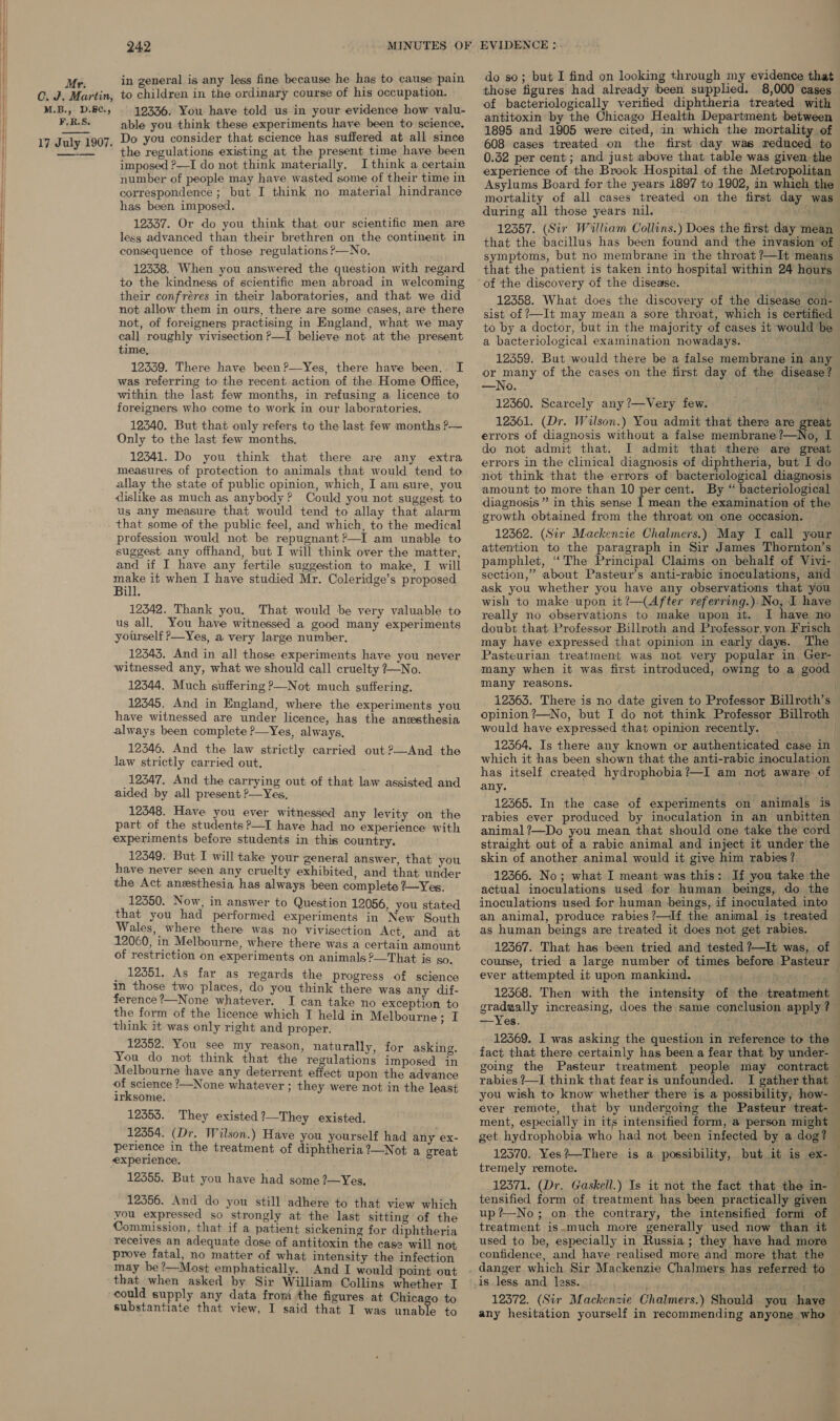 in general is any less fine because he hag to cause pain do so; but I find on looking through my evidence that Mi ildren i ; ; ready b lied. 8,000 CG. J. Martin, to children in the ordinary course of his occupation. those figures had already been supplied. 8, cases M.B., D8, 19336. You have told us in your evidence how valu. bacteriologically verified diphtheria treated with F.R.S. antitoxin by the Chicago Health Department between able you think these experiments have been to science. Do you consider that science has suffered at all since the regulations existing at the present time have been 1895 and 1905 were cited, in which the mortality of 608 cases treated on the first day was reduced to 17 July 1907. 0.32 per cent; and just above that table was given the —-—— imposed ?—I do not think materially. Ithink a certain number of people may have wasted some of their time in correspondence; but I think no material hindrance has been imposed. 12337. Or do you think that our scientific men are less advanced than their brethren on the continent in consequence of those regulations >—No, 12338. When you answered the question with regard to the kindness of scientific men abroad in welcoming their confréres in their laboratories, and that we did not allow them in ours, there are some cases, are there not, of foreigners practising in England, what. we may call roughly vivisection P—I believe not at the present time, 12559. There have been?—Yes, there have been.. I was referring to the recent action of the Home Office, within the last few months, in refusing a licence to foreigners who come to work in our laboratories. 12340. But that only refers to the last. few months ?— Only to the last few months. 12341. Do you think that there are any extra measures of protection to animals that would tend to allay the state of public opinion, which, I am sure, you dislike as much as anybody? Could you not suggest to us any measure that would tend to allay that alarm that some of the public feel, and which, to the medical profession would not be repugnant?—I am unable to suggest any offhand, but I will think over the matter, and if I have any fertile suggestion to make, I will ue it when I have studied Mr. Coleridge’s proposed ill. 12342. Thank you. That would be very valuable to us all. You have witnessed a good many experiments yourself ?—Yes, a very large number, 12343. And in all those experiments have you never witnessed any, what we should call cruelty 7—No. 12344. Much suffering ?—Not much suffering. 12345. And in England, where the experiments you have witnessed are under licence, has the anesthesia always been complete ?—Yes, always, 12346. And the law strictly carried out ?—And the law strictly carried out, 12347. And the carrying out of that law assisted and aided by all present ?—Yes, 12348. Have you ever witnessed any levity on the part of the students ?—I have had no experience with experiments before students in this country. 12349. But I will take your general answer, that you have never seen any cruelty exhibited, and that under the Act anesthesia has always been complete 2—Yes. 12350. Now, in answer to Question 12056, you stated that you had performed experiments in New South Wales, where there was no vivisection Act. and at 12060, in Melbourne, where there was a certain amount of restriction on experiments on animals ?—That is so. _ 12351, As far as regards the progress of science in those two places, do you think there was any dif- ference ?—None whatever. I can take no exception to the form of the licence which I held in Melbourne: I think it was only right and proper. 12352. You see my reason, naturally, for asking. You do not think that the regulations imposed in Melbourne have any deterrent effect upon the advance prior ’—None whatever ; they were not in the least irksome. 12353. They existed ?—They existed. 12354. (Dr. Wilson.) Have you yourself had any ex- perience in the treatment of diphtheria?—Not a great experience. 12355. But you have had some ?—Yes. 12356. And do you still adhere to that view which you expressed so strongly at the last sitting of the Commission, that if a patient sickening for diphtheria receives an adequate dose of antitoxin the case will not prove fatal, no matter of what intensity the infection may be?—Most emphatically. And I would point out that when asked by Sir William Collins whether I could supply any data from the figures at Chicago to substantiate that view, I said that I was unable to experience of the Brook Hospital of the Metropolitan Asylums Board for the years 1897 to 1902, in which the mortality of all cases treated on the first day was during all those years nil. : 12357. (Sir William Collins.) Does the first day mean that the bacillus has been found and the invasion of symptoms, but no membrane in the throat ?—It means that the patient is taken into hospital within 24 hours of ‘the discovery of the disease. ud 12358. What does the discovery of the disease con- sist of —It may mean a sore throat, which is certified to by a doctor, but in the majority of cases it would be a bacteriological examination nowadays. ; 12359. But would there be a false membrane in any or many of the cases on the first day of the disease —No. ba 12360. Scarcely any ?—Very few. ike 12361. (Dr. Wilson.) You admit that there are great errors of diagnosis without a false membrane ?—No, I do not admit that. I admit that there are great errors in the clinical diagnosis of diphtheria, but I do not think that the errors of bacteriological diagnosis amount to more than 10 per cent. By “ bacteriological diagnosis” in this sense I mean the examination of the growth obtained from the throat ion one occasion. 12362. (Sir Mackenzie Chalmers.) May I call your attention to the paragraph in Sir James Thornton’s pamphlet, “The Principal Claims on behalf of Vivi- section,” about Pasteur’s anti-rabic inoculations, and ask you whether you have any observations that you wish to make upon it?—(After referring.) No, I have really no observations to make upon it. I have no doubt that Professor Billroth and Professor, yon Frisch may have expressed that opinion in early days. The Pasteurian treatment was not very popular in Ger- many when it was first introduced, owing to a good many reasons. would have expressed that opinion recently. which it has been shown that the anti-rabic inoculation has itself created hydrophobia?—I am not aware of any. wre 12365. In the case of experiments on animals is animal?—Do you mean that should one take the cord straight out of a rabic animal and inject it under the skin of another animal would it give him rabies? 12366. No; what I meant was this: If you take the actual inoculations used for human beings, do the inoculations used for human beings, if inoculated into an animal, produce rabies?—If the animal is treated as human beings are treated it does not get rabies. course, tried a large number of times before Pasteur ever attempted it upon mankind. envi Boers 12368. Then with the intensity of the treatment gradually increasing, —Yes. fact that there certainly has been a fear that by under- going the Pasteur treatment people may contract rabies /—I think that fear is unfounded. I gather that Pe ment, especially in its intensified form, a person might tremely remote. 12371. (Dr. Gaskell.) Is it not the fact that the in- treatment is.much more generally used now than it used to be, especially in Russia ; they have had more confidence, and have realised more and more that the 12372. (Sir Mackenzie Chalmers.) Should you have any hesitation yourself in recommending anyone who ‘