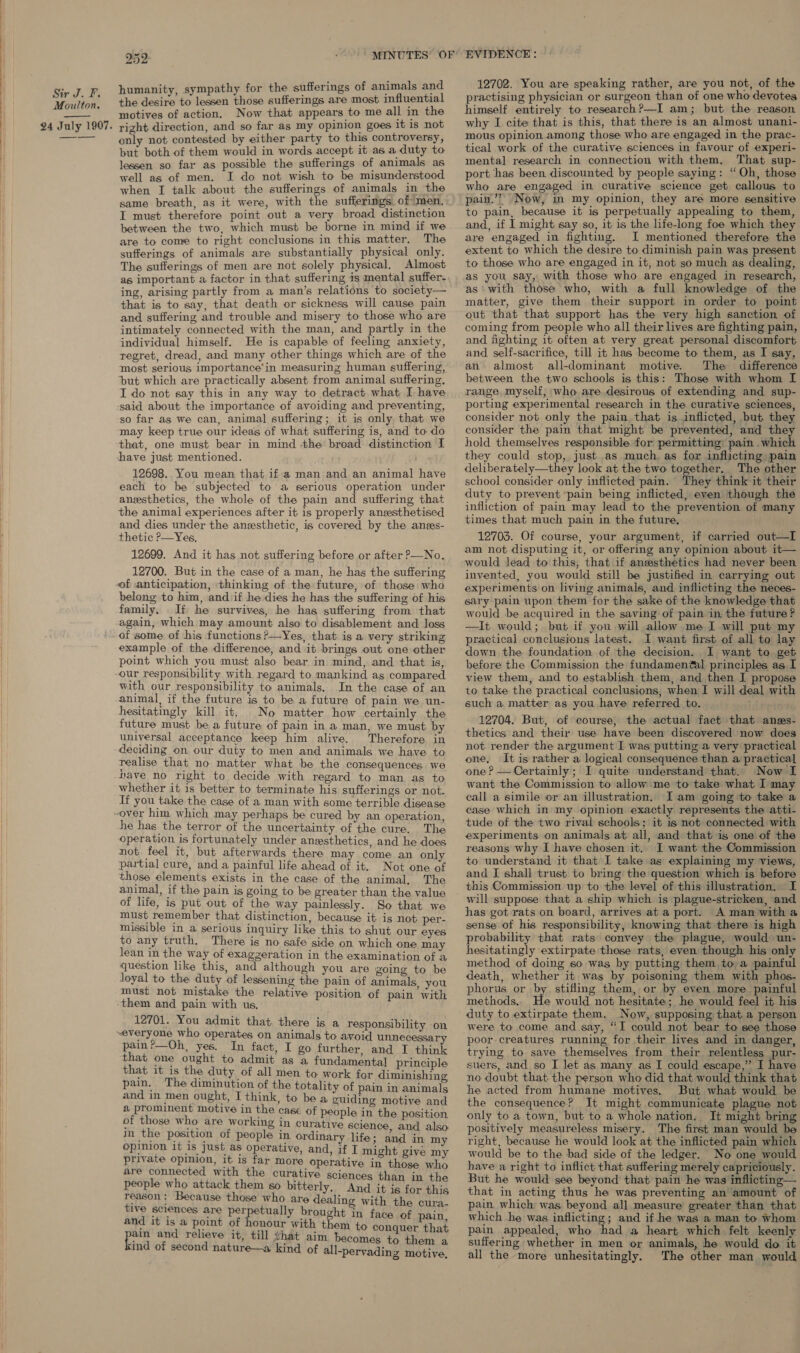  Moulton, 24 July 1907. 252 humanity, sympathy for the sufferings of animals and the desire to lessen those sufferings are most influential motives of action. Now that appears to me all in the right direction, and so far as my opinion goes it is not only not contested by either party to this controversy, but both of them would in words accept it as a duty to lessen so far as possible the sufferings of animals as well as of men. I do not wish to be misunderstood when I talk about the sufferings of animals in the same breath, as it were, with the sufferings of men. I must therefore point out a very broad distinction between the two, which must be borne in mind if we are to come to right conclusions in this matter. The sufferings of animals are substantially physical only. The sufferings of men are not solely physical. Almost as important a factor in that suffering is mental suffer- ing, arising partly from a man’s relations to society— that is to say, that death or sickness will cause pain and suffering and trouble and misery to those who are intimately connected with the man, and partly in the individual himself. He is capable of feeling anxiety, regret, dread, and many other things which are of the most serious importance’in measuring human suffering, ‘but which are practically absent from animal suffering. I do not say this in any way to detract what I have ‘said about the importance of avoiding and preventing, so far as we can, animal suffering; it is only that we may keep true our ideas of what suffering is, and to do that, one must bear in mind the broad distinction I have just mentioned. 12698. You mean that if a man and an animal have each to be subjected to a serious operation under anesthetics, the whole of the pain and suffering that the animal experiences after it is properly anzsthetised and dies under the anesthetic, is covered by the anes- thetic ?—Yes, 12699. And it has not suffering before or after &gt;—No., 12700. But in the case of a man, he has the suffering of anticipation, thinking of the future, of those who belong to him, and if he dies he has the suffering of his family. If he survives, he has suffering from that again, which may amount also to disablement and loss of some of his functions ?—Yes, that is a very striking example of the difference, and it brings out one other point which you must also bear in mind, and that is, our responsibility with regard to mankind as compared with our responsibility to animals, In the case of an animal, if the future is to be a future of pain we un- hesitatingly kill it. No matter how certainly the future must be a future of pain in a man, we must by universal acceptance keep him alive. Therefore in deciding on our duty to men and animals we have to realise that no matter what be the consequences we have no right to decide with regard to man as to whether it 1s better to terminate his sufferings or not. If you take the case of a man with some terrible disease he has the terror of the uncertainty of the cure. The operation is fortunately under anesthetics, and he does not feel it, but afterwards there may come an only partial cure, and a painful life ahead of it. Not one of those elements exists in the case of the animal, The animal, if the pain is going to be greater than the value of life, is put out of the way painlessly. So that we must remember that distinction, because it is not per- missible in a serious inquiry like this to shut our eyes to any truth. There is no safe side on which one may lean in the way of exagzeration in the examination of a question like this, and although you are going to be loyal to the duty of lessening the pain of animals you must not mistake the relative position of pain with them and pain with us. 12701. You admit that there is a responsibility on everyone who operates on animals to avoid unnecessary pain?—Oh, yes. In fact, I go further and I think that one ought to admit as a fundamental principle that it is the duty of all men to work for diminishing pain. The diminution of the totality of pain in animals and in men ought, I think, to be a guiding motive and a prominent motive in the case of people in the position of those who are working in curative science and also in the position of people in ordinary life ; and in my opinion it 1s Just as operative, and, if I might give my private opinion, it is far more operative in those who are connected with the curative sciences than in the people who attack them so bitterly, And it is for this reason: Because those who are dealing with the cura- tive sciences are perpetually brought in face of pain and it is a point of honour with them to conquer that eat and relieve it, till hat aim | becomes to them ind of second nature—a kind of all-pervading mens 12702. You are speaking rather, are you not, of the practising physician or surgeon than of one who devotes himself entirely to researchP?—I am; but the reason why I cite that is this, that there is an almost unani- mous opinion among those who are engaged in the prac- tical work of the curative sciences in favour of experi- mental research in connection with them, That sup- port has been discounted by people saying: “Oh, those who are engaged in curative science get callous to pain.”” Now, in my opinion, they are more sensitive to pain, because it is perpetually appealing to them, and, if I might say so, it is the life-long foe which they are engaged in fighting. I mentioned therefore the extent to which the desire to diminish pain was present to those who are engaged in it, not so much as dealing, as you say, with those who are engaged in research, as‘ with those who, with a full knowledge of the matter, give them their support in order to point out that that support has the very high sanction of coming from people who all their lives are fighting pain, and fighting it often at very great personal discomfort and self-sacrifice, till it has become to them, as I say, an almost all-dominant motive. The difference between the two schools is this: Those with whom I range myself, who are desirous of extending and sup- porting experimental research in the curative sciences, consider not only the pain that is inflicted, but they consider the pain that might be prevented, and they hold themselves responsible for permitting: pain .which they could stop, just as much. as for inflicting pain deliberately—they look at the two together. The other school consider only inflicted pain. They think it their duty to prevent ‘pain being inflicted, even though the infliction of pain may lead to the prevention of many times that much pain in the future, 12703. Of course, your argument, if carried out—I am not disputing it, or offering any opinion about it— would lead to this, that if anesthetics had never been invented, you would still be justified in carrying out experiments on living animals, and inflicting the neces- sary pain upon them for the sake of the knowledge that would be acquired in the saving of pain in the future ? —It would; but if you will allow me I will put my practical conclusions latest. I want first of all to lay down the foundation of the decision. I want to get before the Commission the fundamen@al principles as I view them, and to establish them, and then I propose to take the practical conclusions, when I will deal with such a matter as you have referred to. 12704. But, of course, the actual fact that anes- thetics and their use have been discovered now does not render the argument I was putting a very practical one, It is rather a logical consequence than a practical one? — Certainly; I quite understand that. Now I want the Commission to allow me to take what I may call a simile or an illustration. I am going to take a case which in my opinion exactly represents the atti- tude of the two rival schools; it is not connected with experiments on animals at all, and that is one of the reasons why I have chosen it. I want the Commission to understand it that I take as explaining my views, and I shall trust to bring the question which is before this Commission up to the level of this illustration. I will suppose that a ship which is plague-stricken, and has got rats on board, arrives at a port. A man witha sense of his responsibility, knowing that there is high probability that rats convey the plague, would un- hesitatingly extirpate those rats, even though his only method of doing so was by putting them to a painful death, whether it was by poisoning them with phos- phorus or by stifling them, or by even more painful methods. ne would not hesitate; he would feel it his duty to extirpate them. Now, supposing that a person were to come and say, “I could not bear to see those poor creatures running for their lives and in danger, trying to save themselves from their relentless pur- suers, and so I let as many as I could escape,” I have no doubt that the person who did that would think that he acted from humane motives. But what would be the consequence? It might communicate plague not only to a town, but to a whole nation. It might bring positively measureless misery. The first man would be right, because he would look at the inflicted pain which would be to the bad side of the ledger. No one would have a right to inflict that suffering merely capriciously. But he would see beyond that pain he was inflicting— that in acting thus he was preventing an amount of pain which was beyond all measure greater than that which he was inflicting; and if he was a man to whom pain appealed, who had a heart which felt keenly suffering whether in men or animals, he would do it all the more unhesitatingly. The other man would