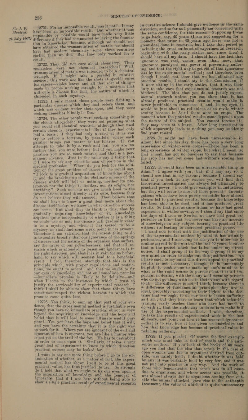 21. For an impossible result, was it not 2—It may neve ines an fr poset bts result. But whether 1 ile impossible or possible would have made very little difference if they had commenced by laying the founda- tion in knowledge, because, although we should not have obtained the transmutation of metals, we should have had modern ‘chemistry some three centuries earlier than we did. But they only worked for a result. . 12722. They did. not care about chemistry. Their researches. were not chemical re searches ?—Well, transmutation of metals. was intended to be a chemical triumph. If I might take a parallel in curative science; this work was like the shots at specific cures for cancer—violet leaves and all that sort of thing— made by people working straight for a nostrum that will cure a disease. like that, the nature of which is shrouded in such mystery. 12723. I only meant those people were fighting a particular disease which they had before them, and which was evident under their eyes, and they were seeking remedies blindly ?—Yes. 12724. The other people were seeking something in the clouds altogether; they were not pursuing what you would call chemical research, although they used certain chemical experiments ?—But if they had only laid a basis; if they had only worked at it as you try to reduce a fortress, by parallels, where each parallel brings you nearer to the fortress. If you attempt to take it by a rush and fail, you are no further than you were before; but if you make your parallels you are so much nearer, and that is a per- manent advance. Just in the same way I think that if I were to ask any scientific man of position in the medical profession, “ Where do you look for the solu- tion of the great problem of cancer?” he would say, “T look to a gradual acquisition of knowledge about it; and the breaking up of the obstinate silence of the disease which will tell us nothing, neither its pre- ferences nor the things it dislikes, nor its origin, nor anything.” Such men do not give much heed to the investigations aimed directly at its cure, because they do not believe they will succeed. They believe that we shall have to know a great deal more about the disease itself before we know in what direction success ean come. But what they do think is this, that by gradually acquiring knowledge of it, knowledge acquired quite independently of whether it is a thing we could use or not, the disease will gradually cease to be a mystery, and when it has ceased to be a mystery we shall find some weak point in its armour. Therefore I am satisfied that the wisest thing to do is to realise broadly that our ignorance of the springs of disease and the nature of the organism that suffers, are the cause of our powerlessness, and that all re- search which is intended to lessen our ignorance is in the right direction, and that itis in vain for us before- hand to say which will soonest lead to a beneficial result. I feel, therefore, strongly that this is the principle which, with proper regulations and restric- tions, we ought to accept; and that we ought to fix our eyes on knowledge and not on immediate promise —immediate promise is likeiy to ke delusive—and when I come to the instances by which I trust to justify the serviceability of experimental research, I think I shall be able to show that those things have sometimes reaped the richest harvest in which, the promise came quite late. 12725. You think, to sum up that part of your evi- dence, that the experimental method is justifiable even though you have no immediate practical object in view beyond the acquiring of knowledge and the hope and belief that it will lead to some ultimate useful pur- pose ?—Yes, you have the hope and belief that it will, and you have the certainty that it is the right way to work for it. Where you are ignorant of the evil and ignorant of how it operates, you are like a hunter who is not yet on the trail of the fox. He has to cast about in order to come upon it. Similarly, it takes a very great deal of experiment to know in which direction practical success may be looked for. I want to say one more thing ‘before I go to the ex- amination of whether, as a matter of fact, the experi- mental method has shown itself to be of this great practical value, has thus justified its use. So strongly do I hold that what we ought to fix our eyes upon is the acquisition of knowledge and the removal of ignoranoe, that if I was here without being able to show a single practical result of experimental research EVIDENCE: in curative science I should give evidence in the same direction, and so far as I personally am coneerned with the same confidence, for this reason: Supposing I was. to go back, say, 40 years (I.am not suggesting for a moment that prior to 40 years ago there was not a great deal done in research, but I take that period as. including the great outburst of experimental research, beginning with the early sixties and since then) I should have all my data. I should have the fact that ignorance was vast, vaster even than now, that ignorance paralysed our power of preventing suffer- ing, and that the right way to get rid of that ignorance- was by the experimental method ; and therefore, even though I could not show that we had. obtained any practical results, I should say to this Commission, if it were sitting in the early sixties, that it was their duty to take care that experimental research was not. hindered. The idea that you do not justify experi-- mental research unless you can show that it has already produced practical results| would make it never justifiable to commence it, and, in my €yes, it would be just about as ridiculous as to revile winter sowing because in April there were no crops. The moment when the practical results come depends upon: the nature of the subject. You cannot foresee it; they may come at a burst. After long investigatiom which apparently leads to nothing you may suddenly find your reward.  12726. It might not have been unreasonable. in Adam, but since his day there has been a very long experience of winter-sown crops?—There has been a. long experience of winter crops, but what I mean is, that a man has got no business to say that because the crop has not yet come last winter's sowing has failed. 1 hat cert 12727. It would have been an unreasonable thing im Adam ?—I agree with you; but, if I may say so, I should use that in my favour; because I should say that if you look at any science you will find that theoretical investigation has always led ultimately to practical power. I could give examples in industries; but they will occur to most of those present: Investi- gations which have been purely scientific have almost always led to practical results, because the knowledge has been able to be used, and it has produced great results. So that, just as since Adam, we have‘had great experience in winter sowing, so I should say that since: the days of Bacon or Newton we have had great ex- perience in this—that you never can have an increase of knowledge in any subject bearing on practical life without its leading to increased practical power. ” I want now to deal with the justification of the use of the experimental method by what it has actually performed, and I am going to ask you to allow me to confine myself to the work of the last 40 years, because: that is the period which has fallen under my direct notice. I shall group it in the way I group it in my own mind in order to make out this justification. As I have said, to my mind this direct appeal to practica? results is not necessary, though it is immensely helpful, to enable one to make up one’s mind’ as to what is the right course to pursue; ‘but it is all im- portant in dealing with the many well-meaning persons: who do not go along with me in their views with regard to it. The difference is not, I think, because there is: a difference of fundamental principle—they are as loyal, probably, according to their lights, to the dod- trine that we ought to do our best to lessen suffering as I am; but they have to learn that which scientific training easily teaches those who have had much to do with it, that the right way to do so is to make full use of the experimental method. I wish, therefore, to take the results of experimental work in the last 40 years, and point out how it has removed ignorance- —that is to say, how it has given us knowledge and how that knowledge has become of practical value in reducing suffering. r pert oft At 12728. If you please?—Of course the first example which one must take is that of sepsis and the anti- septic method. If you look at the books of 40 years ago you find that the idea that sepsis in the case of open wounds was due to organisms derived from out~ side, was rarely held; I doubt whether it was held by any, it was certainly held by very few, and it was: not put into practice in any way. And the work of those who demonstrated that sepsis was in all cases: due to organisms, and where access was possible, it: was almost always due to organisms coming from out- sile the animal attacked, gave rise to the antiseptic treatment, the value of which it is quite unnecessary: