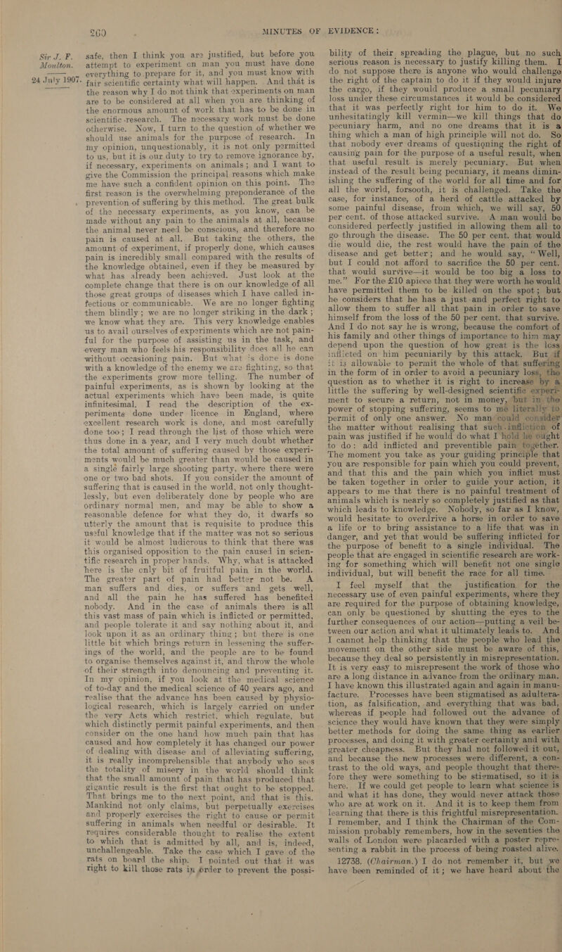 Moulton. 24 July 1907. 260 safe, then I think you are justified, but before you attempt to experiment cn man you must have done everything to prepare for it, and you must know with fair scientific certainty what will happen. .And that is the reason why I do not think that experiments on man are to be considered at all when you are thinking of the enormous amount of work that has to be done in scientific research. The necessary work must be done otherwise. Now, I turn to the question of whether we should use animals for the purpose of research. In my opinion, unquestionably, it is not only permitted to us, but it is our duty to try to remove ignorance by, if necessary, experiments on animals; and I want to give the Commission the principal reasons which make me have such a confident opinion on this point. The first reason is the overwhelming preponderance of the prevention of suffering by this method. The great bulk of the necessary experiments, as you know, can be made without any pain to the animals at all, because the animal never need be conscious, and therefore no pain is caused at all. But taking the others, the amount of experiment, if properly done, which causes pain is incredibly small compared with the results of the knowledge obtained, even if they be measured by what has already been achieved. Just look at the complete change that there is on our knowledge of all those great groups of diseases which I have called in- fectiows or communicable. We are no longer fighting them blindly ; we are no longer striking in the dark ; we know what they are. This very knowledge enables us to avail ourselves of experiments which are not pain- ful for the purpose of assisting us in the task, and every man who feels his responsibility does all he can without occasioning pain. But what ?s done is done with a knowledge of the enemy we are fighting, so that the experiments grow more telling. The number of painful experiments, as is shown by looking at the actual experiments which have been made, is quite infinitesimal. I read the description of the ex- periments done under licence in England, where excellent research work is done, and most carefully done too; I read through the list of those which were thus done in a year, and I very much doubt whether the total amount of suffering caused by those experi- ments would be much greater than would be caused in a single fairly large shooting party, where there were If you consider the amount of suffering that is caused in the world, not only thought- lessly, but even deliberately done by people who are ordinary normal men, and may be able to show a reasonable defence for what they do, it dwarfs so utterly the amount that is requisite to produce this us2ful knowledge that if the matter was not so serious it would be almost Iudicrous to think that there was this organised opposition to the pain caused in scien- tific research in proper hands. Why, what is attacked here is the only bit of fruitful pain in the world. The greater part of pain had better not be. A man suffers and dies, or suffers and gets well, and all the pain he has suffered has _ benefited nobody. And in the case of animals there is all this vast mass of pain which is inflicted or permitted, and people tolerate it and say nothing about it, and look upon it as an ordinary thing; but there is one little bit which brings return in lessening the suffer- ings of the world, and the people are to be found to organise themselves against it, and throw the whole of their strength into denouncing and preventing it. In my opinion, if you look at the medical science of to-day and the medical science of 40 years ago, and realise that the advance has been caused by physio- logical research, which is largely carried on under the very Acts which restrict, which regulate, but which distinctly permit painful experiments, and then consider on the one hand how much pain that has caused and how completely it has changed our power of dealing with disease and of alleviating suffering, it is really incomprehensible that anybody who sees the totality of misery in the world should think that the small amount of pain that has produced that gigantic result is the first that ought to be stopped. That brings me to the next point, and that is this. Mankind not only claims, but perpetually exercises and properly exercises the right to cause or permit suffering in animals when needful or desirable. It requires considerable thought to realise the extent to which that is admitted by all, and is, indeed, unchallengeable. Take the case which I gave of the rats on board the ship. I pointed out that it was right to kill those rats in order to prevent the possi- bility of their spreading the plague, but no such serious reason is necessary to justify killing them. I do not suppose there is anyone who would challenge the right of the captain to do it if they would injure the cargo, if they would produce a small pecuniary loss under these circumstances it would be considered that it was perfectly right tor him to do it. We unhesitatingly kill vermin—we kill things that do pecuniary harm, and no one dreams that it is a thing which a man of high principle will not do. So that nobody ever dreams of questioning the right of causing pain for the purpose of a useful result, when that useful result is merely pecuniary. But when instead of the result being pecuniary, it means dimin- ishing the suffering of the world for all time and for all the world, forsooth, it is challenged. Take the case, for instance, of a herd of cattle attacked by some painful disease, from which, we will say, 50 per cent. of those attacked survive. A man would be considered perfectly justified in allowing them all to go through the disease. The 50 per cent. that would die would die, the rest would have the pain of the disease and get better; and he would say, “ Well, but I could not afford to sacrifice the 50 per cent. that would survive—it would be too big a loss to me.” For the £10 apiece that they were worth he would have permitted them to be killed on the spot; but he considers that he has a just-and perfect right to allow them to suffer all that pain in order to save himself from the loss of the 50 per cent. that survive. And I do not say he is wrong, because the comfort of his family and other things of importance to him may depend upon the question of how great is the loss inflicted on him pecuniarily by this attack. But if it is allowable to permit the whole of that suffering in the form of in order to avoid a pecuniary loss, the question as to whether it is right to increase by a little the suffering by well-designed scientific experi- ment to secure a return, not in money, but in the power of stopping suffering, seems to me literally to permit of only one answer. No man could consider the matter without realising that such.infliction of pain was justified if he would do what I hold lie ought to do: add inflicted and preventible pain together. The moment you take as your guiding principle that you are responsible for pain which you could prevent, and that this and the pain which you inflict must be taken together in order to guide your action, it appears to me that there is no painful treatment of animals which is nearly so completely justified as that which leads to knowledge. Nobody, so far as I know, would hesitate to overdrive a horse in order to save a life or to bring assistance to a life that was in danger, and yet that would be suffering inflicted for the purpose of benefit to a single individual. The people that are engaged in scientific research are work- ing for something which will benefit not one single individual, but will benefit the race for all time. I feel myself that the justification for the necessary use of even painful experiments, where they are required for the purpose of obtaining knowledge, can only be questioned by shutting the eyes to the further consequences of our action—putting a veil be- tween our action and what it ultimately leads to. And I cannot help thinking that the people who lead the movement on the other side must be aware of this, because they deal so persistently in misrepresentation. It is very easy to misrepresent the work of those who are a long distance in advance from the ordinary man. I have known this illustrated again and again in manu- facture. Processes have been stigmatised as adultera- tion, as falsification,.and everything that was bad, whereas if people had followed out the advance of science they would have known that they were simply better methods for doing the same thing as earlier processes, and doing it with greater certainty and with greater cheapness. But they had not followed it out, and because the new processes were different, a con- trast to the old ways, and people thought that there- fore they were something to be stigmatised, so it is here. If we could get people to learn what science is and what it has done, they would never attack those who are at work on it. And it is to keep them from learning that there is this frightful misrepresentation. I remember, and I think the Chairman of the Com- mission probably remembers, how in the seventies the walls of London were placarded with a poster repre- senting a rabbit in the process of being roasted alive. 12738. (Chairman.) I do not remember it, but we have been reminded of it; we have heard about the