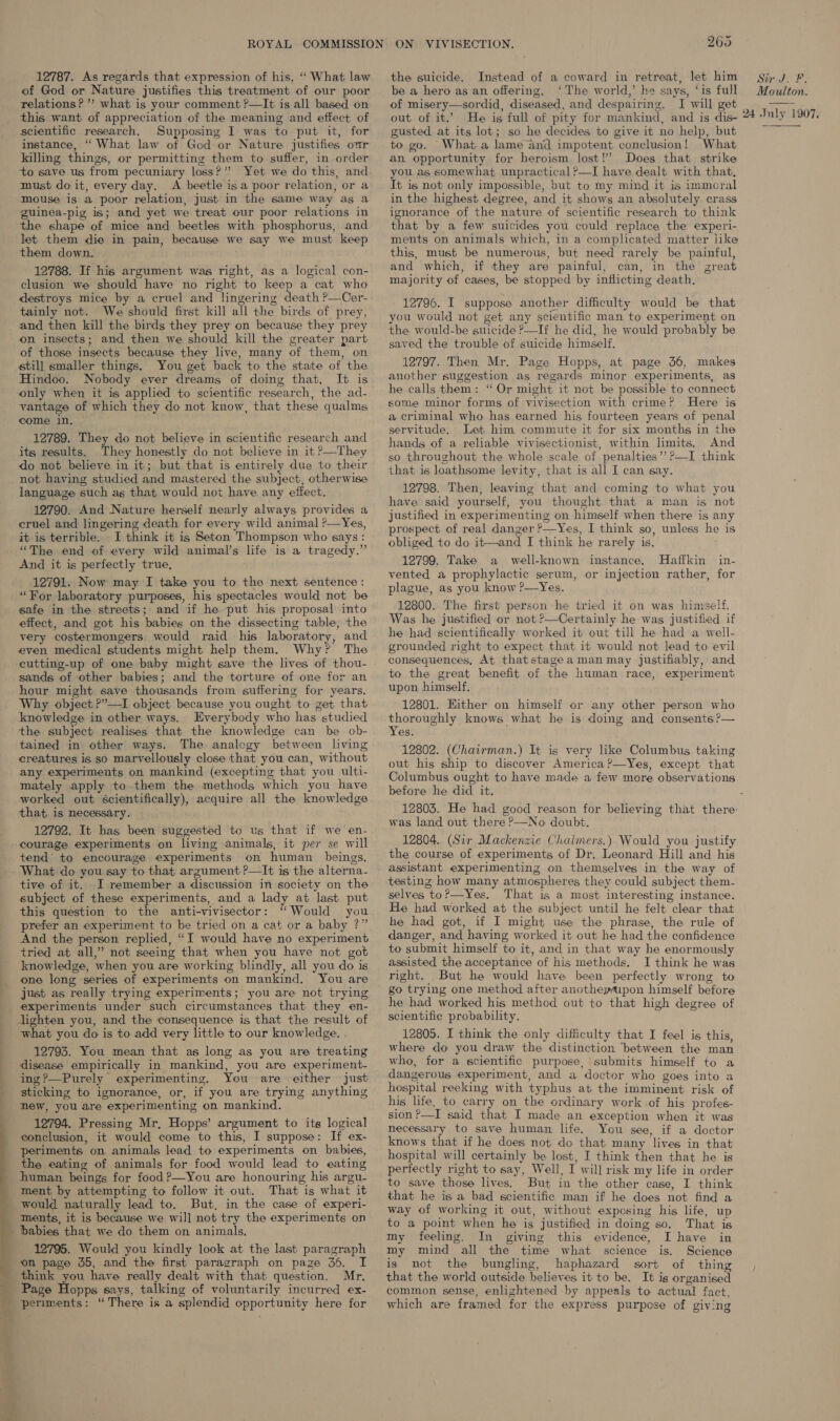  12787. As regards that expression of his, “ What law of God or Nature justifies this treatment of our poor relations? ’”? what is your comment ?—It is all based on this want. of appreciation of the meaning and effect of scientific research. Supposing I was to put it, for instance, “ What law of God or Nature justifies our to save us from pecuniary loss?”’ Yet we do this, and must do it, every day. A beetle isa poor relation, or a mouse is a poor relation, just in the same way as a guinea-pig is; and yet we treat our poor relations in the shape of mice and beetles with phosphorus, and let them die in pain, because we say we must keep them down. 12788. If his argument was right, as a logical con- clusion we should have no right to keep a cat who destroys mice by a cruel and lingering death ?—Cer- tainly not. We should first kill all the birds of prey, and then kill the birds they prey on because they prey on insects; and then we should kill the greater part of those insects because they live, many of them, on still smaller things. You get back to the state of the Hindoo. Nobody ever dreams of doing that. It is only when it is applied to scientific research, the ad- vantage of which they do not know, that these qualms come in. 12789. They do not believe in scientific research and its results. They honestly do not believe in it ?—They do not believe in it; but that is entirely due to their not having studied and mastered the subject, otherwise language such as that would not have any effect. 12790. And Nature herself nearly always provides a cruel and lingering death for every wild animal ?—Yes, it is terrible. I think it is Seton Thompson who says : “The end of every wild animal’s life is a tragedy.” And it is perfectly true, _ 12791. Now may I take you to the next sentence: “For laboratory purposes, his spectacles would not be safe in the streets; and if he put his proposal into effect, and got his babies on the dissecting table, the very costermongers would raid his laboratory, and even medical students might help them. Why? The cutting-up of one baby might save the lives of thou- sands of other babies; and the torture of one for an hour might save thousands from suffering for years. Why object ?’—I object: because you ought to get that knowledge in other ways. Everybody who has studied tained in other ways. The analogy between living creatures is so marvellously close that you can, without any experiments on mankind (excepting that you ulti- mately apply to them the methods which you have worked out scientifically), acquire all the knowledge that, is necessary. 12792. It has been suggested to us that if we en- courage experiments on living animals, it per se will tend to encourage experiments on human_ beings, What do you say to that argument ?—It is the alterna- tive of it. I remember a discussion in society on the subject of these experiments, and a lady at last put this question to the anti-vivisector: “Would you prefer an experiment to be tried on a cat or a baby ?” And the person replied, “I would have no experiment tried at all,” not seeing that when you have not got knowledge, when you are working blindly, all you do is one long series of experiments on mankind. You are just as really trying experiments; you are not trying Jighten you, and the consequence is that the result of what you do is to add very little to our knowledge. 12793. You mean that as long as you are treating disease empirically in mankind, you are experiment- ing?—Purely experimenting. You are either just sticking to ignorance, or, if you are trying anything new, you are experimenting on mankind. 12794. Pressing Mr, Hopps’ argument to its logical conclusion, it would come to this, I suppose: If ex- periments on animals lead to experiments on babies, the eating of animals for food would lead to eating human beings for food?—You are honouring his argu- ment by attempting to follow it out. That is what it would naturally lead to. But, in the case of experi- ments, it is because we will not try the experiments on 12795. Would you kindly look at the last paragraph on page 35, and the first paragraph on paze 36. I think you have really dealt with that question. Mr. ON VIVISECTION. 265 Instead of a coward in retreat, let him be a hero as an offering, ‘The world,’ he says, ‘is full of misery—sordid, diseased, and despairing. I will get out of it.’ He is full of pity for mankind, and is dis- gusted at its lot; so he decides to give it no help, but to go. What a lame and impotent conclusion! What you as somewhat unpractical ?—I have dealt with that, It is not only impossible, but to my mind it is immoral in the highest degree, and it shows an absolutely crass ignorance of the nature of scientific research to think that by a few suicides you could replace the experi- ments on animals which, in a complicated matter iike this, must be numerous, but need rarely be painful, and which, if they are painful, can, in the great majority of cases, be stopped by inflicting death. the suicide. 12796. I suppose another difficulty would be that you would not get any scientific man to experiment on the would-be suicide ?—If he did, he would probably be saved the trouble of suicide himself. 12797. Then Mr. Page Hopps, at page 36, makes another suggestion as regards minor experiments, as he calls them: “Or might it not be possible to connect some minor forms of vivisection with crime? Here is a criminal who has earned his fourteen years of penal servitude. Let him commute it for six months in the hands of a reliable vivisectionist, within limits. And so throughout the whole scale of penalties’? ?—I think that is loathsome levity, that is all I can say. 12798. Then, leaving that and coming to what you have said yourself, you thought that a man is not justified in experimenting on himself when there is any prospect of real danger ?—Yes, I think so, unless he is obliged to do it—and I think he rarely is, 12799. Take a well-known instance. Haffkin in- vented a prophylactic serum, or injection rather, for plague, as you know ?—Yes. 12800. The first person he tried it on was himself. Was he justified or not ?—Certainly he was justified if he had scientifically worked it out till he had a well- grounded right to expect that it would not lead to evil consequences, At thatstageamanmay justifiably, and to the great benefit of the human race, experiment upon himself. 12801. Hither on himself or any other person who thoroughly knows what he is doing and consents ?— Yes. 12802. (Chairman.) It is very like Columbus taking out his ship to discover America?—Yes, except that Columbus ought to have made a few more observations before he did it. Sir J. F. Moulton. 24 Jnly 1 907. was land out there P—No doubt. 12804. (Sir Mackenzie Chaimers.) Would you justify the course of experiments of Dr. Leonard Hill and his assistant experimenting on themselves in the way of testing how many atmospheres they could subject them- selves toP—Yes. That is a most interesting instance. He had worked at the subject until he felt clear that he had got, if I might use the phrase, the rule of danger, and having worked it out he had the confidence to submit himself to it, and in that way he enormously assisted the acceptance of his methods. I think he was right. But he would have been perfectly wrong to go trying one method after anotheyfipon himself before he had worked his method out to that high degree of scientific probability. 12805. I think the only difficulty that I feel is this, where do you draw the distinction ‘between the man who, for a scientific purpose, submits himself to a dangerous experiment, and a doctor who goes into a hospital reeking with typhus at the imminent risk of his life. to carry on the ordinary work of his profes- sion?—I said that I made an exception when it was necessary to save human life. You see, if a doctor knows that if he does not do that many lives in that hospital will certainly be lost, I think then that he is perfectly right to say, Well, I will risk my life in order to save those lives. But in the other case, I think that he is a bad scientific man if he does not find a way of working it out, without exposing his life, up to a point when he is justified in doing so. That is my feeling. In giving this evidence, I have in my mind all the time what science is. Science is not the bungling, haphazard sort of thing that the world outside believes it to be. It is organised common sense, enlightened by appeals to actual fact, which are framed for the express purpose of giving