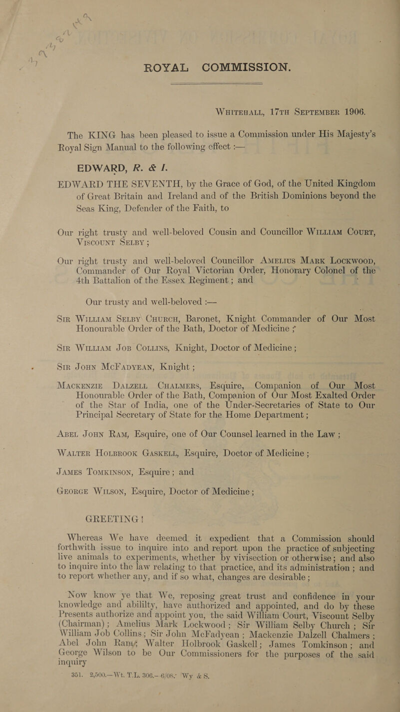  ROYAL COMMISSION. WHITEHALL, 17TH SEPTEMBER 1906. The KING has been pleased to issue a Commission under His Majesty’s Royal Sign Manual to the following effect :— EDWARD, R. &amp; I. EDWARD THE SEVENTH, by the Grace of God, of the United Kingdom of Great Britain and Ireland and of the British Dominions beyond the Seas King, Defender of the Faith, to Our right trusty and well-beloved Cousin and Councillor Witi1aM Court, VISCOUNT SELBY ; Our right trusty and well-beloved Councillor Ametius Mark Lockwoop, Commander of Our Royal Victorian Order, Honorary Colonel of the 4th Battalion of the Essex Regiment ; and c Our trusty and well-beloved :— Str Witi1AmM Sevspy: Cuurcu, Baronet, Knight Commander of Our Most Honourable Order of the Bath, Doctor of Medicine Str Witi1AmM Jos Coxiiis, Knight, Doctor of Medicine ; Sir Joun McFapyean, Knight ; Mackenzie DauzetL CHALMERS, Esquire, Companion of Our Most Honourable Order of the Bath, Companion of Our Most Exalted Order of the Star of India, one of the Under-Secretaries of State to Our Principal Secretary of State for the Home Department ; ABEL JOHN Ram, Esquire, one of Our Counsel learned in the Law ; WALTER HoLprook GASKELL, Esquire, Doctor of Medicine ; JAMES ToMKINSON, Esquire; and GEORGE WILSON, Esquire, Doctor of Medicine ; GREETING! Whereas We have deemed it expedient that a Commission should forthwith issue to inquire into and report upon the practice of subjecting live animals to experiments, whether by vivisection or otherwise; and also to inquire into the law relating to that practice, and its administration ; and to report whether any, and if so what, changes are desirable ; Now know ye that We, reposing great trust and confidence in your knowledge and abililty, have authorized and appointed, and do by these Presents authorize and appoint you, the said William Court, Viscount Selby (Chairman); Amelius Mark Lockwood; Sir William Selby Church ; Sir William Job Collins; Sir John McFadyean ; Mackenzie Dalzell Chalmers ; Abel John Rams Walter Holbrook Gaskell; James Tomkinson ; and George Wilson to be Our Commissioners for the purposes of the said inquiry 351. 2,500.—Wt. T.L. 306.--6/08 ‘Wy &amp;8.