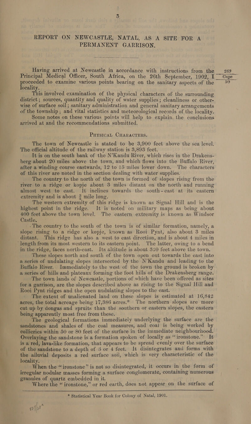 PERMANENT GARRISON. |  Having arrived at Newcastle in accordance with instructions from the proceeded to examine various points bearing on the sanitary aspects of the locality. This involved examination of the physical characters of: the surrounding district ; sources, quantity and quality of water supplies; cleanliness or other- wise of surface soil; sanitary administration and general sanitary arrangements of the township ; and vital statistics and meteorological records of the locality. Some notes on these various points will help to explain the conclusions arrived at and the recommendations submitted. PuysIicaAL CHARACTERS. The town of Newcastle is stated to be 3,900 feet above the sea level. The official altitude of the railway station is 3,893 feet. It is on the south bank of the N’Kandu River, which rises in the Drakens- berg about 20 miles above the town, and which flows into the Buffalo River, after a winding course eastwards, 12 to 15 miles lower down. ‘The characters of this river are noted in the section dealing with water supplies. The country to the north of the town is formed of slopes rising from the river to a ridge or kopje about 3 miles distant on the north and running almost west to east. It inclines towards the south-east at its eastern extremity and is about 3 mile long. The western extremity of this ridge is known as Signal Hill and is the highest point in the ridge. It is noted on military maps as being about 400 feet above the town level. The eastern extremity is known as Windsor Castle. - The country to the south of the town is of similar formation, namely, a slope rising to a ridge or kopje, known as Rooi Pynt, also about 3 miles distant. ‘This ridge has also a west to east direction, and is about 4 miles in ‘length from its most western to its eastern point. The latter, owing to a bend in the ridge, faces north-east. Its altitude is about 320 feet above the town. These slopes north and south of the town open out towards the east into a series of undulating slopes intersected by the N’Kandu and leading to the Buffalo River. Immediately to the west of the town the ground is broken by a series of hills and plateaux forming the foot hills of the Drakensberg range. The town lands of Newcastle, portions of which have been offered as sites for a garrison, are the slopes described above as rising to the Signal Hill and Rooi Pynt ridges and the open undulating slopes to the east. The extent of unalienated land on these slopes is estimated at 16,842 acres, the total acreage being 17,386 acres.* The northern slopes are more cut up by dongas and spruits than the southern or eastern slopes, the eastern being apparently most free from these. The geological formations immediately underlying the surface are the sandstones and shales of the coal measures, and coal is being worked by collieries within 50 or 80 feet of the surface in the immediate neighbourhood. Overlaying the sandstone is a formation spoken of locally as “ironstone.” It is a red, lava-like formation, that appears to be spread evenly over the surface of the sandstone to a depth of 3 or 4 feet. Jt disintegrates and forms with the alluvial deposits a red surface soil, which is very characteristic of the locality. When the “ironstone” is not so disintegrated, it occurs in the form of irregular nodular masses forming a surface conglomerate, containing numerous granules of quartz embedded in it. Where the “ironstone,” or red earth, does not appear on the surface of  * Statistical Year Book for Colony of Natal, 1901. 269 40