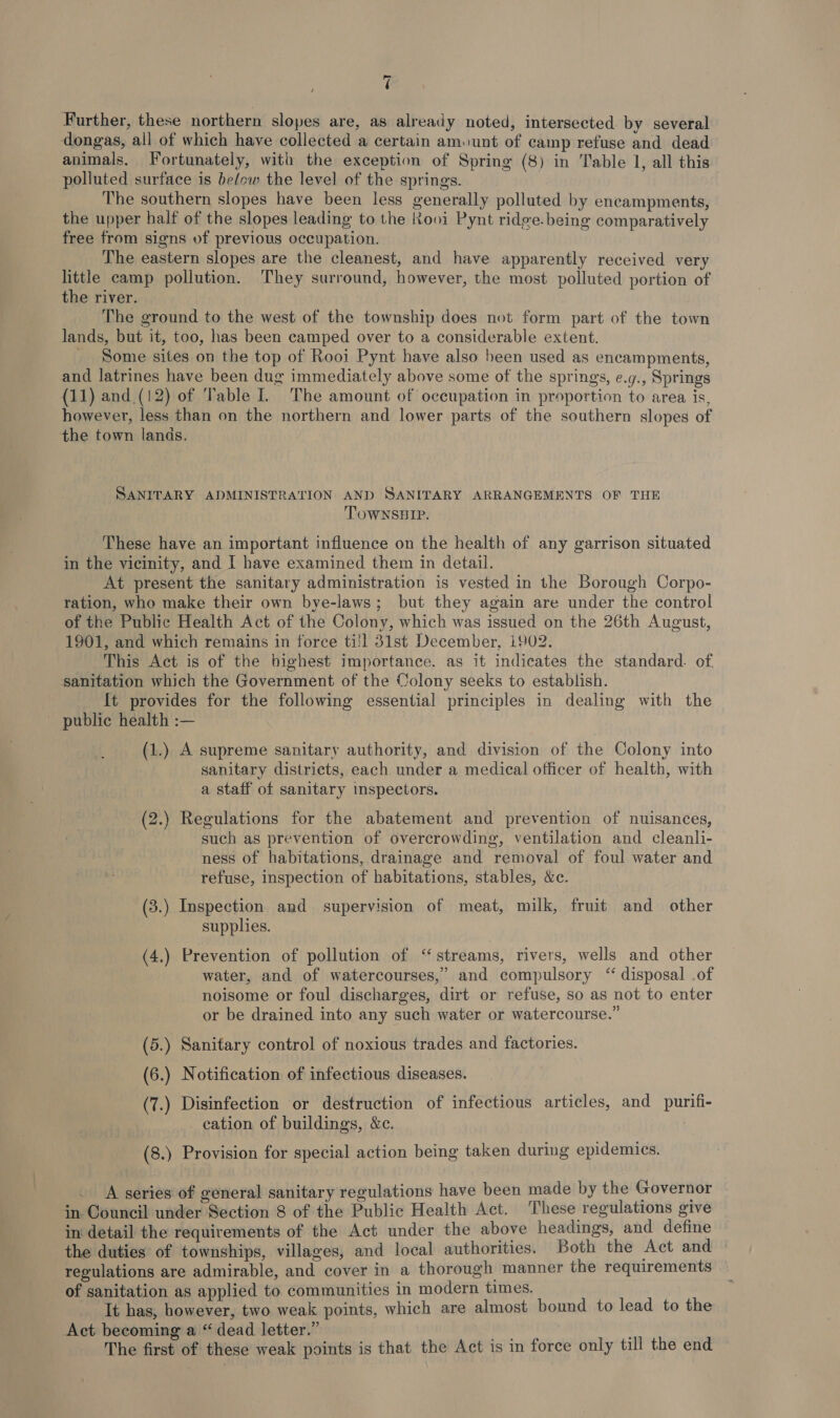 lar) é Further, these northern slopes are, as already noted, intersected by several dongas, all of which have collected a certain am.unt of camp refuse and dead animals. Fortunately, with the exception of Spring (8) in Table 1, all this polluted surface is below the level of the springs. | The southern slopes have been less generally polluted by encampments, the upper half of the slopes leading to the Rooi Pynt ridge.being comparatively free from signs of previous occupation. The eastern slopes are the cleanest, and have apparently received very little camp pollution. They surround, however, the most polluted portion of the river. The ground to the west of the township does not form part of the town lands, but it, too, has been camped over to a considerable extent. _ Some sites on the top of Rooi Pynt have also been used as encampments, and latrines have been dug immediately above some of the springs, e.g., Springs (11) and.(12) of Table IL The amount of occupation in proportion to area is, however, less than on the northern and lower parts of the southern slopes of the town lands. SANITARY ADMINISTRATION AND SANITARY ARRANGEMENTS OF THE TOWNSHIP. These have an important influence on the health of any garrison situated in the vicinity, and I have examined them in detail. At present the sanitary administration is vested in the Borough Corpo- ration, who make their own bye-laws; but they again are under the control of the Public Health Act of the Colony, which was issued on the 26th August, 1901, and which remains in force ti}l 31st December, 1902. This Act is of the bighest importance. as it indicates the standard. of. sanitation which the Government of the Colony seeks to establish. It provides for the following essential principles in dealing with the - public health :— (1.) A supreme sanitary authority, and division of the Colony into sanitary districts, each under a medical officer of health, with a staff of sanitary inspectors. (2.) Regulations for the abatement and prevention of nuisances, such as prevention of overcrowding, ventilation and cleanli- ness of habitations, drainage and removal of foul water and refuse, inspection of habitations, stables, &amp;c. (3.) Inspection and supervision of meat, milk, fruit and other supplies. (4.) Prevention of pollution of ‘streams, rivers, wells and other water, and of watercourses,’ and compulsory “ disposal .of noisome or foul discharges, dirt or refuse, so as not to enter or be drained into any such water or watercourse.” (5.) Sanitary control of noxious trades and factories. (6.) Notification of infectious diseases. (7.) Disinfection or destruction of infectious articles, and purifi- cation of buildings, &amp;c. (8.) Provision for special action being taken during epidemics. A series of general sanitary regulations have been made by the Governor in Council under Section 8 of the Public Health Act. These regulations give in detail the requirements of the Act under the above headings, and define the duties of townships, villages, and local authorities. Both the Act and | regulations are admirable, and cover in a thorough manner the requirements of sanitation as applied to communities in modern times. It has, however, two weak points, which are almost bound to lead to the Act becoming a “ dead letter.” The first of these weak points is that the Act is in force only till the end