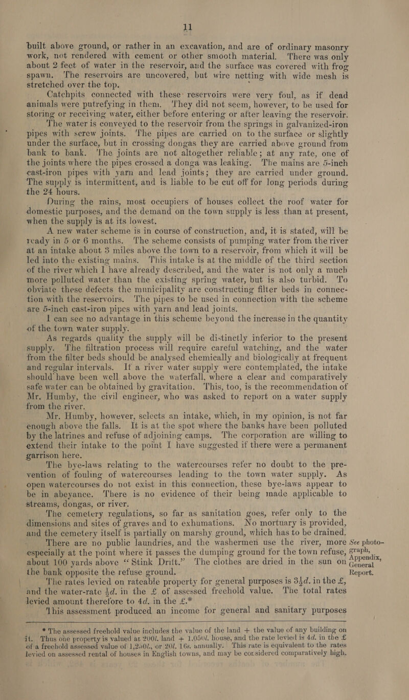 built above ground, or rather in an excavation, and are of ordinary masonry work, not rendered with cement or other smooth material, There was only about 2 feet of water in the reservoir, and the surface was covered with frog spawn. ‘The reservoirs are uncovered, but wire netting with wide mesh is stretched over the top. ; Catchpits connected with these’ reservoirs were very foul, as if dead animals were putrefying in them. ‘They did not seem, however, to be used for storing or receiving water, either before entering or after leaving the reservoir. The water is conveyed to the reservoir from the springs in galvanized-iron pipes with serew joints. ‘The pipes are carried on to the surface or slightly under the surface, but in crossing dongas they are carried above ground from bank to bank. ‘The joints are not altogether reliable; at any rate, one of the joints where the pipes crossed a donga was leaking. ‘The mains are 5-inch cast-iron pipes with yarn and lead joints; they are carried under ground. The supply is intermittent, and is liable to be cut off for long periods during the 24 hours. During the rains, most occupiers of houses collect the roof water for domestic purposes, and the demand on the town supply is less than at present, when the supply is at its lowest. A new water scheme is in course of construction, and, it is stated, will be ready in 5 or 6 months. The scheme consists of pumping water from the river at an intake about 3 miles above the town to a reservoir, from which it will be led into the existing mains. This intake is at the middle of the third section of the river which I have already described, and the water is not only a much more polluted water than the existing spring water, but 1s also turbid. To obviate these defects the municipality are constructing filter beds in connec- tion with the reservoirs. ‘The pipes to be used in connection with the scheme are 5-inch cast-iron pipes with yarn and lead joints. I can see no advantage in this scheme beyond the increase in the quantity of the town water supply. As regards quality the supply will be distinctly inferior to the present supply. ‘The filtration process will require careful watching, and the water from the filter beds should be analysed chemically and biologically at frequent and regular intervals. If a river water supply were contemplated, the intake should have been well above the waterfall. where a clear and comparatively safe water can be obtained by gravitation. ‘This, too, is the recommendation of Mr. Humby, the civil engineer, who was asked to report on a water supply from the river. Mr. Humby, however, selects an intake, which, in my opinion, is not far enough above the falls. It is at the spot where the banks have been polluted by the latrines and refuse of adjoining camps. The corporation are willing to extend their intake to the point I have suggested if there were a permanent garrison here. The bye-laws relating to the watercourses refer no doubt to the pre- vention of fouling of watercourses leading to the town water supply. As open watercourses do not exist in this connection, these bye-laws appear to be in abeyance. ‘here is no evidence of their being made applicable to streams, dongas, or river. ! The cemetery regulations, so far as sanitation goes, refer only to the dimensions and sites of graves and to exhumations. No mortuary is provided, and the cemetery itself is partially on marshy ground, which has to be drained, There are no public laundries, and the washermen use the river, more See photo- especially at the point where it passes the dumping ground for the town refuse, graph, about 100 yards above ‘Stink Drift.” The clothes are dried in the sun on ee ihe bank opposite the refuse ground. | Report. The rates levied on rateable property for general purposes is 34d. in the £, and the water-rate $d. in the £ of assessed freehold value. The total rates levied amount therefore to 4d. in the £.* 7 ‘lhis assessment produced an income for general and sanitary purposes   * The assessed freehold value includes the value of the land + the value of any building on it. Thus one property is valued at 2U0/. land + 1,050/. house, and the rate levied is 4d. in the £ of a freehold assessed value of 1,240, or 20d. 16s. annually. This rate is equivalent to the rates levied on assessed rental of houses in English towns, and may be considered comparatively high.