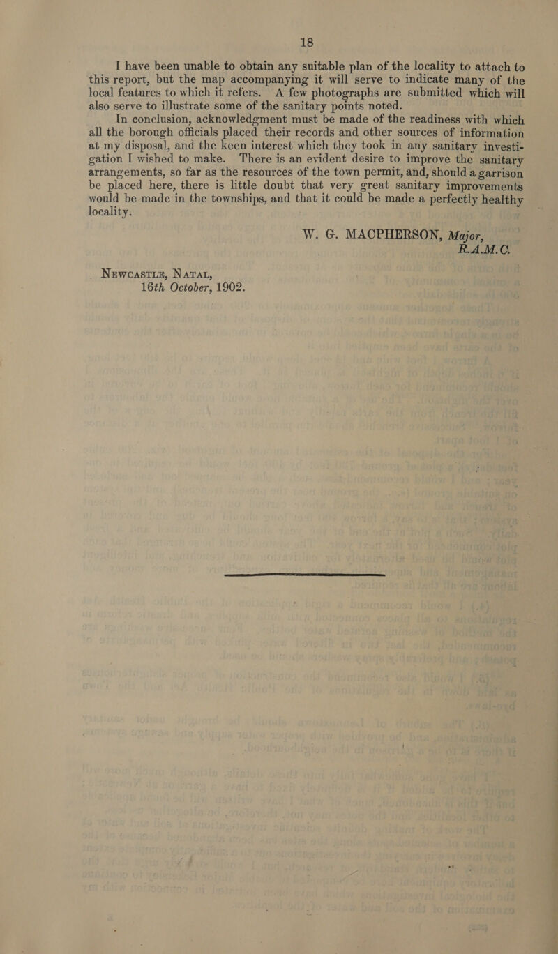 I have been unable to obtain any suitable plan of the locality to attach to this report, but the map accompanying it will serve to indicate many of the local features to which it refers. A few photographs are submitted which will also serve to illustrate some of the sanitary points noted. | In conclusion, acknowledgment must be made of the readiness with which all the borough officials placed their records and other sources of information at my disposal, and the keen interest which they took in any sanitary investi- gation I wished to make. There is an evident desire to improve the sanitary arrangements, so far as the resources of the town permit, and, should a garrison be placed here, there is little doubt that very great sanitary improvements would be made in the townships, and that it could be made a perfectly healthy locality. | W. G. MACPHERSON, Major, R.AM.C. _ Newcastuz, Narat, 16th October, 1902. ,