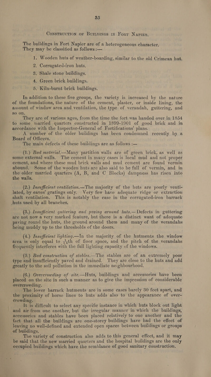 Construction or Buinpinas in Forr Napier. The buildings in Fort Napier are of a heterogeneous character. They may be classified as follows :— 1. Wooden huts of weather-boarding, similar to the old Crimean hut. bo Corrugated-iron huts. 3. Shale stone buildings. 4. Green brick buildings. 5. Kiln-burnt brick buildings. In addition to these five groups, the variety is increased by the nature of the foundations, the nature of the cement, plaster, or inside lining, the amount of window area and ventilation, the type of verandah, guttering, and So on. They are of various ages, from the time the fort was handed over in 1854 to some married quarters constructed in 1899-1901 of good brick and in accordance with the Inspector-General of Fortifications’ plans. _ A number of the older buildings has been condemned recently by a Board of Officers. The main defects of these buildings are as follows :— (1.) Bad material.—Many partition walls are of green brick, as well as some external walls. The cement in many cases is local mud and not proper cement, and where these mud brick walls and mud cement are found vermin abound. Some of the wooden huts are also said to be full of vermin, and in the older married quarters (A, B, and C Blocks) dampness has risen into the walls. (2.) Insufficient ventilation.—The majority of the huts are poorly venti- lated, by eaves’ gratings only. Very few have adequate ridge or extraction shaft ventilation. This is notably the case in the corrugated-iron barrack huts used by all branches. (3.) Insufficient guttering and paving around huts.—Defects in guttering are not now a very marked feature, bunt there is a distinct want of adequate paving round the huts, the ground around them and many of the verandahs being muddy up to the thresholds of the doors. (4.) Insufficient lighting.—In the majority of the hutments the window area is only equal to ;zth of floor space, and the pitch of the verandahs frequently interferes with the full lighting capacity of the windows. (5.) Bad construction of stables—The stables are of an extremely poor type and insufficiently paved and drained. They are close to the huts and add greatly to the soil pollution in the immediate neighbourhood. (6.) Overcrowding of site-——Huts, buildings and accessories have been placed on the site in such a manner as to give the impression of considerable overcrowding. The lower barrack hutments are in some cases barely 30 feet apart, and the proximity of horse lines to huts adds also to the appearance of over- crowding. It is difficult to select any specific instance in which huts block out light and air from one another, but the irregular manner in which the buildings, accessories and stables have been placed relatively to one another and the fact that all the buildings are one-storey buildings have had the effect of leaving no well-defined and extended open spaces between buildings or groups of buildings. The variety of construction also adds to this general effect, and it may be said that the new married quarters and the hospital buildings are the only occupied buildings which have the semblance of good sanitary construction.