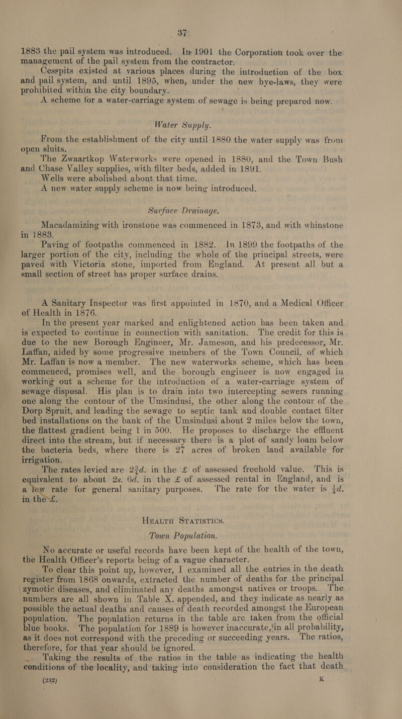 BT 1883 the pail system was introduced. In 1901 the Corporation took over the management of the pail system from the contractor. } Cesspits existed at various places during the introduction of the box and pail system, and until 1895, when, under the new bye-laws, they were prohibited within the city boundary. ‘ A scheme for a water-carriage system of sewage is being prepared now. Water Supply. From the establishment of the city until 1880 the water supply was from open sluits. The Zwaartkop Waterworks were opened in 1880, and the Town Bush and Chase Valley supplies, with filter beds, added in 1891. Wells were abolished about that time. A new water supply scheme is now being introduced. Surface Drainage. Macadamizing with ironstone was commenced in 1873, and with whinstone in 1883. Paying of footpaths commenced in 1882. In 1899 the footpaths of the larger portion of the city, including the whole of the principal streets, were paved with Victoria stone, imported from England. At present all but a small section of street has proper surface drains. A Sanitary Inspector was first appointed in 1870, and a Medical Officer of Health in 1876. In the present year marked and enlightened action has been taken and is expected to continue in connection with sanitation. The credit for this is due to the new Borough Engineer, Mr. Jameson, and his predecessor, Mr. Laffan, aided by some progressive members of the ‘Town Council, of which Mr. Laffan is now a member. The new waterworks scheme, which has been commenced, promises well, and the borough engineer is now engaged in working out a scheme for the introduction of a water-carriage system of sewage disposal. His plan is to drain into two intercepting sewers running - one along the contour of the Umsindusi, the other along the contour of the Dorp Spruit, and leading the sewage to septic tank and double contact filter bed installations on the bank of the Umsindusi about 2 miles below the town, the flattest gradient being 1 in 500. He proposes to discharge the effluent direct into the stream, but if necessary there is a plot of sandy loam below the bacteria beds, where there is 27 acres of broken land available for irrigation. . The rates levied are 2$d. in the £ of assessed freehold value. This is gate to about 2s. 6d. in the £ of assessed rental in England, and is a rate for general sanitary purposes. The rate for the water is 4d. in the&gt;£. Heatru STATISTICS. Town Population. No accurate or useful records have been kept of the health of the town, the Health Officer’s reports being of a vague character. To clear this point up, however, I examined all the entries in the death register from 1868 onwards, extracted the number of deaths for the principal -zymotic diseases, and eliminated any deaths amongst natives or troops. The numbers are all shown in Table X. appended, and they indicate as nearly as possible the actual deaths and causes of death recorded amongst the European population. The population returns in the table are taken from the official blue books. The population for 1889 is however inaccurate,'in all probability, as it does not correspond with the preceding or succeeding years. ‘The ratios, therefore, for that year should be ignored. Taking the results of the ratios in the table as indicating the health conditions of the locality, and taking into consideration the fact that death,