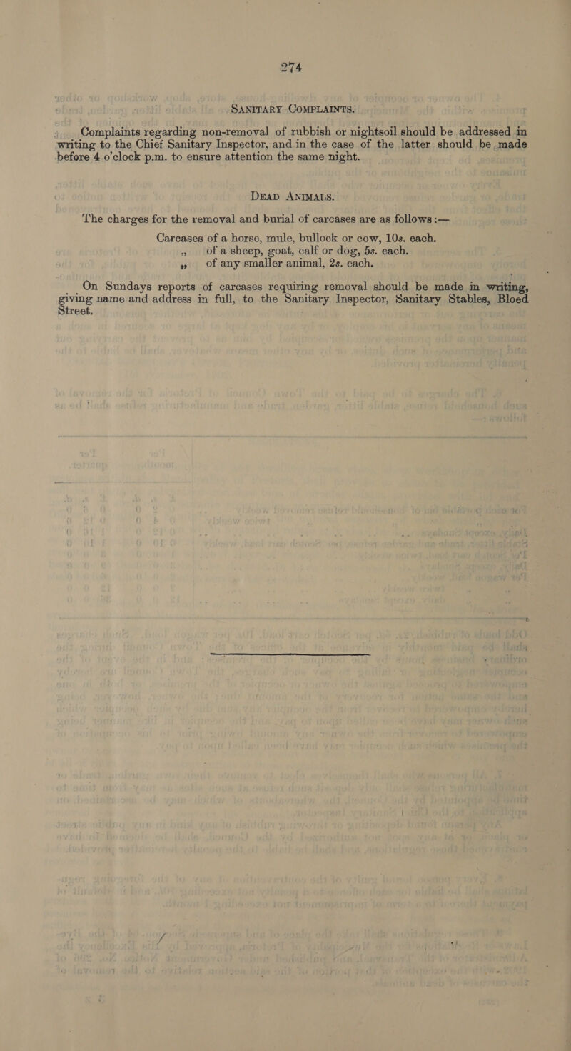 SANITARY COMPLAINTS. Complaints regarding non-removal of rubbish or nightsoil should be addressed in writing to the Chief Sanitary Inspector, and in the case of the latter should be made before 4 o'clock p.m. to ensure attention the same night. DEAD ANIMALS. The charges for the removal and burial of carcases are as follows :— Carcases of a horse, mule, bullock or cow, 10s. each. » of asheep, goat, calf or dog, 5s. each. » of any smaller animal, 2s. each. On Sundays reports of carcases requiring removal should be made in writing, iving name and address in full, to the Sanitary Inspector, Sanitary Stables, Bloed treet.