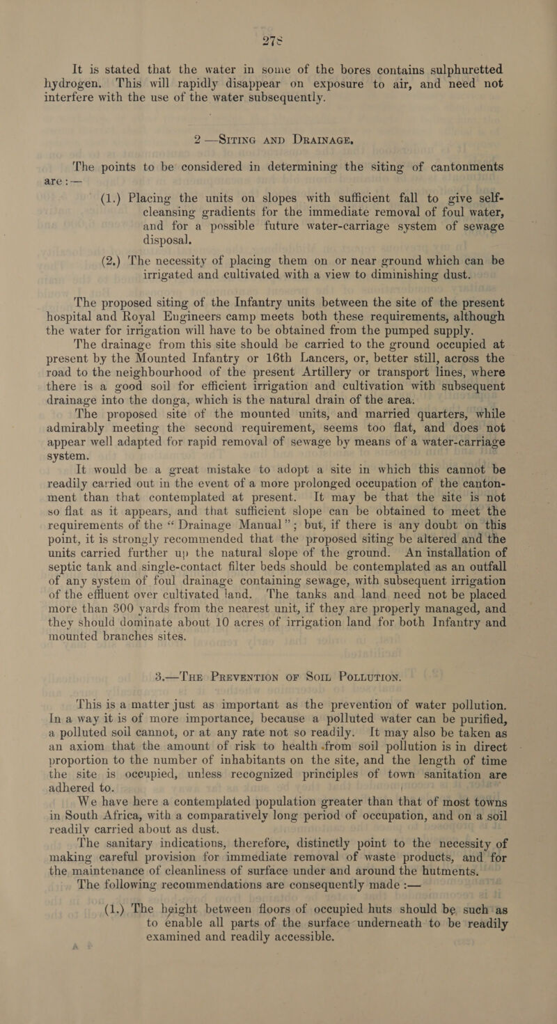 It is stated that the water in some of the bores contains sulphuretted hydrogen. This will rapidly disappear on exposure to air, and need not interfere with the use of the water subsequently. 2 —SiTiInc AND DRAINAGE, The points to be considered in determining the siting of cantonments are :— (1.) Placing the units on slopes with sufficient fall to give self- cleansing gradients for the immediate removal of foul water, and for a possible future water-carriage system of sewage disposal. (2.) The necessity of placing them on or near ground which can be irrigated and cultivated with a view to diminishing dust. The proposed siting of the Infantry units between the site of the present hospital and Royal Engineers camp meets both these requirements, although the water for irrigation will have to be obtained from the pumped supply. The drainage from this site should be carried to the ground occupied at present by the Mounted Infantry or 16th Lancers, or, better still, across the road to the neighbourhood of the present Artillery or transport lines, where there is a good soil for efficient irrigation and cultivation with subsequent drainage into the donga, which is the natural drain of the area: The proposed site of the mounted units, and married quarters, while admirably meeting the second requirement, seems too flat, and does not appear well adapted for rapid removal of sewage by means of a water-carria&amp; system. . f It would be a great mistake to adopt a site in which this cannot be readily carried out in the event of a more prolonged occupation of the canton- ment than that contemplated at present. It may be that the site is not so flat as it appears, and that sufficient slope can be obtained to meet the requirements of the “ Drainage Manual”; but, if there is any doubt on this point, it is strongly recommended that the proposed siting be altered and the units carried further up the natural slope of the ground. An installation of septic tank and single-contact filter beds should be contemplated as an outfall of any system of foul drainage containing sewage, with subsequent irrigation of the effluent over cultivated land. The tanks and land need not be placed more than 300 yards from the nearest unit, if they are properly managed, and they should dominate about 10 acres of irrigation land for both Infantry and mounted branches sites. 3.—THE PREVENTION OF Sort POLLUTION. This is a matter just as important as the prevention of water pollution. In a way it is of more importance, because a polluted water can be purified, a polluted soil cannot, or at any rate not so readily. It may also be taken as an axiom that the amount of risk to health from soil pollution is in direct proportion to the number of inhabitants on the site, and the length of time the site is oceupied, unless recognized principles of town sanitation are adhered to. | | ae We have here a contemplated population greater than that of most towns in South Africa, with a comparatively long period of occupation, and on a soil readily carried about as dust. | The sanitary indications, therefore, distinctly point to the necessity of making careful provision for immediate removal of waste products, and for the maintenance of cleanliness of surface under and around the hutments. The following recommendations are consequently made :— (1.) The height between floors of occupied huts should be such ‘as to enable all parts of the surface underneath ‘to be readily examined and readily accessible.