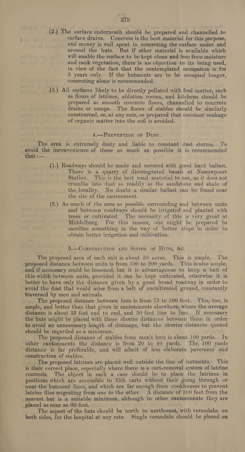 (2.) The surface underneath should be prepared and channelled to surface drains. Concrete is the best material for this purpose, and money is well spent in concreting the surface under and around the huts. But if other material is available which will enable the surface to be kept clean and free from moisture and rank vegetation, there.is no objection to its being used, in view of the fact that the contemplated occupation is for 5 years only. If the hutments are to be occupied longer, concreting alone is recommended. (3.) All surfaces likely to be directly polluted with foul matter, such as floors of latrines, ablution rooms, and kitchens should be prepared as smooth concrete floors, channelled to concrete drains or sumps. The floors of stables should be similarly constructed, or, at any rate, so prepared that constant soakage of organic matter into the soil is avoided. 4.-— PREVENTION oF Dust. The area is extremely dusty and liable to constant dust storms... To avoid the inconvenience of these as much as possible it is recommended that :— (1.) Roadways should be made and covered with good hard ballast. There is a quarry of disintegrated basalt at Naauwpoort Station. This is the best road material to use, as it does not crumble into dust so readily as the sandstone and shale of the locality. No doubt a similar ballast can be found near the site of the cantonment. (2.) As much of the area as possible surrounding and between units and between roadways should be irrigated and planted with trees or cultivated. The necessity of this is very great at Middelburg. For this reason, one might be prepared to sacrifice something in the way of better slope in order to obtain better irrigation and cultivation. 5.—CoNSTRUCTION AND Sitinc or Huts, &amp;c. The proposed area of each unit is about 50 acres. This is ample. The proposed distance between units is from 100 to 200 yards. This is also ample, and if necessary could be lessened, but it is advantageous to keep a belt of this. width between units, provided it can be kept cultivated, otherwise it is better to have only the distance given by a good broad roadway in order to avoid the dust that would arise from a belt of uncultivated ground, constantly traversed by men and animals. The proposed distance between huts is from 75 to 100 feet. This, too, is ample, and better than that given in cantonments elsewhere, where the average distance is about 35 feet end to end, and 50 feet line to line. If necessary the huts might be placed with these shorter distances between them in order to avoid an unnecessary length of drainage, but the shorter distances quoted should be regarded as a minimum. The proposed distance of stables from men’s huts is about 100 yards. In other cantonments the distance is from 20 to 40 yards. The 100 yards distance is far preferable, and will admit of less elaborate pavement and construction of stables. The proposed latrines are placed well outside the line of hutments. This is their correct place, especially where there is a cart-removal system of latrine contents. The object in such a case should be to place the latrines in positions which are accessible to filth carts without their going through or near the hutment lines, and which are far enough from cookhouses to prevent latrine flies migrating from one to the other. A distance of 100 feet from the nearest hut is a suitable minimum, although in other cantonments they are placed as near as 60 feet. The aspect of the huts should be north to north-east, with verandahs on both sides, for the hospital at any rate. Single verandahs should be placed on