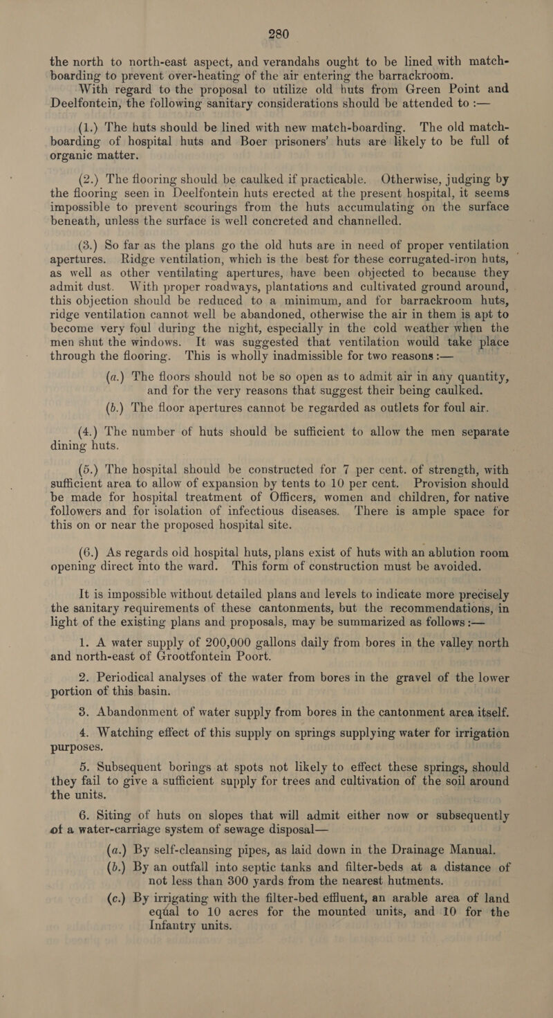 the north to north-east aspect, and verandahs ought to be lined with match- boarding to prevent over-heating of the air entering the barrackroom. With regard to the proposal to utilize old huts from Green Point and Deelfontein, the following sanitary considerations should be attended to :— (1.) The buts should be lined with new match-boarding. The old match- boarding of hospital huts and Boer prisoners’ huts are likely to be full of organic matter. (2.) The flooring should be caulked if practicable. Otherwise, judging by the flooring seen in Deelfontein huts erected at the present hospital, it seems impossible to prevent scourings from the huts accumulating on the surface beneath, unless the surface is well concreted and channelled. (3.) So far as the plans go the old huts are in need of proper ventilation apertures. Ridge ventilation, which is the best for these corrugated-iron huts, — as well as other ventilating apertures, have been objected to because they admit dust. With proper roadways, plantations and cultivated ground around, this objection should be reduced to a minimum, and for barrackroom huts, ridge ventilation cannot well be abandoned, otherwise the air in them is apt to become very foul during the night, especially in the cold weather when the men shut the windows. It was ‘suggested that ventilation would take place through the flooring. This is wholly inadmissible for two reasons :— (a.) The floors should not be so open as to admit air in any quantity, and for the very reasons that suggest their being caulked. (b.) The floor apertures cannot be regarded as outlets for foul air. (4.) The number of huts should be sufficient to allow the men separate dining huts. (5.) The hospital should be constructed for 7 per cent. of strength, with sufficient area to allow of expansion by tents to 10 per cent. Provision should be made for hospital treatment of Officers, women and children, for native followers and for isolation of infectious diseases. There is ample space for this on or near the proposed hospital site. | (6.) As regards old hospital huts, plans exist of huts with an ablution room opening direct into the ward. ‘This form of construction must be avoided. It is impossible without detailed plans and levels to indicate more precisely the sanitary requirements of these cantonments, but the recommendations, in light of the existing plans and proposals, may be summarized as follows :— 1. A water supply of 200,000 gallons daily from bores in the valley north and north-east of Grootfontein Poort. 2. Periodical analyses of the water from bores in the gravel of the lower portion of this basin. 3. Abandonment of water supply from bores in the cantonment area itself. 4. Watching effect of this supply on springs supplying water for irrigation purposes. 5. Subsequent borings at spots not likely to effect these springs, should they fail to give a sufficient supply for trees and cultivation of the soil around the units. 6. Siting of huts on slopes that will admit either now or sg Baequenthy of a water-carriage system of sewage disposal— (a.) By self-cleansing pipes, as laid down in the Drainage Manual. (b.) By an outfall into septic tanks and filter-beds at a distance of not less than 300 yards from the nearest hutments. (c.) By irrigating with the filter-bed effluent, an arable area of land equal to 10 acres for the mounted units, and 10 for the Infantry units.