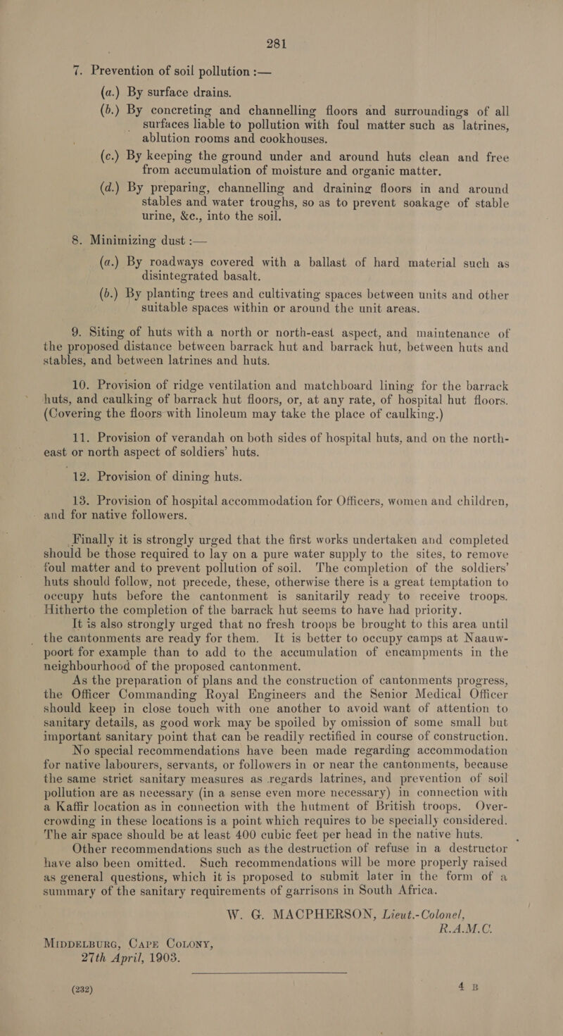 7. Prevention of soil pollution :— (a.) By surface drains. (5.) By concreting and channelling floors and surroundings of all surfaces liable to pollution with foul matter such as latrines, ablution rooms and cookhouses. (c.) By keeping the ground under and around huts clean and free from accumulation of moisture and organic matter. (d.) By preparing, channelling and draining floors in and around stables and water troughs, so as to prevent soakage of stable urine, &amp;c., into the soil. 8. Minimizing dust :— (a.) By roadways covered with a ballast of hard material such as disintegrated basalt. (b.) By planting trees and cultivating spaces between units and other _ suitable spaces within or around the unit areas. 9. Siting of huts with a north or north-east aspect, and maintenance of the proposed distance between barrack hut and barrack hut, between huts and stables, and between latrines and huts. 10. Provision of ridge ventilation and matchboard lining for the barrack huts, and caulking of barrack hut floors, or, at any rate, of hospital hut floors. (Covering the floors with linoleum may take the place of caulking.) 11. Provision of verandah on both sides of hospital huts, and on the north- east or north aspect of soldiers’ huts. 12. Provision of dining huts. 13. Provision of hospital accommodation for Officers, women and children, - and for native followers. Finally it is strongly urged that the first works undertaken and completed should be those required to lay on a pure water supply to the sites, to remove foul matter and to prevent pollution of soil. The completion of the soldiers’ huts should follow, not precede, these, otherwise there is a great temptation to occupy huts before the cantonment is sanitarily ready to receive troops. Hitherto the completion of the barrack hut seems to have had priority. It is also strongly urged that no fresh troops be brought to this area until _ the cantonments are ready for them. It is better to occupy camps at Naauw- poort for example than to add to the accumulation of encampments in the neighbourhood of the proposed cantonment. As the preparation of plans and the construction of cantonments progress, the Officer Commanding Royal Engineers and the Senior Medical Officer should keep in close touch with one another to avoid want of attention to sanitary details, as good work may be spoiled by omission of some small but important sanitary point that can be readily rectified in course of construction. No special recommendations have been made regarding accommodation for native labourers, servants, or followers in or near the cantonments, because the same strict sanitary measures as regards latrines, and prevention of soil pollution are as necessary (in a sense even more necessary) in connection with a Kaffir location as in connection with the hutment of British troops. Over- crowding in these locations is a point which requires to be specially considered. The air space should be at least 400 cubic feet per head in the native huts. ; Other recommendations such as the destruction of refuse in a destructor have also been omitted. Such recommendations will be more properly raised as general questions, which it is proposed to submit later in the form of a summary of the sanitary requirements of garrisons in South Africa. W. G. MACPHERSON, Lieut.- Colonel, 5 i Aso, MrppELpurc, Carr Coony, 27th April, 1903.  (232) 4B