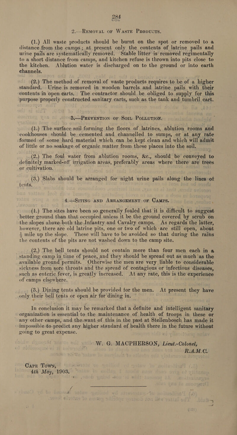 Ln © 2. REMOVAL OF WastTrE PrRopuvucts. (1.) All waste products should be burnt on the spot or removed to a distance from the camps ; at present only the contents of latrine pails and urine pails are sy stematically removed. Stable litter is’ removed regimentally to a short distance from camps, and kitchen refuse is thrown into pits close to the kitchen. Ablution water is discharged on to the ground or into earth channels. (2.) The method of removal of waste produ requires to be of a higher standard. Urine is removed in wooden barrels, and latrine. pails with their contents in open carts. The contractor should. be obliged to supply for this purpose properly constructed sanitary carts, such as. the tank and MOTOS Ny cart. '8-—PruvEnrron or Sorin Bike “(,) The ee ae soil forming the floors of latrines, ablution rooms “and cookhouses should be cemented and channelled to sumps, or at any rate formed of some hard. material which can be kept clean and which will admit of little or no soakage of organic matter from these places into the soil. .(2.) The foul water from ablution rooms, &amp;c., should. be’ seivhed te definitely marked-off irrigation areas, sme ror areas where there’ are trees or cultivation. (3.) ‘Slabs should ie aH BADE for night urine pails along the lines :of tents. Ka a | STOrk 4.~-SirInc AND ARRANGEMENT OF CAMPS. ‘ 1.) ‘The sites have been so generally fouled that it is difficult to suggest frente ground than that occupied unless it be the ground covered by scrub on. the slopes above both the.Infantry and Cavalry camps. As regards the latter, shy ever, there are old latrine pits, one or two of which -are still open, about mile up the slope. These will have to be avoided so that during the rains Ae contents of the pits are not washed down to the camp site. : (2.) .The bell tents Bio not contain more than four men each in a standing camp in time of peace, and they should be spread out as much’as the available ground permits. Otherwise the men are very liable to considerable sickness fr om sore throats and the spread of contagious or infectious diseases, such as enteric fever, is greatly increased. At any rate, this is the experience of camps elsewhere. : (3.) Dining tents should be provided for the men. At present they have only their bell tents or open air for’ dining in. © | ' In conclusion it may be remarked that a definite and intelligent sanitary organization is essential to the maintenance of health of troops. in these or any other camps, and the:want of this in the past at Stellenbosch has made it impossible to-predict any higher standard of health there in the future without going to great expense. j - W. G. MACPHERSON, lind COLE R.A.M.C. CAPE Town, 4th May, 1903.