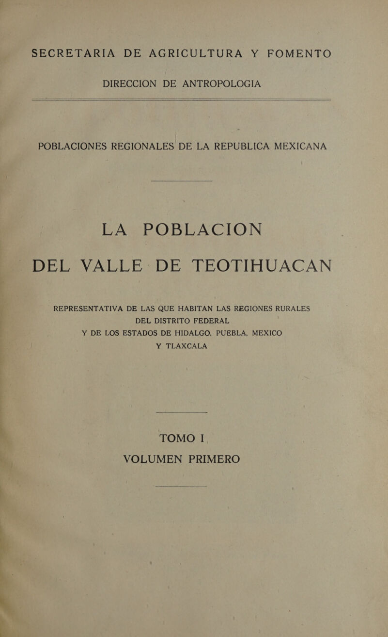 EA HA SA SECRETARIA DE AGRICULTURA Y FOMENTO DIRECCION DE ANTROPOLOGIA     POBLACIONES REGIONALES DE LA REPUBLICA MEXICANA  LA POBLACION DEL VALLE DE TEOTIHUACAN REPRESENTATIVA DE LAS QUE HABITAN LAS REGIONES RURALES DEL DISTRITO FEDERAL Y DE LOS ESTADOS DE HIDALGO, PUEBLA, MEXICO Y TLAXCALA  TOMO I VOLUMEN PRIMERO 