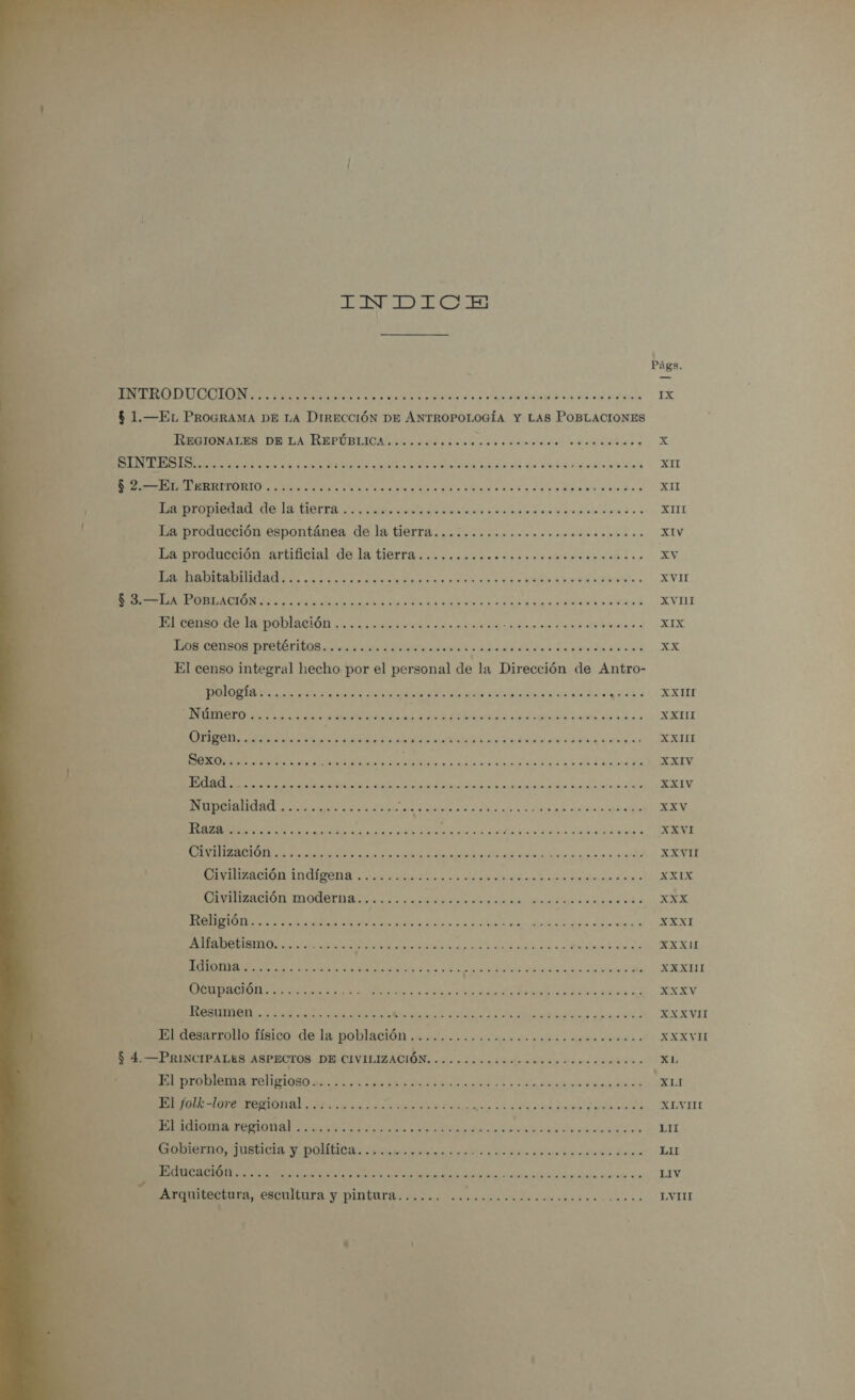   INDICE Págs. AIN a orto eb EX $ 1.—EL PROGRAMA DE LA DIRECCIÓN DE ANTROPOLOGÍA Y LAS POBLACIONES IIBNACES DITA REPÚBIICA obras dagas rr, X it ON LANE ea li a a TR das | ATI $ 2.—EL TERRITORIO ....... ER AO A A A a TT E A SA O La producción espontánea de la tierra.............. PEPE Lale LILIA La producción artificial de la tierra...... O Ea y e xv Dita bilabllidadi.. doiorsrdoeraredono Pe AS O. EVIL Morell POBLACIÓN ¿6 y gar coma ena? PR Ue E A 00 A RI AA A o ER JR COnEGS DISTÓTIA e ido da aaa 0 NS EX El censo integral hecho por el personal de la Dirección de Antro- DAA a A a edo aa set. EXILE TO SSA PI E A RELE OFIPOD. oscura RES AAA A AA A APR A ERE A e O AS IA dades A A XXIV Nupcialidad ..... Aa PA ias XXV A A A ASTI EAS TIE o CA AE AA AE RAE resiiadl XXVI A Y E O A XT Civilización moderna.............. PA A OE AAA IA ges Ne aaa EA A Ga A A as PEO A A TRE RR NI, On VOD XXXII AI TAN A NOS diosa AAA AAN A A TN IA A TS XXXV O A ao did di nia XXXVI El desarrollo físico de la población .............0........ IO ld XXXVH $ 4. —PRINCIPALES ASPECTOS DE CIVILIZACIÓN. ...ooocooo.oooo. E SA EL A A A XLI SA A A y A XLVIHL El idioma regional ............... EIA Ja SDR PERE E Gobierno, justicia y política. ...oomeoconncroco..o dido a RA e LI AR A AA A Sá Arquitectura, escultura y pintura...... NE AAC LVIII