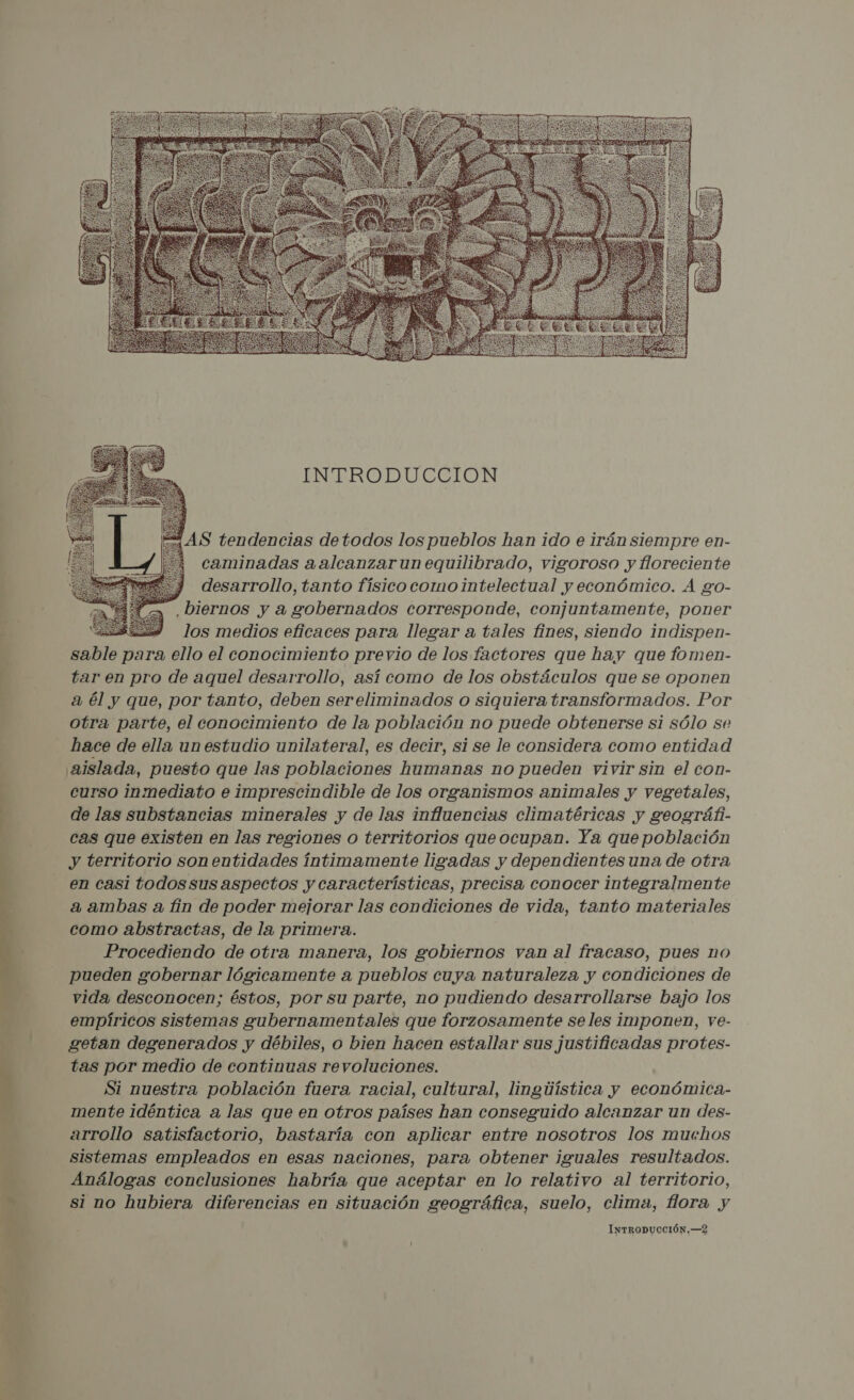 Pa A : MD E] AS , SRT o  INTRODUCCION   AS tendencias de todos los pueblos han ido e irán siempre en- caminadas aalcanzar un equilibrado, vigoroso y floreciente 3 desarrollo, tanto físico como intelectual y económico. A go- .biernos y a gobernados corresponde, conjuntamente, poner Sa los medios eficaces para llegar a tales fines, siendo indispen- DABlo para ello el conocimiento previo de los factores que hay que fomen- tar en pro de aquel desarrollo, así como de los obstáculos que se oponen a él y que, por tanto, deben sereliminados o siquiera transformados. Por otra parte, el conocimiento de la población no puede obtenerse si sólo se hace de ella un estudio unilateral, es decir, si se le considera como entidad aislada, puesto que las poblaciones humanas no pueden vivir sin el con- curso inmediato e imprescindible de los organismos animales y vegetales, de las substancias minerales y de las influencias climatéricas y geográfi- cas que existen en las regiones o territorios que ocupan. Ya que población y territorio son entidades íntimamente ligadas y dependientes una de otra en casi todos sus aspectos y características, precisa conocer integralmente a ambas a fin de poder mejorar las condiciones de vida, tanto materiales como abstractas, de la primera. Procediendo de otra manera, los gobiernos van al fracaso, pues no pueden gobernar lógicamente a pueblos cuya naturaleza y condiciones de vida desconocen; éstos, por su parte, no pudiendo desarrollarse bajo los empíricos sistemas gubernamentales que forzosamente se les imponen, ve- getan degenerados y débiles, o bien hacen estallar sus justificadas protes- tas por medio de continuas revoluciones. Si nuestra población fuera racial, cultural, lingúística y económica- mente idéntica a las que en otros países han conseguido alcanzar un des- arrollo satisfactorio, bastaría con aplicar entre nosotros los muwhos sistemas empleados en esas naciones, para obtener iguales resultados. Análogas conclusiones habría que aceptar en lo relativo al territorio, si no hubiera diferencias en situación geográfica, suelo, clima, flora y INTRODUCCIÓN, —2