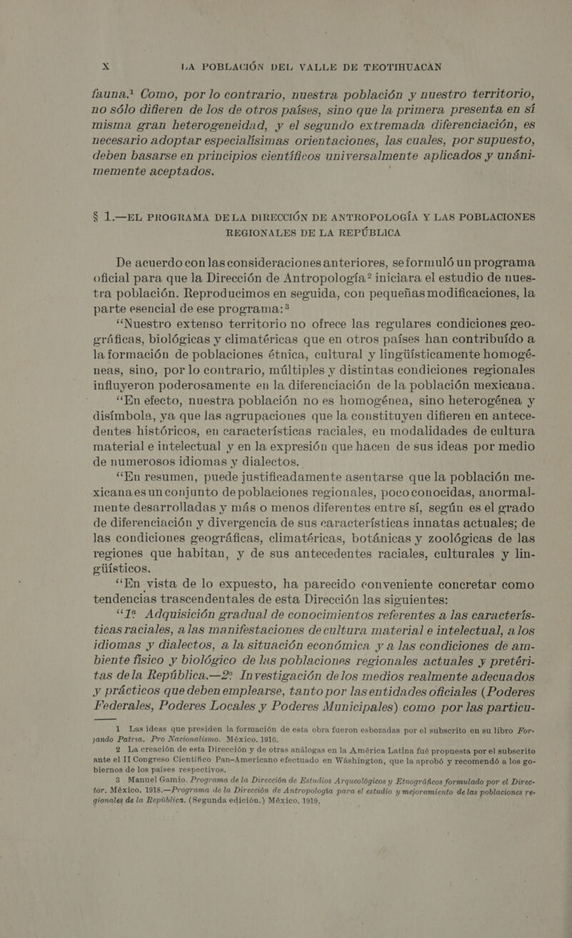 fauna.* Como, por lo contrario, nuestra población y nuestro territorio, no sólo difieren de los de otros países, sino que la primera presenta en sí misma gran heterogeneidad, y el segundo extremada diferenciación, es necesario adoptar especialísimas orientaciones, las cuales, por supuesto, deben basarse en principios científicos uni ¡versalmente aplicados y unáni- memente aceptados. $ 1.—EL PROGRAMA DELA DIRECCIÓN DE ANTROPOLOGÍA Y LAS POBLACIONES REGIONALES DE LA REPÚBLICA De acuerdo con las consideraciones anteriores, seformuló un programa oficial para que la Dirección de Antropología? iniciara el estudio de nues- tra población. Reproducimos en seguida, con pequeñas modificaciones, la parte esencial de ese programa: ?* “Nuestro extenso territorio no ofrece las regulares condiciones geo- 'áficas, biológicas y climatéricas que en otros países han contribuído a li formación de poblaciones étnica, cultural y lingiiísticamente homogé- neas, sino, por lo contrario, múltiples y distintas condiciones regionales influyeron poderosamente en la diferenciación de la población mexicana. “En efecto, nuestra población no es homogénea, sino heterogénea y disímbola, ya que las agrupaciones que la constituyen difieren en antece- dentes históricos, en características raciales, en modalidades de cultura material e intelectual y en la expresión que hacen de sus ideas por medio de numerosos idiomas y dialectos. “En resumen, puede justificadamente asentarse que la población me- xicana es un conjunto de poblaciones regionales, poco conocidas, anormal. mente desarrolladas y más o menos diferentes entre sí, según es el grado de diferenciación y divergencia de sus características innatas actuales; de las condiciones geográficas, climatéricas, botánicas y zoológicas de las regiones que habitan, y de sus antecedentes raciales, culturales y lin- enúísticos. “En vista de lo expuesto, ha parecido conveniente concretar como tendencias trascendentales de esta Dirección las siguientes: “12% Adquisición gradual de conocimientos rola a las caracterís- ticas raciales, alas manifestaciones de cultura material e intelectual, alos idiomas y dialectos, a la situación económica y a las condiciones de azn- biente fisico y biológico de las poblaciones regionales actuales y pretéri- tas dela República.—2% Investigación delos medios realmente adecuados y prácticos que deben emplearse, tanto por las entidades oficiales (Poderes Federales, Poderes Locales y Poderes Municipales) como por las particu- 1 Lasideas que presiden la formación de esta obra fueron esbozadas por el subserito en su libro For- jando Patria. Pro Nacionalismo. México. 1916. 2 La creación de esta Dirección y de otras análogas en la América Latina fué propuesta por el subserito ante el II Congreso Científico Pan-Americano efectuado en Wáshington, que la aprobó y recomendó a los go- biernos de los países respectivos. 3 Manuel Gamio. Programa de la Dirección de Estudios Arqueológicos y Etnográficos formulado por el Direc- tor. México. 1918.—Programa ie la Dirección de Antropología para el estudio y mejoramiento delas poblaciones re- gionales de la República. (Segunda edición.) México. 1919,