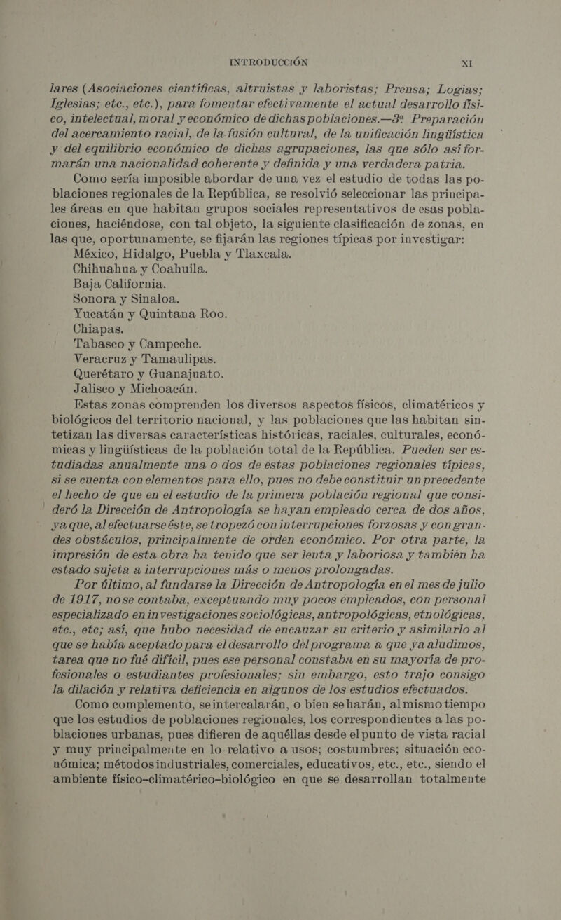 lares (Asociaciones científicas, altruistas y laboristas; Prensa; Logias; Iglesias; etc., ebc.), para fomentar efectivamente el actual desarrollo fisi- co, intelectual, moral y económico de dichas poblaciones.—3% Preparación del acercamiento racial, de la. fusión cultural, de la unificación lineúística y del equilibrio económico de dichas agrupaciones, las que sólo así for- marán una nacionalidad coherente y definida y una verdadera patria. Como sería imposible abordar de una vez el estudio de todas las po- blaciones regionales de la República, se resolvió seleccionar las principa- les áreas en que habitan grupos sociales representativos de esas pobla- ciones, haciéndose, con tal objeto, la siguiente clasificación de zonas, en las que, oportunamente, se fijarán las regiones típicas por investigar: México, Hidalgo, Puebla y Tlaxcala. Chihuahua y Coahuila. Baja California. Sonora y Sinaloa. Yucatán y Quintana Roo. Chiapas. ' Tabasco y Campeche. Veracruz y Tamaulipas. Querétaro y Guanajuato. Jalisco y Michoacán. Estas zonas comprenden los diversos aspectos físicos, climatéricos y biológicos del territorio nacional, y las poblaciones que las habitan sin- tetizan las diversas características históricas, raciales, culturales, econó- micas y lingúísticas de la población total de la República. Pueden ser es- tudiadas anualmente una o dos de estas poblaciones regionales típicas, si se cuenta con elementos para ello, pues no debe constituir un precedente el hecho de que en el estudio de la primera población regional que consi- - deró la Dirección de Antropología se hayan empleado cerca de dos años, ya que, al efectuarse éste, setropezó con interrupciones forzosas y con gran- des obstáculos, principalmente de orden económico. Por otra parte, la impresión de esta. obra ha tenido que ser lenta y laboriosa y también ha estado sujeta a interrupciones más o menos prolongadas. Por último, al fundarse la Dirección de Antropología en el mes de julio de 1917, nose contaba, exceptuando muy pocos empleados, con personal especializado eninvestigaciones sociológicas, antropológicas, etnológicas, etc., etc; así, que hubo necesidad de encauzar su criterio y asimilarlo al que se había aceptado para el desarrollo del programa a que ya aludimos, tarea que no fué difícil, pues ese personal constaba en su mayoría de pro- fesionales o estudiantes profesionales; sin embargo, esto trajo consigo la dilación y relativa deficiencia en algunos de los estudios efectuados. Como complemento, seintercalarán, o bien seharán, al mismo tiempo que los estudios de poblaciones regionales, los correspondientes a las po- blaciones urbanas, pues difieren de aquéllas desde el punto de vista racial y muy principalmente en lo relativo a usos; costumbres; situación eco- nómica; métodosindustriales, comerciales, educativos, ete., ete., siendo el ambiente físico-climatérico-biológico en que se desarrollan totalmente