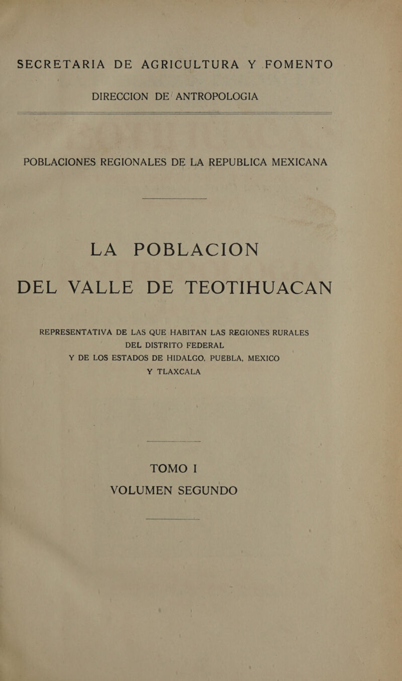 SECRETARIA DE AGRICULTURA Y FOMENTO DIRECCION DE' ANTROPOLOGIA POBLACIONES REGIONALES DE LA REPUBLICA MEXICANA LA POBLACION DEL VALLE DE TEOTIHUACAN REPRESENTATIVA DE LAS QUE HABITAN LAS REGIONES RURALES DEL DISTRITO FEDERAL Y DE LOS ESTADOS DE HIDALGO, PUEBLA, MEXICO Y TLAXCALA TOMO I VOLUMEN SEGUNDO