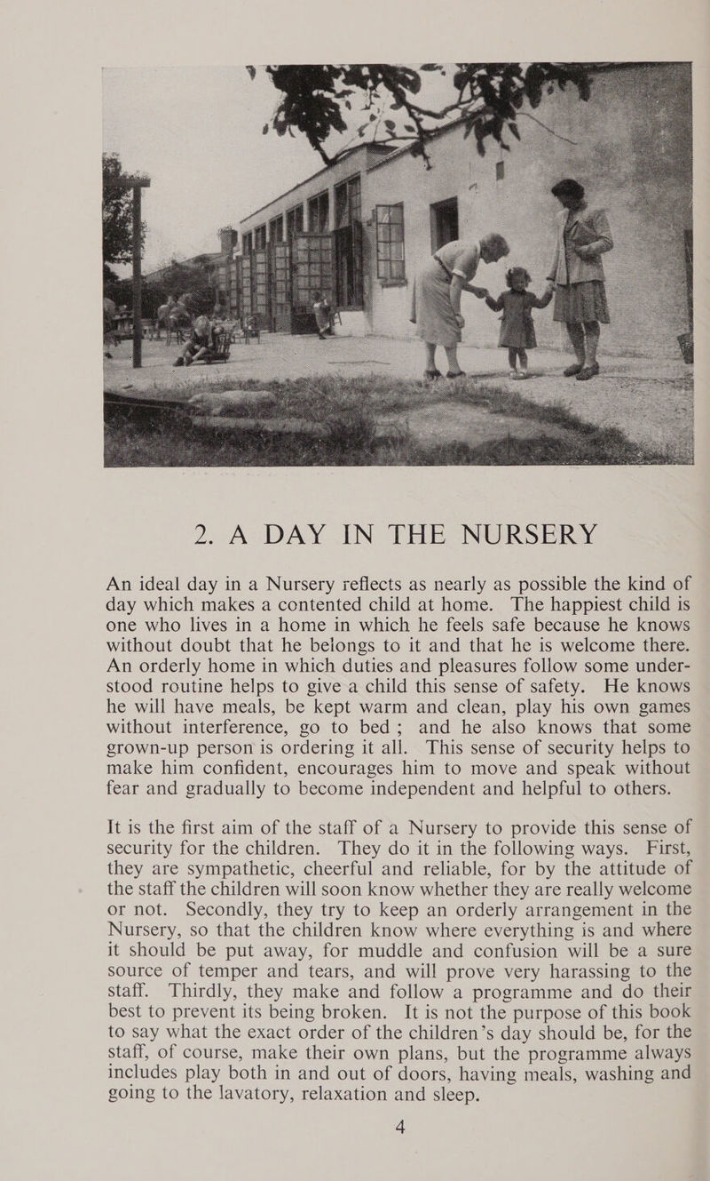  An ideal day in a Nursery reflects as nearly as possible the kind of day which makes a contented child at home. The happiest child is one who lives in a home in which he feels safe because he knows without doubt that he belongs to it and that he is welcome there. An orderly home in which duties and pleasures follow some under- stood routine helps to give a child this sense of safety. He knows he will have meals, be kept warm and clean, play his own games without interference, go to bed; and he also knows that some grown-up person is ordering it all. This sense of security helps to make him confident, encourages him to move and speak without fear and gradually to become independent and helpful to others. It is the first aim of the staff of a Nursery to provide this sense of security for the children. They do it in the following ways. First, they are sympathetic, cheerful and reliable, for by the attitude of the staff the children will soon know whether they are really welcome or not. Secondly, they try to keep an orderly arrangement in the Nursery, so that the children know where everything is and where it should be put away, for muddle and confusion will be a sure source of temper and tears, and will prove very harassing to the staff. Thirdly, they make and follow a programme and do their best to prevent its being broken. It is not the purpose of this book to say what the exact order of the children’s day should be, for the staff, of course, make their own plans, but the programme always includes play both in and out of doors, having meals, washing and going to the lavatory, relaxation and sleep.