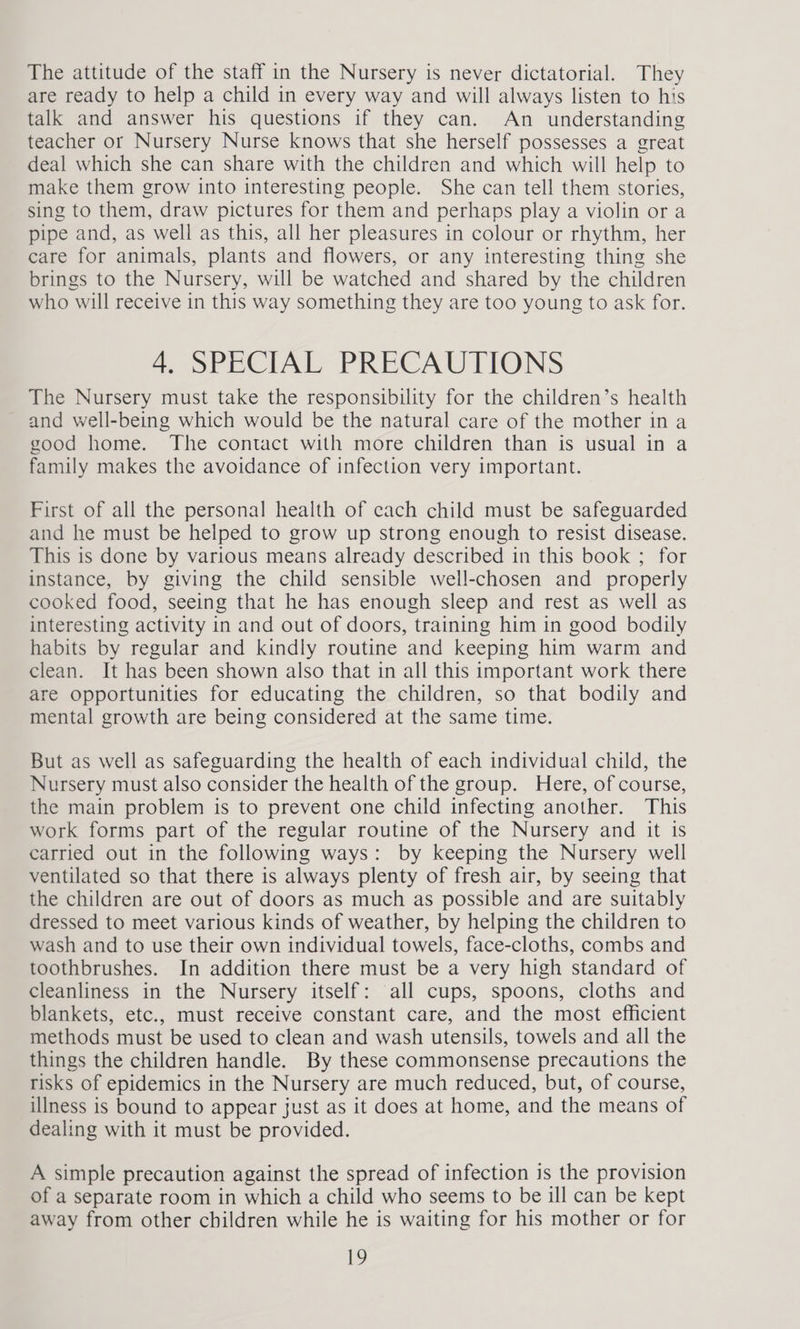 The attitude of the staff in the Nursery is never dictatorial. They are ready to help a child in every way and will always listen to his talk and answer his questions if they can. An understanding teacher or Nursery Nurse knows that she herself possesses a great deal which she can share with the children and which will help to make them grow into interesting people. She can tell them stories, sing to them, draw pictures for them and perhaps play a violin or a pipe and, as well as this, all her pleasures in colour or rhythm, her care for animals, plants and flowers, or any interesting thing she brings to the Nursery, will be watched and shared by the children who will receive in this way something they are too young to ask for. 4, SPECIAL PRECAUTIONS The Nursery must take the responsibility for the children’s health and well-being which would be the natural care of the mother in a good home. The contact with more children than is usual in a family makes the avoidance of infection very important. First of all the personal health of cach child must be safeguarded and he must be helped to grow up strong enough to resist disease. This is done by various means already described in this book ; for instance, by giving the child sensible well-chosen and properly cooked food, seeing that he has enough sleep and rest as well as interesting activity in and out of doors, training him in good bodily habits by regular and kindly routine and keeping him warm and clean. It has been shown also that in all this important work there are opportunities for educating the children, so that bodily and mental growth are being considered at the same time. But as well as safeguarding the health of each individual child, the Nursery must also consider the health of the group. Here, of course, the main problem is to prevent one child infecting another. This work forms part of the regular routine of the Nursery and it is carried out in the following ways: by keeping the Nursery well ventilated so that there is always plenty of fresh air, by seeing that the children are out of doors as much as possible and are suitably dressed to meet various kinds of weather, by helping the children to wash and to use their own individual towels, face-cloths, combs and toothbrushes. In addition there must be a very high standard of cleanliness in the Nursery itself: all cups, spoons, cloths and blankets, etc., must receive constant care, and the most efficient methods must be used to clean and wash utensils, towels and all the things the children handle. By these commonsense precautions the risks of epidemics in the Nursery are much reduced, but, of course, illness is bound to appear just as it does at home, and the means of dealing with it must be provided. A simple precaution against the spread of infection is the provision of a separate room in which a child who seems to be ill can be kept away from other children while he is waiting for his mother or for